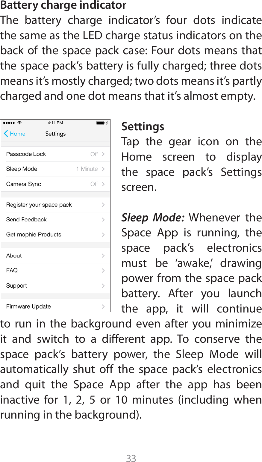33Battery charge indicatorThe battery charge indicator’s four dots indicate UIFTBNFBTUIF-&amp;%DIBSHFTUBUVTJOEJDBUPSTPOUIFback of the space pack case: Four dots means that the space pack’s battery is fully charged; three dots means it’s mostly charged; two dots means it’s partly charged and one dot means that it’s almost empty.SettingsTap the gear icon on the )PNF TDSFFO UP EJTQMBZUIF TQBDF QBDLT 4FUUJOHTscreen.Sleep Mode: Whenever the 4QBDF &quot;QQ JT SVOOJOH UIFspace pack’s electronics must be ‘awake,’ drawing power from the space pack CBUUFSZ &quot;GUFS ZPV MBVODIthe app, it will continue UP SVO JO UIF CBDLHSPVOE FWFO BGUFS ZPV NJOJNJ[Fit and switch to a different app. To conserve the TQBDF QBDLT CBUUFSZ QPXFS UIF 4MFFQ .PEF XJMMautomatically shut off the space pack’s electronics BOE RVJU UIF 4QBDF &quot;QQ BGUFS UIF BQQ IBT CFFOJOBDUJWF GPS    PS  NJOVUFT JODMVEJOH XIFOSVOOJOHJOUIFCBDLHSPVOE