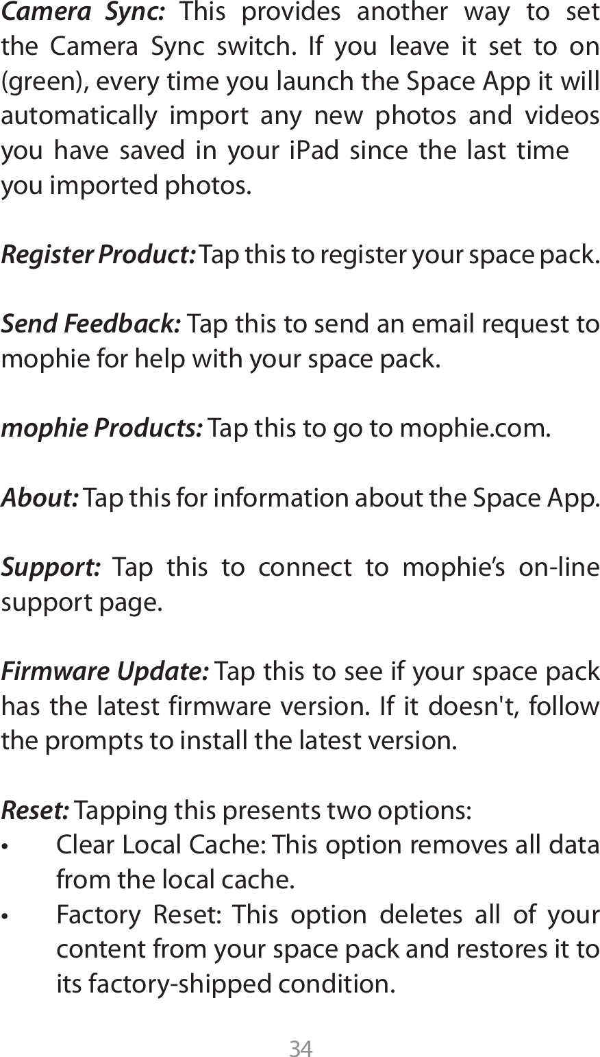 34Camera Sync: This provides another way to set UIF $BNFSB 4ZOD TXJUDI *G ZPV MFBWF JU TFU UP POHSFFOFWFSZUJNFZPVMBVODIUIF4QBDF&quot;QQJUXJMMautomatically import any new photos and videos ZPV IBWF TBWFE JO ZPVS J1ad TJODF UIF MBTU UJNFyou imported photos. Register Product: Tap this to register your space pack. Send Feedback: Tap this to send an email request to mophie for help with your space pack.mophie Products: Tap this to go to mophie.com.About: 5BQUIJTGPSJOGPSNBUJPOBCPVUUIF4QBDF&quot;QQSupport: 5BQ UIJT UP DPOOFDU UP NPQIJFT POMJOFsupport page.Firmware Update: Tap this to see if your space pack has the latest firmware version. If it doesn&apos;t, follow the prompts to install the latest version.Reset: Tapping this presents two options:t $MFBS-PDBM$BDIF5IJTPQUJPOSFNPWFTBMMEBUBfrom the local cache.t &apos;BDUPSZ 3FTFU 5IJT PQUJPO EFMFUFT BMM PG ZPVScontent from your space pack and restores it to JUTGBDUPSZTIJQQFEDPOEJUJPO