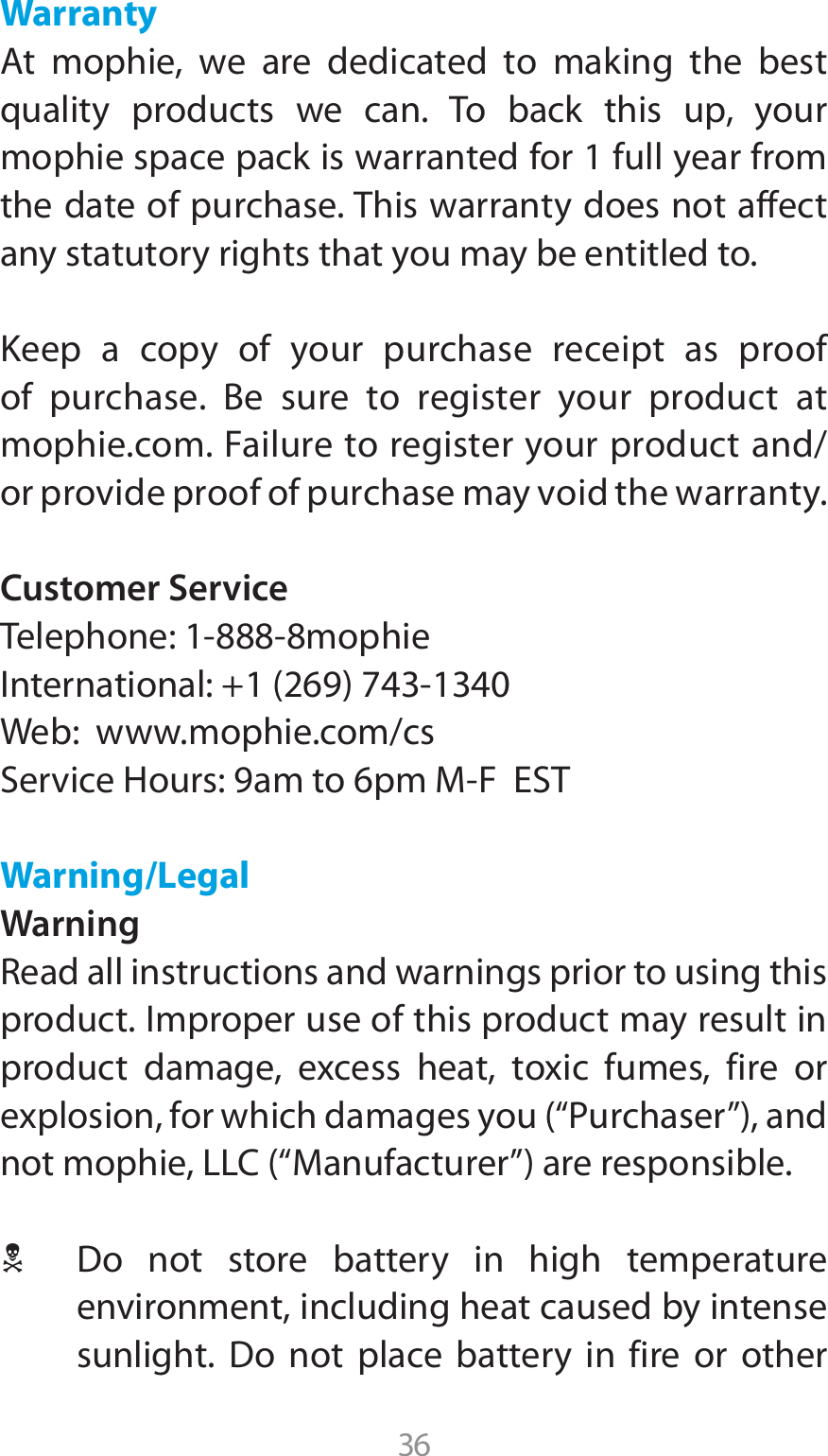 36Warranty &quot;U NPQIJF XF BSF EFEJDBUFE UP NBLJOH UIF CFTUquality products we can. To back this up, your mophie space pack is warranted for 1 full year from the date of purchase. This warranty does not affect any statutory rights that you may be entitled to.Keep a copy of your purchase receipt as proof PG QVSDIBTF #F TVSF UP SFHJTUFS ZPVS QSPEVDU BUmophie.com. Failure to register your product and/or provide proof of purchase may void the warranty.Customer Service5FMFQIPOFNPQIJF*OUFSOBUJPOBMWeb:  www.mophie.com/cs4FSWJDF)PVSTBNUPQN.&apos;&amp;45Warning/LegalWarning3FBEBMMJOTUSVDUJPOTBOEXBSOJOHTQSJPSUPVTJOHUIJTproduct. Improper use of this product may result in QSPEVDU EBNBHF FYDFTT IFBU UPYJD GVNFT GJSF PSFYQMPTJPOGPSXIJDIEBNBHFTZPVi1VSDIBTFSwBOEOPUNPQIJF--$i.BOVGBDUVSFSwBSFSFTQPOTJCMF1 %P OPU TUPSF CBUUFSZ JO IJHI UFNQFSBUVSFenvironment, including heat caused by intense TVOMJHIU %P OPU QMBDF CBUUFSZ JO GJSF PS PUIFS