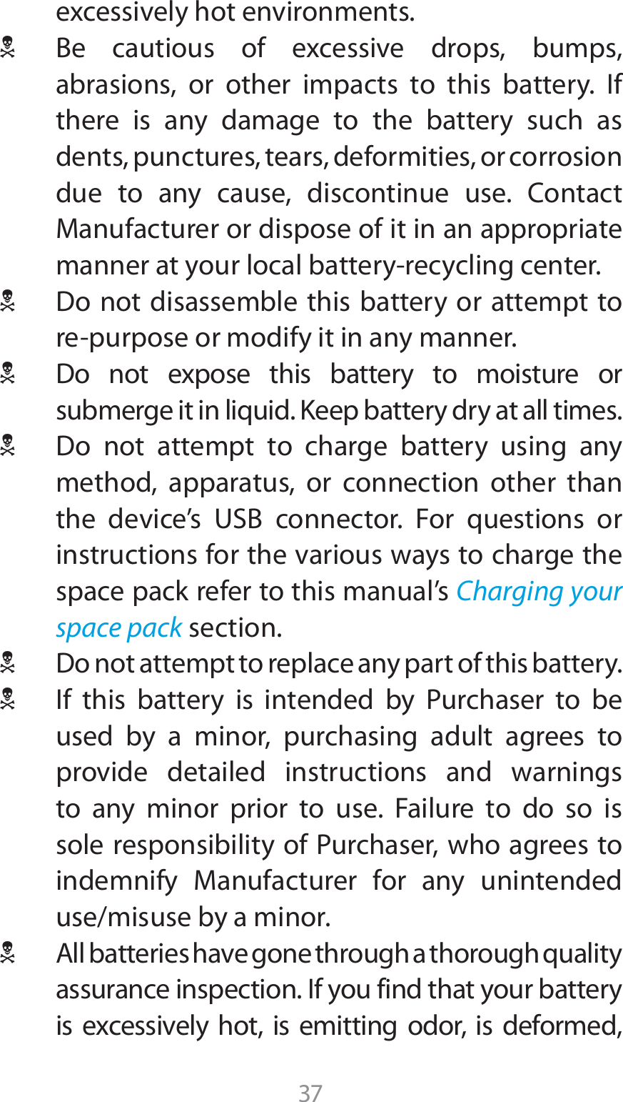 37FYDFTTJWFMZIPUFOWJSPONFOUT1 #F DBVUJPVT PG FYDFTTJWF ESPQT CVNQTabrasions, or other impacts to this battery. If there is any damage to the battery such as dents, punctures, tears, deformities, or corrosion EVF UP BOZ DBVTF EJTDPOUJOVF VTF $POUBDU.BOVGBDUVSFSPSEJTQPTFPGJUJOBOBQQSPQSJBUFNBOOFSBUZPVSMPDBMCBUUFSZSFDZDMJOHDFOUFS1 %POPUEJTBTTFNCMFUIJTCBUUFSZPSBUUFNQUUPSFQVSQPTFPSNPEJGZJUJOBOZNBOOFS1 %P OPU FYQPTF UIJT CBUUFSZ UP NPJTUVSF PSsubmerge it in liquid. Keep battery dry at all times.1 %P OPU BUUFNQU UP DIBSHF CBUUFSZ VTJOH BOZmethod, apparatus, or connection other than UIF EFWJDFT 64# DPOOFDUPS &apos;PS RVFTUJPOT PSinstructions for the various ways to charge the space pack refer to this manual’s Charging your space pack section.1 %POPUBUUFNQUUPSFQMBDFBOZQBSUPGUIJTCBUUFSZ1 *G UIJT CBUUFSZ JT JOUFOEFE CZ 1VSDIBTFS UP CFused by a minor, purchasing adult agrees to provide detailed instructions and warnings to any minor prior to use. Failure to do so is TPMFSFTQPOTJCJMJUZPG1VSDIBTFSXIPBHSFFTUPJOEFNOJGZ .BOVGBDUVSFS GPS BOZ VOJOUFOEFEuse/misuse by a minor.1 &quot;MMCBUUFSJFTIBWFHPOFUISPVHIBUIPSPVHIRVBMJUZassurance inspection. If you find that your battery JT FYDFTTJWFMZ IPU JT FNJUUJOH PEPS JT EFGPSNFE