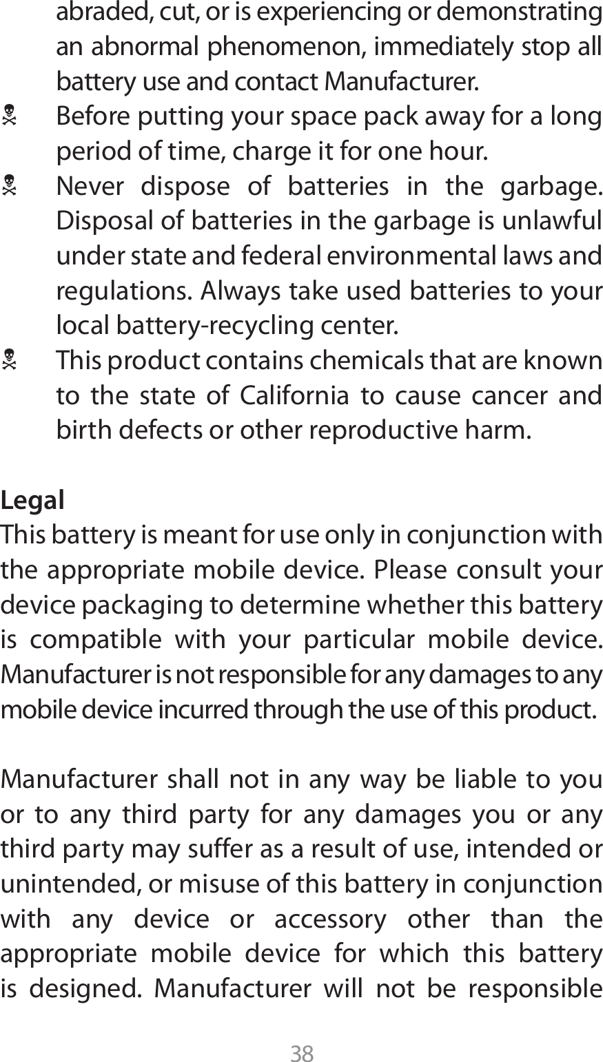 38BCSBEFEDVUPSJTFYQFSJFODJOHPSEFNPOTUSBUJOHan abnormal phenomenon, immediately stop all CBUUFSZVTFBOEDPOUBDU.BOVGBDUVSFS1 #FGPSFQVUUJOHZPVSTQBDFQBDLBXBZGPSBMPOHperiod of time, charge it for one hour. 1  Never dispose of batteries in the garbage. %JTQPTBMPGCBUUFSJFTJOUIFHBSCBHFJTVOMBXGVMunder state and federal environmental laws and SFHVMBUJPOT&quot;MXBZTUBLFVTFECBUUFSJFTUPZPVSMPDBMCBUUFSZSFDZDMJOHDFOUFS1  This product contains chemicals that are known UP UIF TUBUF PG $BMJGPSOJB UP DBVTF DBODFS BOEbirth defects or other reproductive harm.LegalThis battery is meant for use only in conjunction with UIFBQQSPQSJBUFNPCJMFEFWJDF1MFBTFDPOTVMUZPVSdevice packaging to determine whether this battery is compatible with your particular mobile device. .BOVGBDUVSFSJTOPUSFTQPOTJCMFGPSBOZEBNBHFTUPBOZmobile device incurred through the use of this product..BOVGBDUVSFSTIBMMOPUJO BOZXBZCFMJBCMF UPZPVor to any third party for any damages you or any third party may suffer as a result of use, intended or unintended, or misuse of this battery in conjunction with any device or accessory other than the appropriate mobile device for which this battery JT EFTJHOFE .BOVGBDUVSFS XJMM OPU CF SFTQPOTJCMF