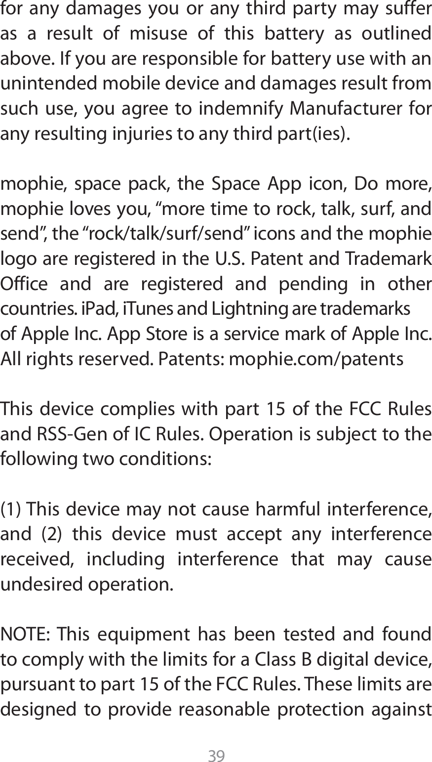 39for any damages you or any third party may suffer as a result of misuse of this battery as outlined above. If you are responsible for battery use with an unintended mobile device and damages result from TVDIVTFZPVBHSFFUPJOEFNOJGZ.BOVGBDUVSFSGPSBOZSFTVMUJOHJOKVSJFTUPBOZUIJSEQBSUJFTNPQIJF TQBDF QBDL UIF 4QBDF &quot;QQ JDPO %P NPSFNPQIJFMPWFTZPViNPSFUJNFUPSPDLUBMLTVSGBOETFOEwUIFiSPDLUBMLTVSGTFOEwJDPOTBOEUIFNPQIJFMPHPBSFSFHJTUFSFEJOUIF641BUFOUBOE5SBEFNBSL0GGJDF BOE BSF SFHJTUFSFE BOE QFOEJOH JO PUIFSDPVOUSJFTJ1adJ5VOFTBOE-JHIUOJOHBSFUSBEFNBSLTPG&quot;QQMF*OD&quot;QQ4UPSFJTBTFSWJDFNBSLPG&quot;QQMF*OD&quot;MMSJHIUTSFTFSWFE1BUFOUTNPQIJFDPNQBUFOUT5IJTEFWJDFDPNQMJFTXJUIQBSUPGUIF&apos;$$3VMFTBOE344(FOPG*$3VMFT0QFSBUJPOJTTVCKFDUUPUIFfollowing two conditions:5IJTEFWJDFNBZOPUDBVTFIBSNGVMJOUFSGFSFODFBOE  UIJT EFWJDF NVTU BDDFQU BOZ JOUFSGFSFODFreceived, including interference that may cause undesired operation./05&amp; 5IJT FRVJQNFOU IBT CFFO UFTUFE BOE GPVOEUPDPNQMZXJUIUIFMJNJUTGPSB$MBTT#EJHJUBMEFWJDFQVSTVBOUUPQBSUPGUIF&apos;$$3VMFT5IFTFMJNJUTBSFdesigned to provide reasonable protection against 