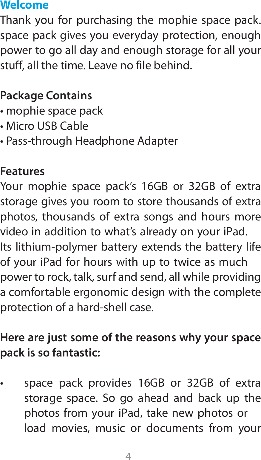 4WelcomeThank you for purchasing the mophie space pack. space pack gives you everyday protection, enough power to go all day and enough storage for all your stuff, all the time. Leave no file behind.Package ContainstNPQIJFTQBDFQBDLt.JDSP64#$BCMFt1BTTUISPVHI)FBEQIPOF&quot;EBQUFSFeatures:PVS NPQIJF TQBDF QBDLT (# PS (# PG FYUSBTUPSBHFHJWFTZPVSPPNUPTUPSFUIPVTBOETPGFYUSBQIPUPT UIPVTBOET PG FYUSB TPOHT BOE IPVST NPSFWJEFPJOBEEJUJPOUPXIBUTBMSFBEZPOZPVSJ1ad*UTMJUIJVNQPMZNFSCBUUFSZFYUFOETUIFCBUUFSZMJGFPGZPVSJ1adGPSIPVSTXJUIVQUPUXJDFBTNVDIpower to rock, talk, surf and send, all while providing a comfortable ergonomic design with the complete QSPUFDUJPOPGBIBSETIFMMDBTFHere are just some of the reasons why your space pack is so fantastic:t TQBDF QBDL QSPWJEFT (# PS (# PG FYUSBTUPSBHF TQBDF 4P HP BIFBE BOE CBDL VQ UIFQIPUPTGSPNZPVSJ1adUBLFOFX QIPUPT PSload movies, music or documents from your 