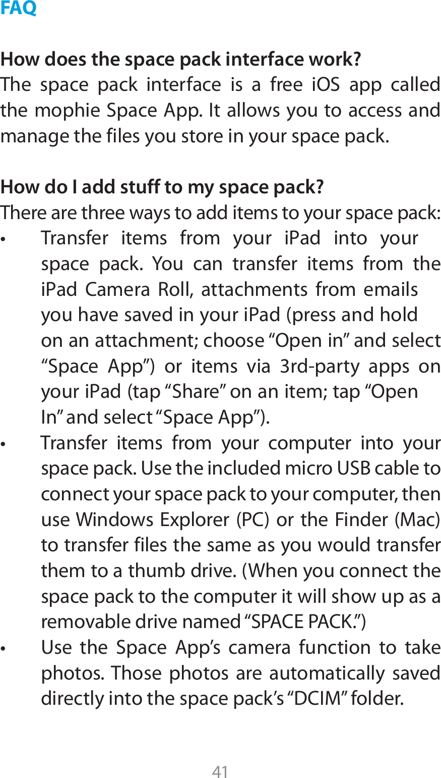 41FAQHow does the space pack interface work?5IF TQBDF QBDL JOUFSGBDF JT B GSFF J04 BQQ DBMMFEUIFNPQIJF4QBDF&quot;QQ*UBMMPXTZPVUPBDDFTTBOEmanage the files you store in your space pack.How do I add stuff to my space pack?There are three ways to add items to your space pack:t 5SBOTGFS JUFNT GSPN ZPVS J1ad JOUP ZPVSspace pack. You can transfer items from the J1ad $BNFSB 3PMM BUUBDINFOUT GSPN FNBJMTZPVIBWFTBWFEJOZPVSJ1adQSFTTBOEIPMEPOBOBUUBDINFOUDIPPTFi0QFOJOwBOETFMFDUi4QBDF &quot;QQw PS JUFNT WJB SEQBSUZ BQQT POZPVSJ1adUBQi4IBSFwPOBOJUFNUBQi0QFO*OwBOETFMFDUi4QBDF&quot;QQwt 5SBOTGFS JUFNT GSPN ZPVS DPNQVUFS JOUP ZPVSTQBDFQBDL6TFUIFJODMVEFENJDSP64#DBCMFUPconnect your space pack to your computer, then VTF8JOEPXT&amp;YQMPSFS1$PSUIF&apos;JOEFS.BDto transfer files the same as you would transfer  UIFNUPBUIVNCESJWF8IFOZPVDPOOFDUUIFspace pack to the computer it will show up as a SFNPWBCMFESJWFOBNFEi41&quot;$&amp;1&quot;$,wt 6TF UIF 4QBDF &quot;QQT DBNFSB GVODUJPO UP UBLFphotos. Those photos are automatically saved EJSFDUMZJOUPUIFTQBDFQBDLTi%$*.wGPMEFS