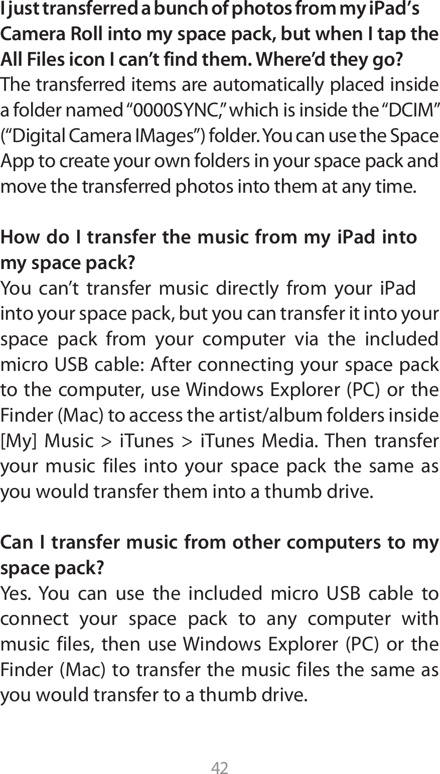 42I just transferred a bunch of photos from my iPad’s Camera Roll into my space pack, but when I tap the All Files icon I can’t find them. Where’d they go?The transferred items are automatically placed inside BGPMEFSOBNFEi4:/$wXIJDIJTJOTJEFUIFi%$*.wi%JHJUBM$BNFSB*.BHFTwGPMEFS:PVDBOVTFUIF4QBDF&quot;QQUPDSFBUFZPVSPXOGPMEFSTJOZPVSTQBDFQBDLBOEmove the transferred photos into them at any time.How do I transfer the music from my iPad into my space pack?:PV DBOU USBOTGFS NVTJD EJSFDUMZ GSPN ZPVS J1adinto your space pack, but you can transfer it into your space pack from your computer via the included NJDSP64#DBCMF&quot;GUFSDPOOFDUJOHZPVSTQBDFQBDLUPUIFDPNQVUFSVTF8JOEPXT&amp;YQMPSFS1$PSUIF&apos;JOEFS.BDUPBDDFTTUIFBSUJTUBMCVNGPMEFSTJOTJEF&lt;.Z&gt; .VTJD  J5VOFT  J5VOFT .FEJB5IFO USBOTGFSyour music files into your space pack the same as you would transfer them into a thumb drive.Can I transfer music from other computers to my space pack?:FT:PV DBO VTF UIF JODMVEFE NJDSP 64# DBCMF UPconnect your space pack to any computer with NVTJD GJMFT UIFO VTF8JOEPXT &amp;YQMPSFS 1$ PS UIF&apos;JOEFS.BDUPUSBOTGFSUIFNVTJDGJMFTUIFTBNFBTyou would transfer to a thumb drive.