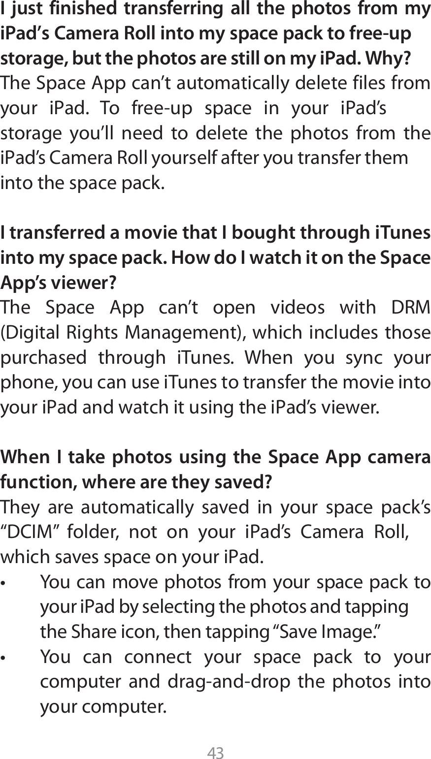 43I just finished transferring all the photos from my iPad’s Camera Roll into my space pack to free-up storage, but the photos are still on my iPad. Why?5IF4QBDF&quot;QQDBOUBVUPNBUJDBMMZEFMFUFGJMFTGSPNZPVS J1ad 5P GSFFVQ TQBDF JO ZPVS J1adTstorage you’ll need to delete the photos from the J1adT$BNFSB3PMMZPVSTFMGBGUFSZPVUSBOTGFSUIFNinto the space pack.I transferred a movie that I bought through iTunes into my space pack. How do I watch it on the Space App’s viewer?5IF 4QBDF &quot;QQ DBOU PQFO WJEFPT XJUI %3.%JHJUBM3JHIUT.BOBHFNFOUXIJDIJODMVEFTUIPTFpurchased through iTunes. When you sync your phone, you can use iTunes to transfer the movie into ZPVSJ1adBOEXBUDIJUVTJOHUIFJ1adTWJFXFSWhen I take photos using the Space App camera function, where are they saved?They are automatically saved in your space pack’s i%$*.w GPMEFS OPU PO ZPVS J1adT $BNFSB 3PMMXIJDITBWFTTQBDFPOZPVSJ1adt :PVDBONPWFQIPUPTGSPNZPVSTQBDFQBDLUPZPVSJ1adCZTFMFDUJOHUIFQIPUPTBOEUBQQJOHUIF4IBSFJDPOUIFOUBQQJOHi4BWF*NBHFwt :PV DBO DPOOFDU ZPVS TQBDF QBDL UP ZPVSDPNQVUFS BOE ESBHBOEESPQ UIF QIPUPT JOUPyour computer.