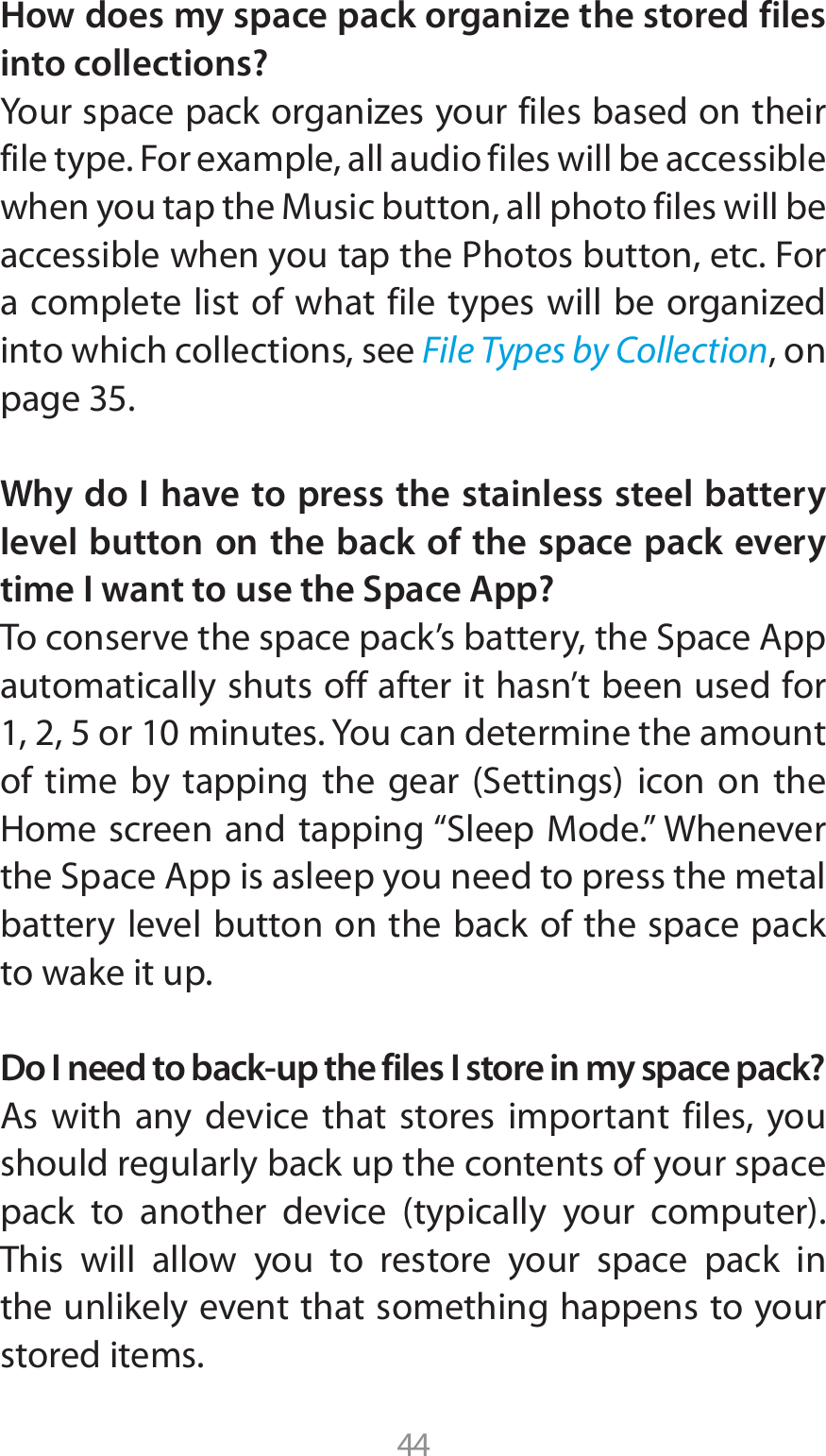 44How does my space pack organize the stored files into collections?:PVSTQBDFQBDLPSHBOJ[FTZPVSGJMFTCBTFEPOUIFJSGJMFUZQF&apos;PSFYBNQMFBMMBVEJPGJMFTXJMMCFBDDFTTJCMFXIFOZPVUBQUIF.VTJDCVUUPOBMMQIPUPGJMFTXJMMCFBDDFTTJCMFXIFOZPVUBQUIF1IPUPTCVUUPOFUD&apos;PSBDPNQMFUFMJTUPGXIBUGJMFUZQFTXJMMCFPSHBOJ[FEinto which collections, see File Types by Collection, on page 35.Why do I have to press the stainless steel battery level button on the back of the space pack every time I want to use the Space App?5PDPOTFSWFUIFTQBDFQBDLTCBUUFSZUIF4QBDF&quot;QQautomatically shuts off after it hasn’t been used for PSNJOVUFT:PVDBOEFUFSNJOFUIFBNPVOUPG UJNF CZ UBQQJOH UIF HFBS 4FUUJOHT JDPO PO UIF)PNFTDSFFOBOEUBQQJOHi4MFFQ.PEFw8IFOFWFSUIF4QBDF&quot;QQJTBTMFFQZPVOFFEUPQSFTTUIFNFUBMbattery level button on the back of the space pack to wake it up.Do I need to back-up the files I store in my space pack?&quot;T XJUI BOZ EFWJDF UIBU TUPSFT JNQPSUBOU GJMFT ZPVshould regularly back up the contents of your space QBDL UP BOPUIFS EFWJDF UZQJDBMMZ ZPVS DPNQVUFSThis will allow you to restore your space pack in the unlikely event that something happens to your stored items.