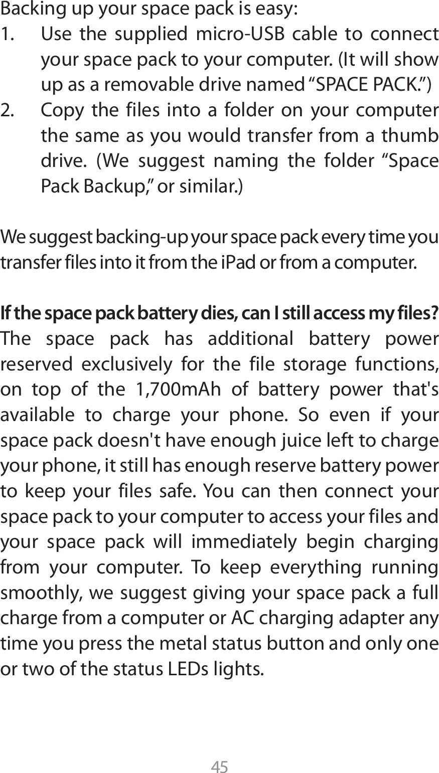 45#BDLJOHVQZPVSTQBDFQBDLJTFBTZ 6TF UIF TVQQMJFE NJDSP64# DBCMF UP DPOOFDUZPVSTQBDFQBDLUPZPVSDPNQVUFS*UXJMMTIPXVQBTBSFNPWBCMFESJWFOBNFEi41&quot;$&amp;1&quot;$,w $PQZ UIF GJMFT JOUP B GPMEFS PO ZPVS DPNQVUFSthe same as you would transfer from a thumb ESJWF 8F TVHHFTU OBNJOH UIF GPMEFSi4QBDF1BDL#BDLVQwPSTJNJMBS8FTVHHFTUCBDLJOHVQZPVSTQBDFQBDLFWFSZUJNFZPVUSBOTGFSGJMFTJOUPJUGSPNUIFJ1adPSGSPNBDPNQVUFSIf the space pack battery dies, can I still access my files?The space pack has additional battery power SFTFSWFE FYDMVTJWFMZ GPS UIF GJMF TUPSBHF GVODUJPOTPO UPQ PG UIF N&quot;I PG CBUUFSZ QPXFS UIBUhTBWBJMBCMF UP DIBSHF ZPVS QIPOF 4P FWFO JG ZPVSspace pack doesn&apos;t have enough juice left to charge your phone, it still has enough reserve battery power to keep your files safe. You can then connect your space pack to your computer to access your files and your space pack will immediately begin charging from your computer. To keep everything running smoothly, we suggest giving your space pack a full DIBSHFGSPNBDPNQVUFSPS&quot;$DIBSHJOHBEBQUFSBOZtime you press the metal status button and only one PSUXPPGUIFTUBUVT-&amp;%TMJHIUT