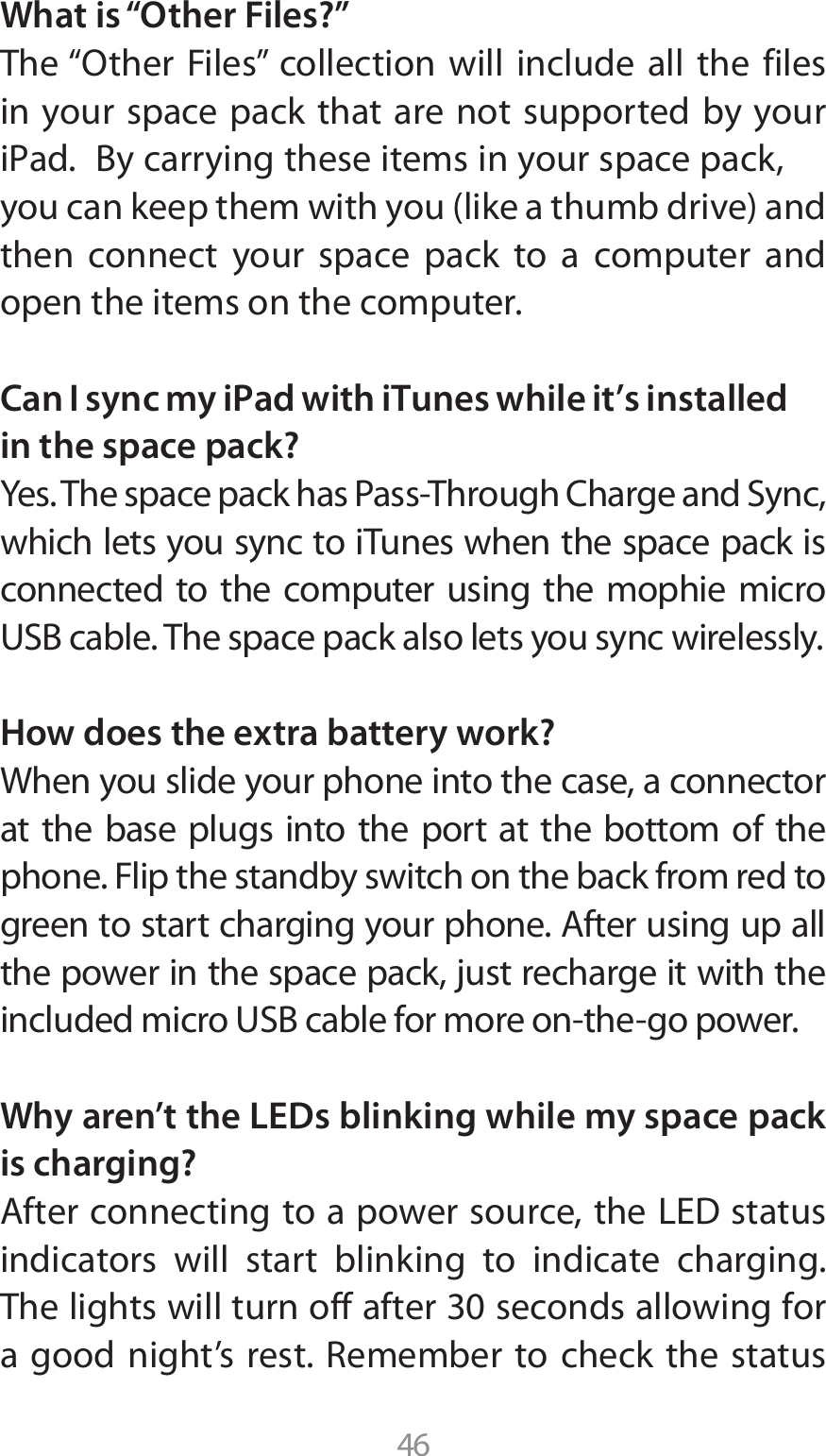 46What is “Other Files?”5IFi0UIFS &apos;JMFTw DPMMFDUJPO XJMM JODMVEF BMM UIF GJMFTin your space pack that are not supported by your J1ad#ZDBSSZJOHUIFTFJUFNTJOZPVSTQBDFQBDLZPVDBOLFFQUIFNXJUIZPVMJLFBUIVNCESJWFBOEthen connect your space pack to a computer and open the items on the computer.Can I sync my iPad with iTunes while it’s installed in the space pack?:FT5IFTQBDFQBDLIBT1BTT5ISPVHI$IBSHFBOE4ZODwhich lets you sync to iTunes when the space pack is connected to the computer using the mophie micro 64#DBCMF5IFTQBDFQBDLBMTPMFUTZPVTZODXJSFMFTTMZHow does the extra battery work?When you slide your phone into the case, a connector at the base plugs into the port at the bottom of the phone. Flip the standby switch on the back from red to HSFFOUPTUBSUDIBSHJOHZPVSQIPOF&quot;GUFSVTJOHVQBMMthe power in the space pack, just recharge it with the JODMVEFENJDSP64#DBCMFGPSNPSFPOUIFHPQPXFSWhy aren’t the LEDs blinking while my space pack is charging?&quot;GUFSDPOOFDUJOHUPBQPXFSTPVSDFUIF-&amp;%TUBUVTindicators will start blinking to indicate charging. 5IFMJHIUTXJMMUVSOPGGBGUFSTFDPOETBMMPXJOHGPSBHPPE OJHIUT SFTU3FNFNCFS UPDIFDLUIF TUBUVT
