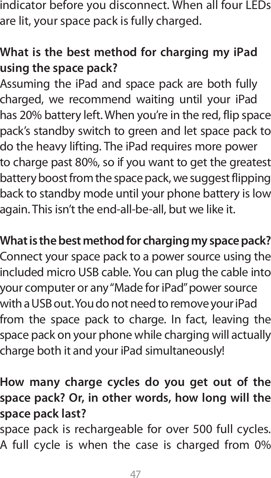 47JOEJDBUPSCFGPSFZPVEJTDPOOFDU8IFOBMMGPVS-&amp;%Tare lit, your space pack is fully charged.What is the best method for charging my iPad using the space pack?&quot;TTVNJOH UIF J1ad BOE TQBDF QBDL BSF CPUI GVMMZDIBSHFE XF SFDPNNFOE XBJUJOH VOUJM ZPVS J1adIBTCBUUFSZMFGU8IFOZPVSFJOUIFSFEGMJQTQBDFpack’s standby switch to green and let space pack to EPUIFIFBWZMJGUJOH5IFJ1adSFRVJSFTNPSFQPXFSUPDIBSHFQBTUTPJGZPVXBOUUPHFUUIFHSFBUFTUbattery boost from the space pack, we suggest flipping back to standby mode until your phone battery is low BHBJO5IJTJTOUUIFFOEBMMCFBMMCVUXFMJLFJUWhat is the best method for charging my space pack?$POOFDUZPVSTQBDFQBDLUPBQPXFSTPVSDFVTJOHUIFJODMVEFENJDSP64#DBCMF:PVDBOQMVHUIFDBCMFJOUPZPVSDPNQVUFSPSBOZi.BEFGPSJ1adwQPXFSTPVSDFXJUIB64#PVU:PVEPOPUOFFEUPSFNPWFZPVSJ1adfrom the space pack to charge. In fact, leaving the space pack on your phone while charging will actually DIBSHFCPUIJUBOEZPVSJ1adTJNVMUBOFPVTMZHow many charge cycles do you get out of the space pack? Or, in other words, how long will the space pack last?TQBDFQBDLJTSFDIBSHFBCMFGPSPWFS GVMM DZDMFT&quot; GVMM DZDMF JT XIFO UIF DBTF JT DIBSHFE GSPN 