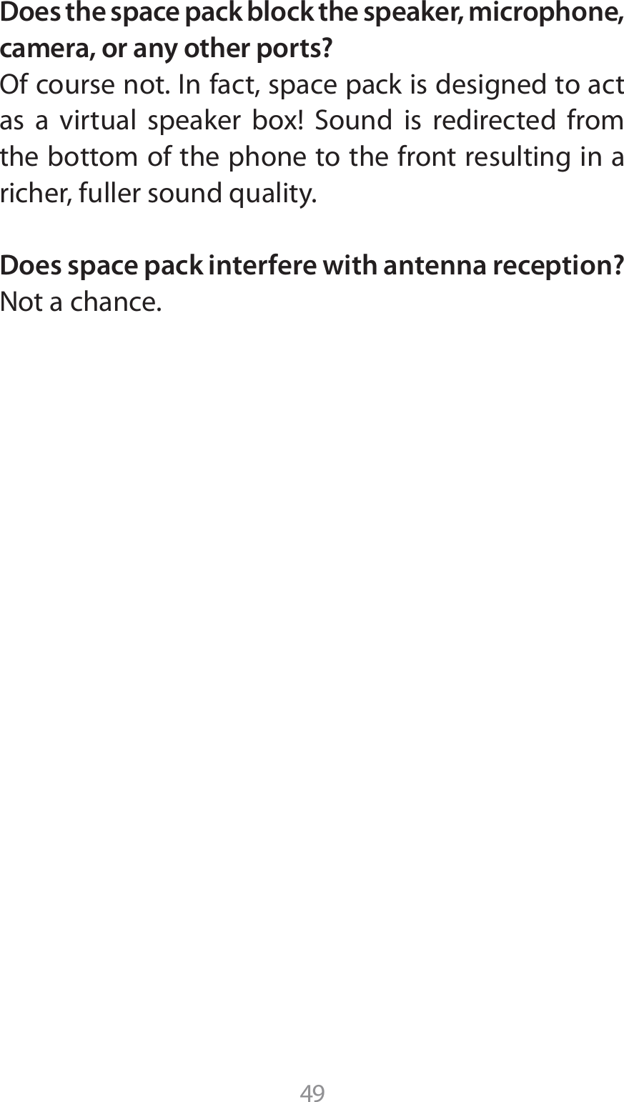 49Does the space pack block the speaker, microphone, camera, or any other ports?0GDPVSTFOPU*OGBDUTQBDFQBDLJTEFTJHOFEUPBDUBT B WJSUVBM TQFBLFS CPY 4PVOE JT SFEJSFDUFE GSPNthe bottom of the phone to the front resulting in a richer, fuller sound quality.Does space pack interfere with antenna reception?Not a chance.