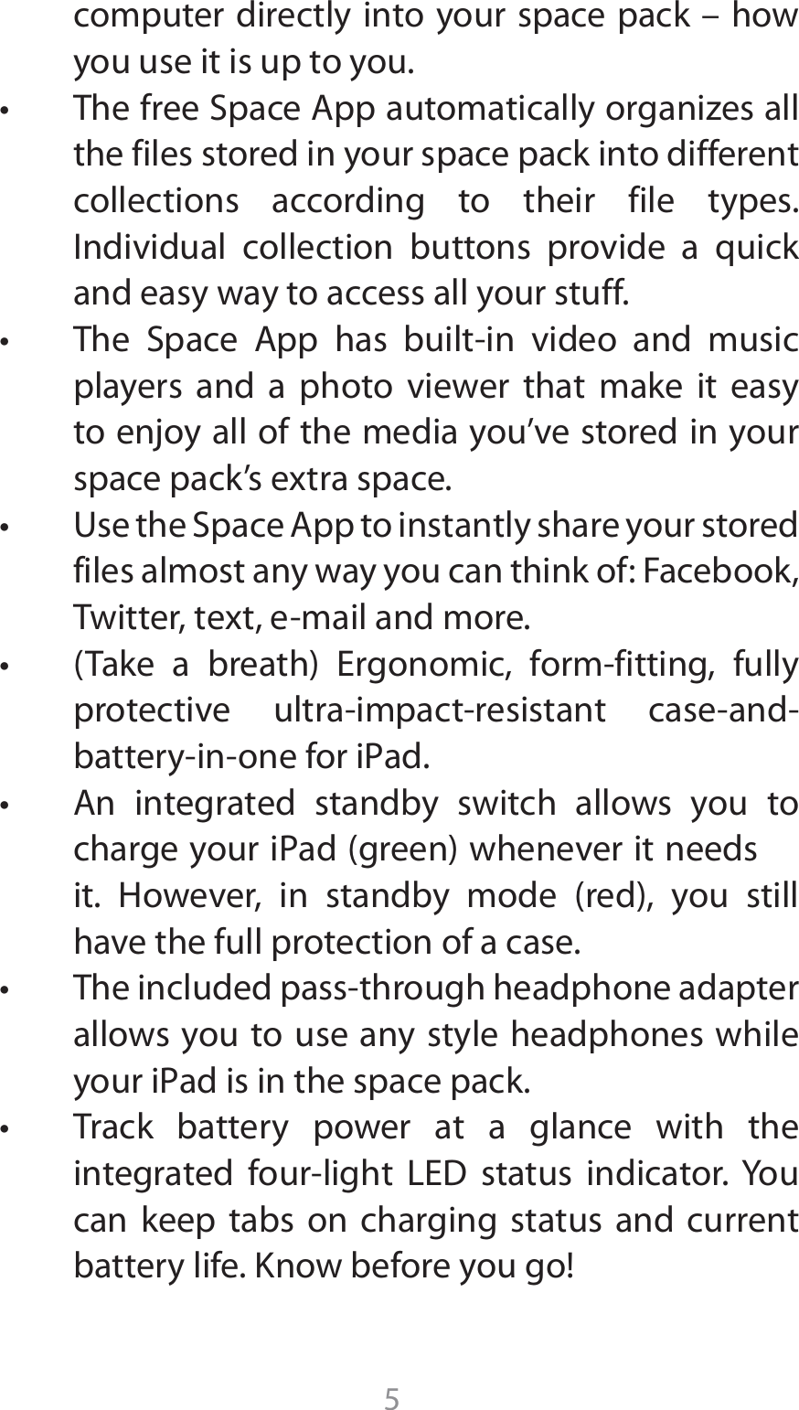 5computer directly into your space pack – how you use it is up to you.  t 5IFGSFF4QBDF&quot;QQBVUPNBUJDBMMZPSHBOJ[FTBMMthe files stored in your space pack into different collections according to their file types.  Individual collection buttons provide a quick and easy way to access all your stuff.t 5IF 4QBDF &quot;QQ IBT CVJMUJO WJEFP BOE NVTJDplayers and a photo viewer that make it easy to enjoy all of the media you’ve stored in your TQBDFQBDLTFYUSBTQBDFt 6TFUIF4QBDF&quot;QQUPJOTUBOUMZTIBSFZPVSTUPSFEfiles almost any way you can think of: Facebook, 5XJUUFSUFYUFNBJMBOENPSFt 5BLF B CSFBUI &amp;SHPOPNJD GPSNGJUUJOH GVMMZQSPUFDUJWF VMUSBJNQBDUSFTJTUBOU DBTFBOECBUUFSZJOPOFGPSJ1adt &quot;O JOUFHSBUFE TUBOECZ TXJUDI BMMPXT ZPV UPDIBSHFZPVSJ1adHSFFOXIFOFWFSJUOFFETJU )PXFWFS JO TUBOECZ NPEF SFE ZPV TUJMMhave the full protection of a case.t 5IFJODMVEFEQBTTUISPVHIIFBEQIPOFBEBQUFSallows you to use any style headphones while ZPVSJ1adJTJOUIFTQBDFQBDLt 5SBDL CBUUFSZ QPXFS BU B HMBODF XJUI UIFJOUFHSBUFE GPVSMJHIU -&amp;% TUBUVT JOEJDBUPS:PVcan keep tabs on charging status and current battery life. Know before you go!