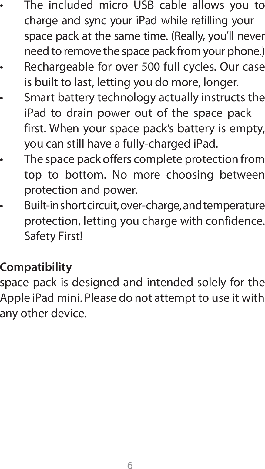 6t 5IF JODMVEFE NJDSP 64# DBCMF BMMPXT ZPV UPcharge and sync your iPad while refilling your TQBDFQBDLBUUIFTBNFUJNF3FBMMZZPVMMOFWFSOFFEUPSFNPWFUIFTQBDFQBDLGSPNZPVSQIPOFt 3FDIBSHFBCMFGPSPWFSGVMMDZDMFT0VSDBTFis built to last, letting you do more, longer.t 4NBSUCBUUFSZUFDIOPMPHZBDUVBMMZJOTUSVDUTUIFJ1ad UP ESBJO QPXFS PVU PG UIF TQBDF QBDLfirst. When your space pack’s battery is empty, ZPVDBOTUJMMIBWFBGVMMZDIBSHFEJ1adt 5IFTQBDFQBDLPGGFSTDPNQMFUFQSPUFDUJPOGSPNtop to bottom. No more choosing between protection and power.t #VJMUJOTIPSUDJSDVJUPWFSDIBSHFBOEUFNQFSBUVSFprotection, letting you charge with confidence. 4BGFUZ&apos;JSTUCompatibilityspace pack is designed and intended solely for the &quot;QQMFJ1ad mini1MFBTFEPOPUBUUFNQUto use it withany other device. 