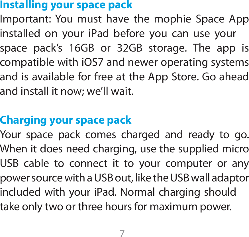 7Installing your space pack*NQPSUBOU:PV NVTU IBWF UIF NPQIJF 4QBDF &quot;QQJOTUBMMFE PO ZPVS JPad CFGPSF ZPV DBO VTF ZPVSTQBDF QBDLT (# PS (# TUPSBHF 5IF BQQ JTDPNQBUJCMFXJUIJ04BOEOFXFSPQFSBUJOHTZTUFNTBOEJTBWBJMBCMFGPSGSFFBUUIF&quot;QQ4UPSF(PBIFBEand install it now; we’ll wait. Charging your space packYour space pack comes charged and ready to go. When it does need charging, use the supplied micro 64# DBCMF UP DPOOFDU JU UP ZPVS DPNQVUFS PS BOZQPXFSTPVSDFXJUIB64#PVUMJLFUIF64#XBMMBEBQUPSJODMVEFEXJUIZPVSJ1ad/PSNBMDIBSHJOHTIPVMEUBLFPOMZUXPPSUISFFIPVSTGPSNBYJNVNQPXFS