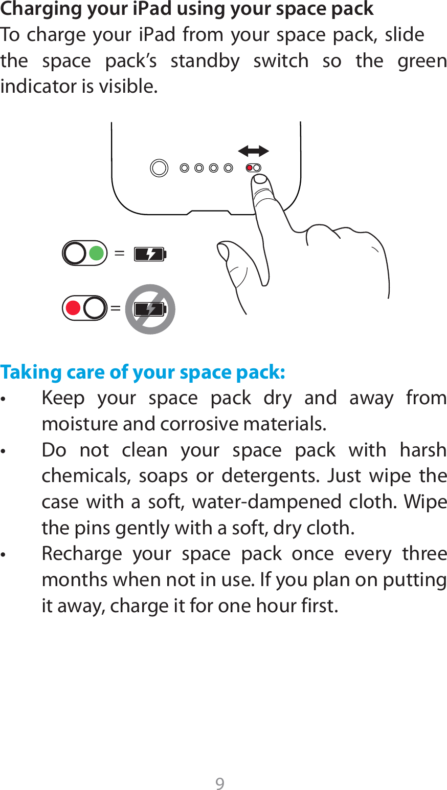 9Charging your iPad using your space pack5P DIBSHFZPVSJPadGSPNZPVSTQBDFQBDLTMJEFthe space pack’s standby switch so the green indicator is visible.Taking care of your space pack:t ,FFQ ZPVS TQBDF QBDL ESZ BOE BXBZ GSPNmoisture and corrosive materials. t %P OPU DMFBO ZPVS TQBDF QBDL XJUI IBSTIchemicals, soaps or detergents. Just wipe the DBTFXJUI B TPGUXBUFSEBNQFOFE DMPUI8JQFthe pins gently with a soft, dry cloth.t 3FDIBSHF ZPVS TQBDF QBDL PODF FWFSZ UISFFmonths when not in use. If you plan on putting it away, charge it for one hour first.