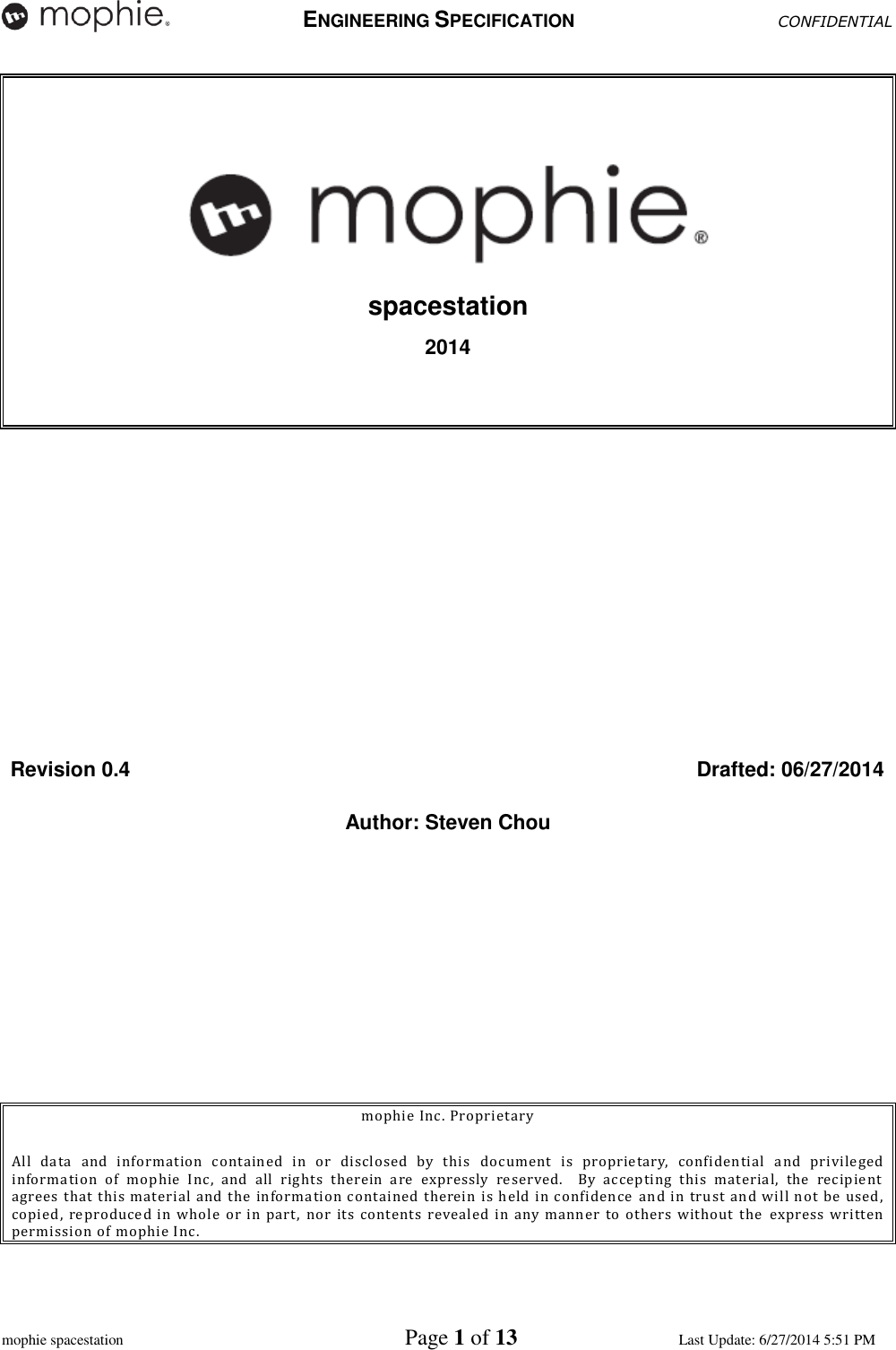   ENGINEERING SPECIFICATION CONFIDENTIAL  mophie spacestation    Page 1 of 13 Last Update: 6/27/2014 5:51 PM  spacestation 2014      Revision 0.4  Drafted: 06/27/2014 Author: Steven Chou       mophie Inc. Proprietary  All  data  and  information  contained  in  or  disclosed  by  this  document  is  proprietary,  confidential  and  privileged information  of  mophie  Inc,  and  all  rights  therein  are  expressly  reserved.    By  accepting  this  material,  the  recipient agrees that this material  and the  information contained therein  is held in confidence  and in  trust  and will  not be  used, copied, reproduced in  whole or  in part,  nor  its  contents revealed  in  any manner to  others  without the   express  written permission of mophie Inc.  