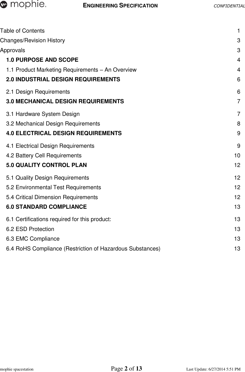   ENGINEERING SPECIFICATION CONFIDENTIAL  mophie spacestation    Page 2 of 13 Last Update: 6/27/2014 5:51 PM  Table of Contents  1 Changes/Revision History  3 Approvals  3 1.0 PURPOSE AND SCOPE  4 1.1 Product Marketing Requirements – An Overview  4 2.0 INDUSTRIAL DESIGN REQUIREMENTS  6 2.1 Design Requirements  6 3.0 MECHANICAL DESIGN REQUIREMENTS  7 3.1 Hardware System Design  7 3.2 Mechanical Design Requirements  8 4.0 ELECTRICAL DESIGN REQUIREMENTS  9 4.1 Electrical Design Requirements  9 4.2 Battery Cell Requirements  10 5.0 QUALITY CONTROL PLAN 12 5.1 Quality Design Requirements  12 5.2 Environmental Test Requirements  12 5.4 Critical Dimension Requirements  12 6.0 STANDARD COMPLIANCE 13 6.1 Certifications required for this product:  13 6.2 ESD Protection  13 6.3 EMC Compliance  13 6.4 RoHS Compliance (Restriction of Hazardous Substances)  13       