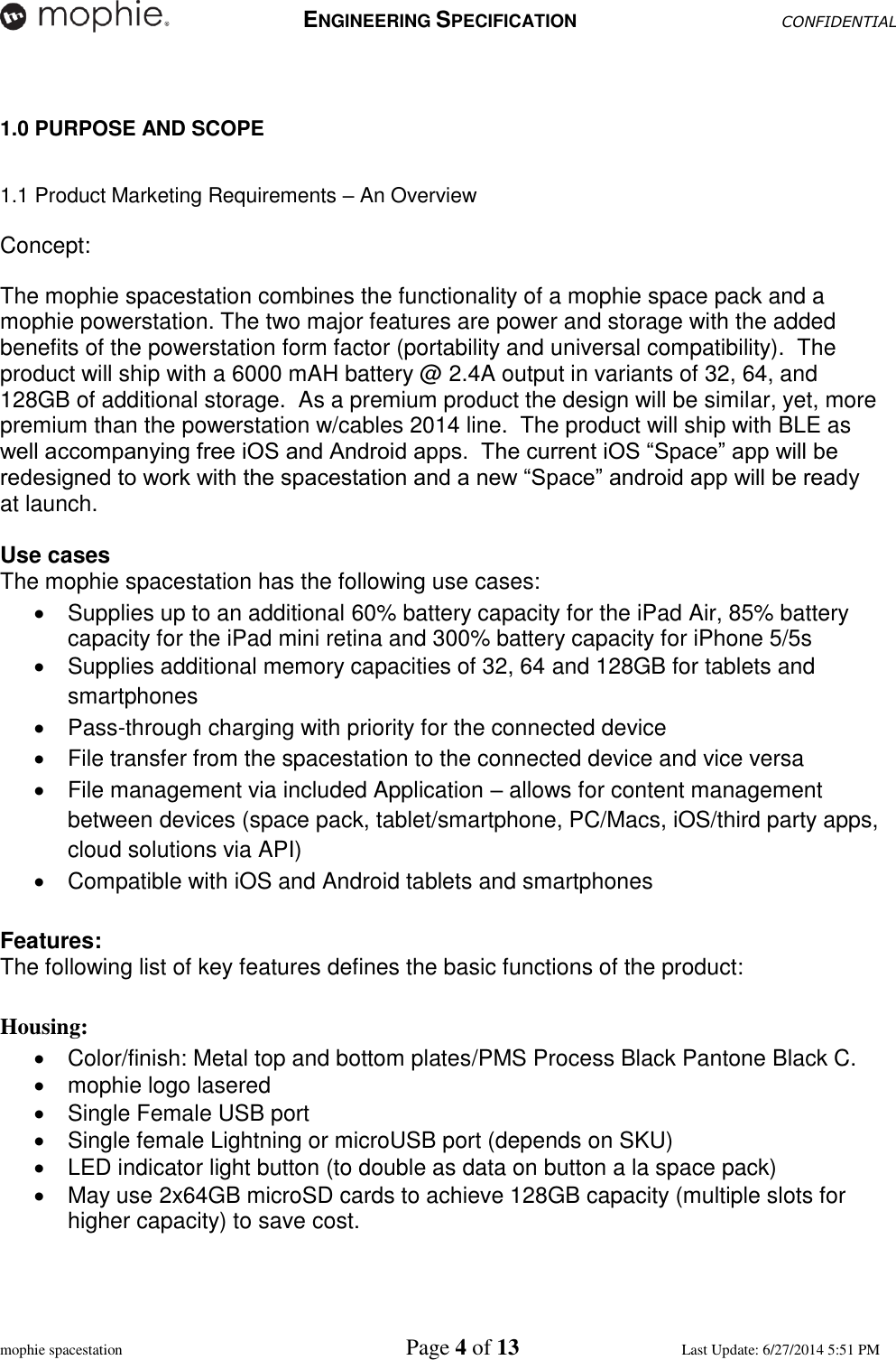   ENGINEERING SPECIFICATION CONFIDENTIAL  mophie spacestation    Page 4 of 13 Last Update: 6/27/2014 5:51 PM  1.0 PURPOSE AND SCOPE  1.1 Product Marketing Requirements – An Overview  Concept:    The mophie spacestation combines the functionality of a mophie space pack and a mophie powerstation. The two major features are power and storage with the added benefits of the powerstation form factor (portability and universal compatibility).  The product will ship with a 6000 mAH battery @ 2.4A output in variants of 32, 64, and 128GB of additional storage.  As a premium product the design will be similar, yet, more premium than the powerstation w/cables 2014 line.  The product will ship with BLE as well accompanying free iOS and Android apps.  The current iOS “Space” app will be redesigned to work with the spacestation and a new “Space” android app will be ready at launch.    Use cases    The mophie spacestation has the following use cases:   Supplies up to an additional 60% battery capacity for the iPad Air, 85% battery capacity for the iPad mini retina and 300% battery capacity for iPhone 5/5s   Supplies additional memory capacities of 32, 64 and 128GB for tablets and smartphones   Pass-through charging with priority for the connected device   File transfer from the spacestation to the connected device and vice versa   File management via included Application – allows for content management between devices (space pack, tablet/smartphone, PC/Macs, iOS/third party apps, cloud solutions via API)   Compatible with iOS and Android tablets and smartphones  Features:   The following list of key features defines the basic functions of the product:  Housing:   Color/finish: Metal top and bottom plates/PMS Process Black Pantone Black C.   mophie logo lasered    Single Female USB port   Single female Lightning or microUSB port (depends on SKU)   LED indicator light button (to double as data on button a la space pack)   May use 2x64GB microSD cards to achieve 128GB capacity (multiple slots for higher capacity) to save cost.   