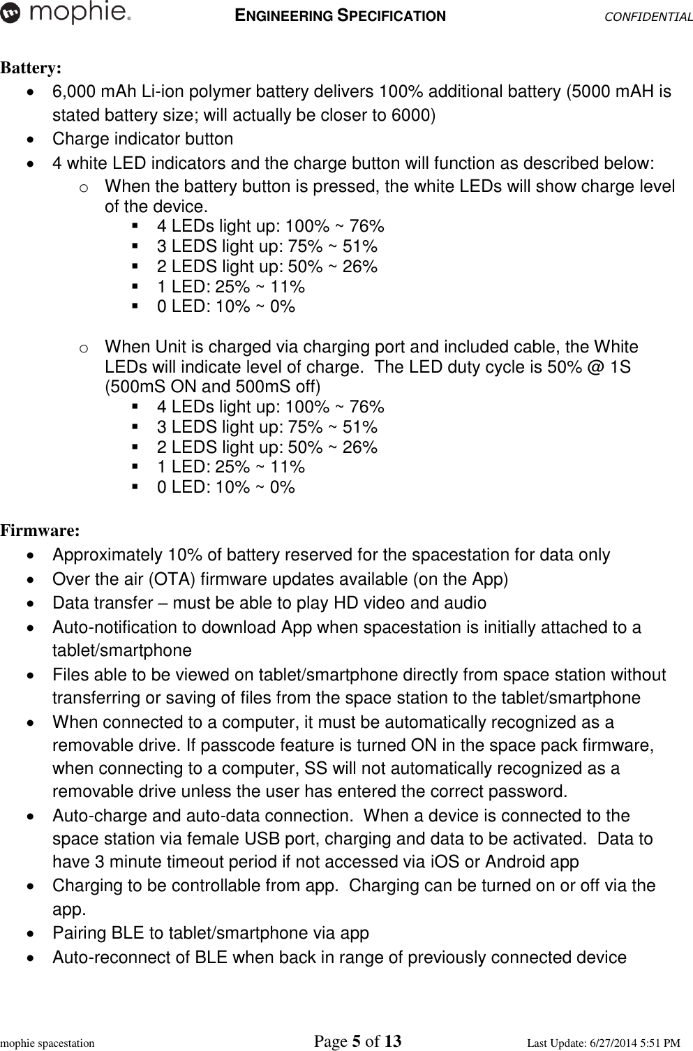   ENGINEERING SPECIFICATION CONFIDENTIAL  mophie spacestation    Page 5 of 13 Last Update: 6/27/2014 5:51 PM Battery:   6,000 mAh Li-ion polymer battery delivers 100% additional battery (5000 mAH is stated battery size; will actually be closer to 6000)   Charge indicator button    4 white LED indicators and the charge button will function as described below: o  When the battery button is pressed, the white LEDs will show charge level of the device.     4 LEDs light up: 100% ~ 76%   3 LEDS light up: 75% ~ 51%   2 LEDS light up: 50% ~ 26%   1 LED: 25% ~ 11%   0 LED: 10% ~ 0%   o  When Unit is charged via charging port and included cable, the White LEDs will indicate level of charge.  The LED duty cycle is 50% @ 1S (500mS ON and 500mS off)   4 LEDs light up: 100% ~ 76%   3 LEDS light up: 75% ~ 51%   2 LEDS light up: 50% ~ 26%   1 LED: 25% ~ 11%   0 LED: 10% ~ 0%  Firmware:   Approximately 10% of battery reserved for the spacestation for data only   Over the air (OTA) firmware updates available (on the App)   Data transfer – must be able to play HD video and audio   Auto-notification to download App when spacestation is initially attached to a tablet/smartphone   Files able to be viewed on tablet/smartphone directly from space station without transferring or saving of files from the space station to the tablet/smartphone   When connected to a computer, it must be automatically recognized as a removable drive. If passcode feature is turned ON in the space pack firmware, when connecting to a computer, SS will not automatically recognized as a removable drive unless the user has entered the correct password.    Auto-charge and auto-data connection.  When a device is connected to the space station via female USB port, charging and data to be activated.  Data to have 3 minute timeout period if not accessed via iOS or Android app   Charging to be controllable from app.  Charging can be turned on or off via the app.   Pairing BLE to tablet/smartphone via app   Auto-reconnect of BLE when back in range of previously connected device 