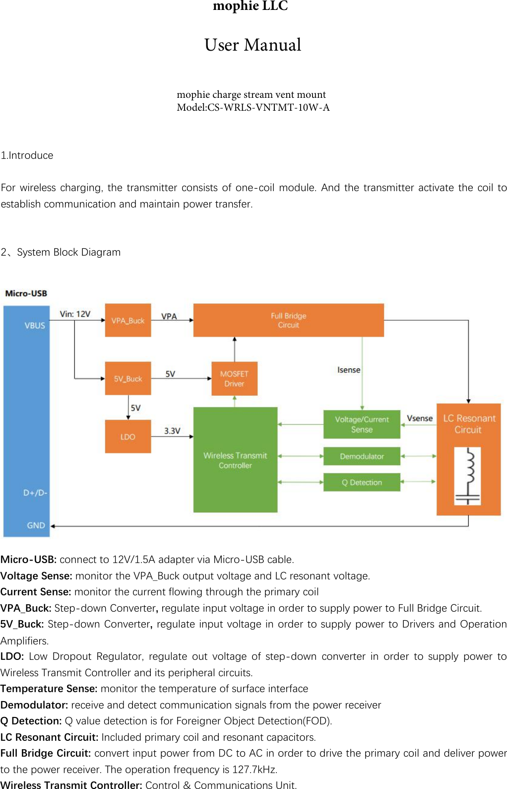 1.IntroduceFor wireless charging, the transmitter consists of one-coil module. And the transmitter activate the coil toestablish communication and maintain power transfer.2、System Block DiagramMicro-USB: connect to 12V/1.5A adapter via Micro-USB cable.Voltage Sense: monitor the VPA_Buck output voltage and LC resonant voltage.Current Sense: monitor the current flowing through the primary coilVPA_Buck: Step-down Converter, regulate input voltage in order to supply power to Full Bridge Circuit. 5V_Buck: Step-down Converter, regulate input voltage in order to supply power to Drivers and Operation Amplifiers.LDO: Low Dropout Regulator, regulate out voltage of step-down converter in order to supply power to Wireless Transmit Controller and its peripheral circuits.Temperature Sense: monitor the temperature of surface interfaceDemodulator: receive and detect communication signals from the power receiverQ Detection: Q value detection is for Foreigner Object Detection(FOD).LC Resonant Circuit: Included primary coil and resonant capacitors.Full Bridge Circuit: convert input power from DC to AC in order to drive the primary coil and deliver power to the power receiver. The operation frequency is 127.7kHz.Wireless Transmit Controller: Control &amp; Communications Unit. mophie LLCmophie charge stream vent mountModel:CS-WRLS-VNTMT-10W-AUser Manual