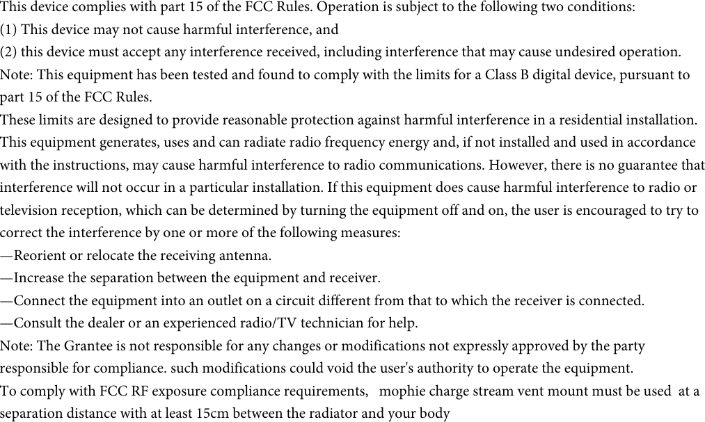 This device complies with part 15 of the FCC Rules. Operation is subject to the following two conditions: (1) This device may not cause harmful interference, and(2) this device must accept any interference received, including interference that may cause undesired operation.Note: This equipment has been tested and found to comply with the limits for a Class B digital device, pursuant to part 15 of the FCC Rules.These limits are designed to provide reasonable protection against harmful interference in a residential installation. This equipment generates, uses and can radiate radio frequency energy and, if not installed and used in accordance with the instructions, may cause harmful interference to radio communications. However, there is no guarantee that interference will not occur in a particular installation. If this equipment does cause harmful interference to radio or television reception, which can be determined by turning the equipment off and on, the user is encouraged to try to correct the interference by one or more of the following measures:—Reorient or relocate the receiving antenna.—Increase the separation between the equipment and receiver.—Connect the equipment into an outlet on a circuit different from that to which the receiver is connected.—Consult the dealer or an experienced radio/TV technician for help.Note: The Grantee is not responsible for any changes or modifications not expressly approved by the party responsible for compliance. such modifications could void the user&apos;s authority to operate the equipment.To comply with FCC RF exposure compliance requirements,   mophie charge stream vent mount must be used  at a separation distance with at least 15cm between the radiator and your body