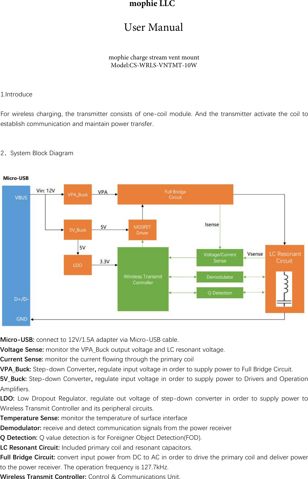 1.IntroduceFor wireless charging, the transmitter consists of one-coil module. And the transmitter activate the coil toestablish communication and maintain power transfer.2、System Block DiagramMicro-USB: connect to 12V/1.5A adapter via Micro-USB cable.Voltage Sense: monitor the VPA_Buck output voltage and LC resonant voltage.Current Sense: monitor the current flowing through the primary coilVPA_Buck: Step-down Converter, regulate input voltage in order to supply power to Full Bridge Circuit. 5V_Buck: Step-down Converter, regulate input voltage in order to supply power to Drivers and Operation Amplifiers.LDO: Low Dropout Regulator, regulate out voltage of step-down converter in order to supply power to Wireless Transmit Controller and its peripheral circuits.Temperature Sense: monitor the temperature of surface interfaceDemodulator: receive and detect communication signals from the power receiverQ Detection: Q value detection is for Foreigner Object Detection(FOD).LC Resonant Circuit: Included primary coil and resonant capacitors.Full Bridge Circuit: convert input power from DC to AC in order to drive the primary coil and deliver power to the power receiver. The operation frequency is 127.7kHz.Wireless Transmit Controller: Control &amp; Communications Unit. mophie LLCmophie charge stream vent mount Model:CS-WRLS-VNTMT-10WUser Manual