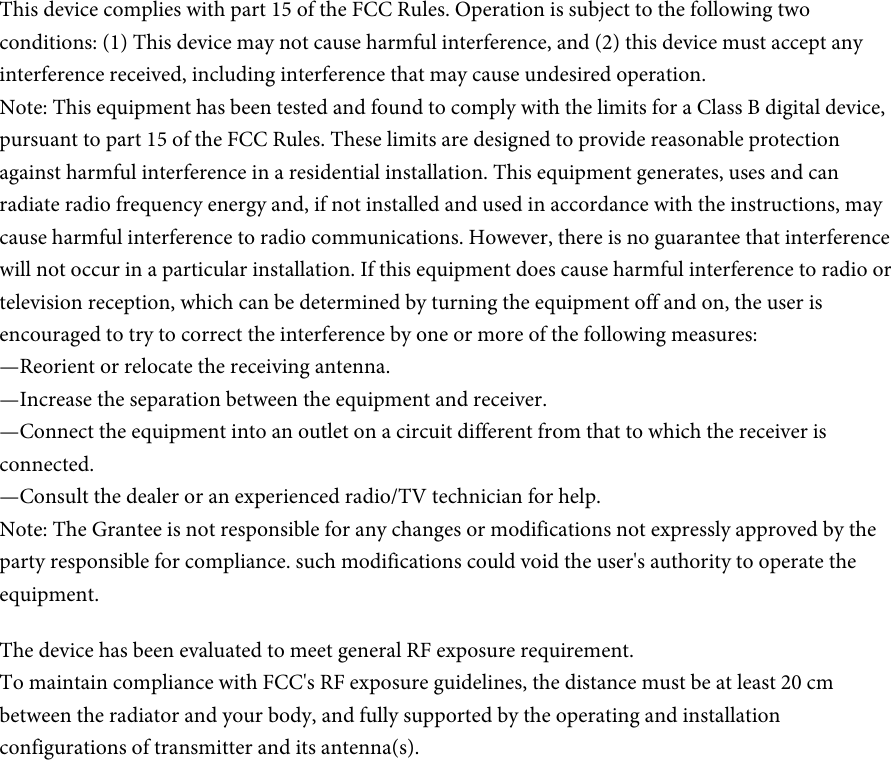 This device complies with part 15 of the FCC Rules. Operation is subject to the following two conditions: (1) This device may not cause harmful interference, and (2) this device must accept any interference received, including interference that may cause undesired operation.Note: This equipment has been tested and found to comply with the limits for a Class B digital device, pursuant to part 15 of the FCC Rules. These limits are designed to provide reasonable protection against harmful interference in a residential installation. This equipment generates, uses and can radiate radio frequency energy and, if not installed and used in accordance with the instructions, may cause harmful interference to radio communications. However, there is no guarantee that interference will not occur in a particular installation. If this equipment does cause harmful interference to radio or television reception, which can be determined by turning the equipment off and on, the user is encouraged to try to correct the interference by one or more of the following measures:—Reorient or relocate the receiving antenna.—Increase the separation between the equipment and receiver.—Connect the equipment into an outlet on a circuit different from that to which the receiver is connected.—Consult the dealer or an experienced radio/TV technician for help.Note: The Grantee is not responsible for any changes or modifications not expressly approved by the party responsible for compliance. such modifications could void the user&apos;s authority to operate the equipment.The device has been evaluated to meet general RF exposure requirement.  To maintain compliance with FCC&apos;s RF exposure guidelines, the distance must be at least 20 cm between the radiator and your body, and fully supported by the operating and installation configurations of transmitter and its antenna(s).