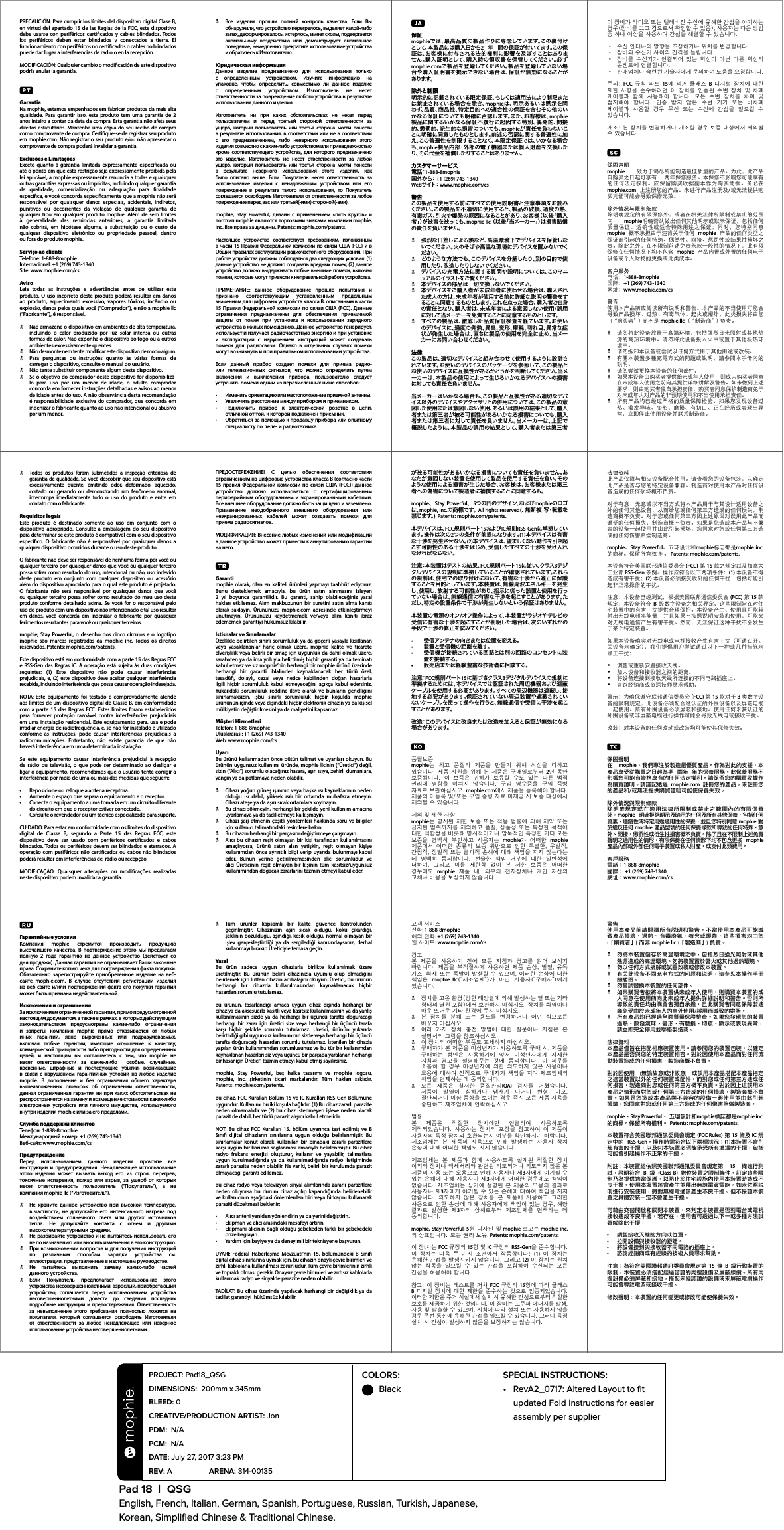 COLORS:  BlackPad 18  |  QSGEnglish, French, Italian, German, Spanish, Portuguese, Russian, Turkish, Japanese,  Korean, Simpliﬁed Chinese &amp; Traditional Chinese.PROJECT: Pad18_QSG DIMENSIONS:  200mm x 345mmBLEED: 0 CREATIVE/PRODUCTION ARTIST: Jon PDM:  N/A PCM:  N/A DATE: July 27, 2017 3:23 PMREV: A   ARENA: 314-00135 SPECIAL INSTRUCTIONS: •  RevA2_0717: Altered Layout to ﬁt updated Fold Instructions for easier assembly per supplierPRECAUCIÓN: Para cumplir los límites del dispositivo digital Clase B, en virtud del apartado 15 de las Reglas de la FCC, este dispositivo debe usarse con periféricos certicados y cables blindados. Todos los periféricos deben estar blindados y conectados a tierra. El funcionamiento con periféricos no certicados o cables no blindados puede dar lugar a interferencias de radio o en la recepción.MODIFICACIÓN: Cualquier cambio o modicación de este dispositivo podría anular la garantía.GarantiaNa mophie, estamos empenhados em fabricar produtos da mais alta qualidade. Para garantir isso, este produto tem uma garantia de 2 anos inteiro a contar da data da compra. Esta garantia não afeta seus direitos estatutários. Mantenha uma cópia do seu recibo de compra como comprovante de compra. Certique-se de registrar seu produto em mophie.com. Não registrar o seu produto e/ou não apresentar o comprovante de compra poderá invalidar a garantia.Exclusões e LimitaçõesExceto quanto à garantia limitada expressamente especicada ou até o ponto em que esta restrição seja expressamente proibida pela lei aplicável, a mophie expressamente renuncia a todas e quaisquer outras garantias expressas ou implícitas, incluindo qualquer garantia de qualidade, comercialização ou adequação para nalidade especíca, e você concorda especicamente que a mophie não será responsável por quaisquer danos especiais, acidentais, indiretos, punitivos ou decorrentes da violação de qualquer garantia de qualquer tipo em qualquer produto mophie. Além de sem limites à generalidade das renúncias anteriores, a garantia limitada  não cobrirá, em hipótese alguma, a substituição ou o custo de qualquer dispositivo eletrônico ou propriedade pessoal, dentro  ou fora do produto mophie.Serviço ao clienteTelefone: 1-888-8mophieInternacional: +1 (269) 743-1340Site: www.mophie.com/csAvisoLeia todas as instruções e advertências antes de utilizar este produto. O uso incorreto deste produto poderá resultar em danos ao produto, aquecimento excessivo, vapores tóxicos, incêndio ou explosão, danos pelos quais você (“Comprador”), e não a mophie llc (“Fabricante”), é responsável.N  Não armazene o dispositivo em ambientes de alta temperatura, incluindo o calor produzido por luz solar intensa ou outras formas de calor. Não exponha o dispositivo ao fogo ou a outros ambientes excessivamente quentes.N  Não desmonte nem tente modicar este dispositivo de modo algum.N  Para perguntas ou instruções quanto às várias formas de carregar o dispositivo, consulte o manual do usuário.N  Não tente substituir componente algum deste dispositivo.N  Se o objetivo do comprador deste dispositivo for disponibilizá-lo para uso por um menor de idade, o adulto comprador concorda em fornecer instruções detalhadas e avisos ao menor de idade antes do uso. A não observância desta recomendação é responsabilidade exclusiva do comprador, que concorda em indenizar o fabricante quanto ao uso não intencional ou abusivo por um menor.N  Todos os produtos foram submetidos a inspeção criteriosa de garantia de qualidade. Se você descobrir que seu dispositivo está excessivamente quente, emitindo odor, deformado, aquecido, cortado ou gerando ou demonstrando um fenômeno anormal, interrompa imediatamente todo o uso do produto e entre em contato com o fabricante.Requisitos legaisEste produto é destinado somente ao uso em conjunto com o dispositivo apropriado. Consulte a embalagem do seu dispositivo para determinar se este produto é compatível com o seu dispositivo especíco. O fabricante não é responsável por quaisquer danos a qualquer dispositivo ocorridos durante o uso deste produto.O fabricante não deve ser responsável de nenhuma forma por você ou qualquer terceiro por quaisquer danos que você ou qualquer terceiro possa sofrer como resultado do uso, intencional ou não, uso indevido deste produto em conjunto com qualquer dispositivo ou acessório além do dispositivo apropriado para o qual este produto é projetado. O fabricante não será responsável por quaisquer danos que você ou qualquer terceiro possa sofrer como resultado do mau uso deste produto conforme detalhado acima. Se você for o responsável pelo uso do produto com um dispositivo não intencionado e tal uso resultar em danos, você concorda em indenizar o fabricante por quaisquer ferimentos resultantes para você ou quaisquer terceiros.mophie, Stay Powerful, o desenho dos cinco círculos e o logotipo mophie são marcas registradas da mophie inc. Todos os direitos reservados. Patents: mophie.com/patents.Este dispositivo está em conformidade com a parte 15 das Regras FCC e RSS-Gen das Regras IC. A operação está sujeita às duas condições seguintes: (1) Este dispositivo não pode causar interferências prejudiciais, e, (2) este dispositivo deve aceitar qualquer interferência recebida, incluindo interferência que possa causar operação indesejada.NOTA: Este equipamento foi testado e comprovadamente atende aos limites de um dispositivo digital de Classe B, em conformidade com a parte 15 das Regras FCC. Estes limites foram estabelecidos para fornecer proteção razoável contra interferências prejudiciais em uma instalação residencial. Este equipamento gera, usa e pode irradiar energia de radiofrequência, e, se não for instalado e utilizado conforme as instruções, pode causar interferências prejudiciais a radiocomunicações. Entretanto, não existe garantia de que não haverá interferência em uma determinada instalação.Se este equipamento causar interferência prejudicial à recepção de rádio ou televisão, o que pode ser determinado ao desligar e ligar o equipamento, recomendamos que o usuário tente corrigir a interferência por meio de uma ou mais das medidas que seguem:•  Reposicione ou reloque a antena receptora.•  Aumente o espaço que separa o equipamento e o receptor.•  Conecte o equipamento a uma tomada em um circuito diferente do circuito em que o receptor estiver conectado.•  Consulte o revendedor ou um técnico especializado para suporte.CUIDADO: Para estar em conformidade com os limites do dispositivo digital de Classe B, segundo a Parte 15 das Regras FCC, este dispositivo deve ser usado com periféricos certicados e cabos blindados. Todos os periféricos devem ser blindados e aterrados. A operação com periféricos não certicados ou cabos não blindados poderá resultar em interferências de  rádio ou recepção.MODIFICAÇÃO: Quaisquer alterações ou modicações realizadas neste dispositivo podem invalidar a garantia.Гарантийные условияКомпания mophie стремится производить продукцию высочайшего качества. В подтверждение этого мы предлагаем полную 2 года гарантию на данное устройство (действует со дня продажи). Данная гарантия не ограничивает Ваши законные права. Сохраните копию чека для подтверждения факта покупки. Обязательно зарегистрируйте приобретенное изделие на веб-сайте mophie.com. В случае отсутствия регистрации изделия на веб-сайте и/или подтверждения факта его покупки гарантия может быть признана недействительной.Исключения и ограниченияЗа исключением ограниченной гарантии, прямо предусмотренной настоящим документом, а также в рамках, в которых действующим законодательством предусмотрены какие-либо ограничения и запреты, компания mophie прямо отказывается от любых иных гарантий, явно выраженных или подразумеваемых, включая любые гарантии, имеющие отношение к качеству, коммерческой пригодности либо пригодности для определенных целей, и настоящим вы соглашаетесь с тем, что mophie не несет ответственности за какие-либо  особые, случайные, косвенные, штрафные и последующие убытки, возникающие в связи с нарушением гарантийных условий на любое изделие mophie. В дополнение и без ограничения общего характера вышеизложенных оговорок об ограничении ответственности, данная ограниченная гарантия ни при каких обстоятельствах не распространяется на замену и возмещение стоимости каких-либо электронных устройств или личного имущества, используемого внутри изделия mophie или за его пределами.Служба поддержки клиентовТелефон: 1-888-8mophieМеждународный номер: +1 (269) 743-1340Веб-сайт: www.mophie.com/csПредупреждениеПеред использованием данного изделия прочтите все инструкции и предупреждения. Ненадлежащее использование этого изделия может вызвать выход его из строя, перегрев, токсичные испарения, пожар или взрыв, за ущерб от которых несет ответственность пользователь (“Покупатель”), а не компания mophie llc (“Изготовитель”).N  Не храните данное устройство при высокой температуре, в частности, не допускайте его интенсивного нагрева под воздействием солнечного света или других источников тепла. Не допускайте контакта с огнем и другими высокотемпературными средами.N  Не разбирайте устройство и не пытайтесь использовать его не по назначению или вносить изменения в его конструкцию.N  При возникновении вопросов и для получения инструкций по различным способам зарядки устройства см. иллюстрации, представленные в настоящем руководстве.N Не пытайтесь выполнить замену каких-либо частей  данного устройства.N Если Покупатель предполагает использование этого устройства несовершеннолетними, взрослый, приобретающий устройство, соглашается перед использованием устройства несовершеннолетними довести до сведения последних подробные инструкции и предостережения. Ответственность за невыполнение этого требования полностью ложится на покупателя, который соглашается освободить Изготовителя от ответственности за любое ненадлежащее или неверное использование устройства несовершеннолетними.N  Tüm ürünler kapsamlı bir kalite güvence kontrolünden geçirilmiştir. Cihazınızın aşırı sıcak olduğu, koku çıkardığı, şeklinin bozulduğu, aşındığı, kesik olduğu, normal olmayan bir işlev gerçekleştirdiği ya da sergilediği kanısındaysanız, derhal kullanmayı bırakıp Üreticiyle temasa geçin.YasalBu ürün sadece uygun cihazlarla birlikte kullanılmak üzere üretilmiştir. Bu ürünün belirli cihazınızla uyumlu olup olmadığını belirlemek için lütfen cihazın ambalajını okuyun. Üretici, bu ürünün herhangi bir cihazda kullanılmasından kaynaklanacak hiçbir hasardan sorumlu tutulamaz.Bu ürünün, tasarlandığı amaca uygun cihaz dışında herhangi bir cihaz ya da aksesuarla kasıtlı veya kasıtsız kullanılmasının ya da yanlış kullanılmasının sizde ya da herhangi bir üçüncü tarafta doğuracağı herhangi bir zarar için üretici size veya herhangi bir üçüncü tarafa karşı hiçbir şekilde sorumlu tutulamaz. Üretici, ürünün yukarıda belirtildiği gibi uygunsuz kullanımının sizde veya herhangi bir üçüncü tarafta doğuracağı hasardan sorumlu tutulamaz. İstenilen bir cihazla yapılan ürün kullanımından sorumlusunuz ve bu tür bir kullanımdan kaynaklanan hasarları siz veya üçüncü bir parçada yaralanan herhangi bir hasar için Üretici’i tazmin etmeyi kabul etmiş sayılırsınız.mophie, Stay Powerful, beş halka tasarımı ve mophie logosu, mophie, inc. şirketinin ticari markalarıdır. Tüm hakları saklıdır.  Patents: mophie.com/patents.Bu cihaz, FCC Kuralları Bölüm 15 ve IC Kuralları RSS-Gen Bölümüne uygundur. Kullanımı bu iki koşula bağlıdır: (1) Bu cihaz zararlı parazite neden olmamalıdır ve (2) bu cihaz istenmeyen işleve neden olacak parazit de dahil, her türlü parazit alışını kabul etmelidir.NOT: Bu cihaz FCC Kuralları 15. bölüm uyarınca test edilmiş ve B Sınıfı dijital cihazların sınırlarına uygun olduğu belirlenmiştir. Bu sınırlamalar konut olarak kullanılan bir binadaki zararlı parazitlere karşı uygun bir koruma sağlanması amacıyla belirlenmiştir. Bu cihaz radyo frekans enerjisi oluşturur, kullanır ve yayabilir, talimatlara uygun kurulmadığında ya da kullanılmadığında radyo iletişiminde zararlı parazite neden olabilir. Ne var ki, belirli bir kurulumda parazit olmayacağı garanti edilemez.Bu cihaz radyo veya televizyon sinyal alımlarında zararlı parazitlere neden oluyorsa bu durum cihaz açılıp kapandığında belirlenebilir ve kullanıcının aşağıdaki önlemlerden biri veya birkaçını kullanarak paraziti düzeltmesi beklenir:•  Alıcı anteni yeniden yönlendirin ya da yerini değiştirin.•  Ekipman ve alıcı arasındaki mesafeyi artırın.•  Ekipmanı alıcının bağlı olduğu şebekeden farklı bir şebekedeki prize bağlayın.•  Yardım için bayiye ya da deneyimli bir teknisyene başvurun.UYARI: Federal Haberleşme Mevzuatı’nın 15. bölümündeki B Sınıfı dijital cihaz sınırlarına uymak için, bu cihazın onaylı çevre birimleri ve zırhlı kablolarla kullanılması zorunludur. Tüm çevre birimlerinin zırhlı ve topraklı olması gerekir. Onaysız çevre birimleri ve zırhsız kablolarla kullanmak radyo ve sinyalde parazite neden olabilir.TADİLAT: Bu cihaz üzerinde yapılacak herhangi bir değişiklik ya da tadilat garantiyi  hükümsüz kılabilir.ПРЕДОСТЕРЕЖЕНИЕ! С целью обеспечения соответствия ограничениям на цифровые устройства класса B (согласно части 15 правил Федеральной комиссии по связи США (FCC)) данное устройство должно использоваться с сертифицированным периферийным оборудованием и экранированными кабелями. Все внешнее оборудование должно быть защищено и заземлено. Применение неодобренного внешнего оборудования или неэкранированных кабелей может создавать помехи для  приема радиосигналов.МОДИФИКАЦИЯ: Bнесение любых изменений или модификаций в данное устройство может привести к аннулированию гарантии на него.Garantimophie olarak, olan en kaliteli ürünleri yapmayı taahhüt ediyoruz. Bunu desteklemek amacıyla, bu ürün satın alınmasını izleyen 2 yıl boyunca garantilidir. Bu garanti, sahip olabileceğiniz yasal hakları etkilemez. Alım makbuzunun bir suretini satın alma kanıtı olarak saklayın. Ürününüzü mophie.com adresinde etkinleştirmeyi unutmayın. Ürününüzü kaydetmemek ve/veya alım kanıtı ibraz edememek garantiyi hükümsüz kılabilir.İstisnalar ve SınırlamalarÖzellikle belirtilen sınırlı sorumluluk ya da geçerli yasayla kısıtlanan veya yasaklananlar hariç olmak üzere, mophie kalite ve ticarete elverişlilik veya belirli bir amaç için uygunluk da dahil olmak üzere, sarahaten ya da ima yoluyla belirtilmiş hiçbir garanti ya da teminatı kabul etmez ve siz mophie’nin herhangi bir mophie ürünü üzerinde herhangi bir garanti ihlalinden kaynaklanacak her türlü özel, tesadü, dolaylı, cezai veya netice kabilinden doğan hasarlarla ilgili hiçbir sorumluluk kabul etmeyeceğini açıkça kabul edersiniz. Yukarıdaki sorumluluk reddine ilave olarak ve bunların genelliğini sınırlamaksızın, işbu sınırlı sorumluluk hiçbir koşulda mophie ürününün içinde veya dışındaki hiçbir elektronik cihazın ya da kişisel mülkiyetin değiştirilmesini ya da maliyetini kapsamaz.Müşteri HizmetleriTelefon: 1-888-8mophieUluslararası: +1 (269) 743-1340Web: www.mophie.com/csUyarıBu ürünü kullanmadan önce bütün talimat ve uyarıları okuyun. Bu ürünün uygunsuz kullanımı üründe, mophie llc’nin (“Üretici”) değil, sizin (“Alıcı”) sorumlu olacağınız hasara, aşırı ısıya, zehirli dumanlara, yangın ya da patlamaya neden olabilir.N  Cihazı yoğun güneş ışınının veya başka ısı kaynaklarının neden olduğu ısı dahil, yüksek ısılı bir ortamda muhafaza etmeyin. Cihazı ateşe ya da aşırı sıcak ortamlara koymayın.N  Bu cihazı sökmeyin, herhangi bir şekilde yeni kullanım amacına uyarlamaya ya da tadil etmeye kalkışmayın.N  Cihazı şarj etmenin çeşitli yöntemleri hakkında soru ve bilgiler için kullanıcı talimatındaki resimlere bakın.N  Bu cihazın herhangi bir parçasını değiştirmeye çalışmayın.N  Alıcı bu cihazın reşit olmayan bir kişi tarafından kullanılmasını amaçlıyorsa, ürünü satın alan yetişkin, reşit olmayan kişiye kullanımdan önce ayrıntılı bilgi verip uyarıda bulunmayı kabul eder. Bunun yerine getirilmemesinden alıcı sorumludur ve alıcı Üreticinin reşit olmayan bir kişinin tüm kasıtsız/uygunsuz kullanımından doğacak zararlarını tazmin etmeyi kabul eder.N  Все изделия прошли полный контроль качества. Если Вы обнаружили, что устройство перегрелось, выделяет какой-либо запах, деформировалось, истерлось, имеет сколы, подвергается аномальному воздействию или демонстрирует аномальное поведение, немедленно прекратите использование устройства и обратитесь к Изготовителю.Юридическая информацияДанное изделие предназначено для использования только с определенным устройством. Изучите информацию на упаковке, чтобы определить, совместимо ли данное изделие с определенным устройством. Изготовитель не несет ответственности за повреждение любого устройства в результате использования данного изделия.Изготовитель ни при каких обстоятельствах не несет перед пользователем и перед третьей стороной ответственности за ущерб, который пользователь или третья сторона могли понести в результате использования, в соответствии или не в соответствии с его предназначением, либо неверного использования этого изделия совместно с каким-либо устройством или принадлежностью кроме соответствующего устройства, для которого предназначено это изделие. Изготовитель не несет ответственности за любой ущерб, который пользователь или третья сторона могли понести в результате неверного использования этого изделия, как было описано выше. Если Покупатель несет ответственность за использование изделия с ненадлежащим устройством или его повреждение в результате такого использования, то Покупатель соглашается освободить Изготовителя от ответственности за любое повреждение перед вас или третьей(-ими) стороной(-ами).mophie, Stay Powerful, дизайн с применением «пять кругов» и логотип mophie являются торговыми знаками компании mophie, inc. Все права защищены. Patents: mophie.com/patents.Настоящее устройство соответствует требованиям, изложенным в части 15 Правил Федеральной комиссии по связи США (FCC) и в Общих правилах эксплуатации радиочастотного оборудования. При работе устройства должны соблюдаться два следующих условия: (1) данное устройство не должно создавать вредных помех; (2) данное устройство должно выдерживать любые внешние помехи, включая помехи, которые могут привести к неправильной работе устройства.ПРИМЕЧАНИЕ: данное оборудование прошло испытания и признано соответствующим установленным предельным значениям для цифровых устройств класса В, описанным в части 15 Правил Федеральной комиссии по связи США (FCC). Данные ограничения предназначены для обеспечения приемлемой защиты от помех при установке и использовании зарядного устройства в жилых помещениях. Данное устройство генерирует, использует и излучает радиочастотную энергию и при установке и эксплуатации с нарушением инструкций может создавать помехи для радиосвязи. Однако в отдельных случаях помехи могут возникнуть и при правильном использовании устройства.Если данный прибор создает помехи для приема радио- или телевизионных сигналов, что можно определить путем включения и выключения прибора, пользователю следует устранить помехи одним из перечисленных ниже способов:•  Изменить ориентацию или местоположение приемной антенны.•  Увеличить расстояние между прибором и приемником.•  Подключить прибор к электрической розетке в цепи, отличной от той, к которой подключен приемник.•  Обратиться за помощью к продавцу прибора или опытному специалисту по  теле- и радиотехнике.고객 서비스전화: 1-888-8mophie해외 전화: +1 (269) 743-1340웹 사이트: www.mophie.com/cs경고본  제품을  사용하기  전에  모든  지침과  경고를  읽어  보시기 바랍니다.  제품을  부적절하게  사용하면  제품  손상,  발열,  유독 가스, 화재 또는  폭발이  발생할 수 있으며, 이러한  손상에  대한 책임은  mophie llc(“제조업체”)가  아닌  사용자(“구매자”)에게 있습니다.N  장치를 고온 환경(강한 태양열에 의해 발생하는 열 또는 기타 형태의 열원 포함)에서 보관하지 마십시오. 장치를 화염이나 매우 뜨거운 기타 환경에 두지 마십시오.N  본  장치를  분해  또는  용도를  변경하거나  어떤  식으로든 바꾸지 마십시오.N  여러  가지  장치  충전  방법에  대한  질문이나  지침은  본 설명서의 그림을 참조하십시오.N  이 장치의 어떠한 부품도 교체하지 마십시오.N  구매자가 본 제품을 미성년자가 사용하도록 구매 시, 제품을 구매하는  성인은  사용하기에  앞서  미성년자에게  자세한 지침과  경고를  설명해주는  것에  동의합니다.  이  의무를 소홀히  할  경우  미성년자에  의한  의도하지  않은  사용이나 오용에 대하여  전적으로  구매자가 책임을 지며  제조업체의 책임을 면제하는 데 동의합니다.N  모든  제품은  철저한  품질관리(QA)  검사를  거쳤습니다. 제품이  발열이  심하거나  냄새가  나거나  변형,  마모, 절단되거나 이상 증상을 보이는 경우 즉시 모든 제품 사용을 중단하고 제조업체에 연락하십시오.법률본  제품은  적절한  장치에만  연결하여  사용하도록 제작되었습니다.  사용하는  장치의  포장을  참고하여  이  제품이 사용자의 특정 장치와 호환되는지 여부를 확인하시기 바랍니다. 제조업체는  본  제품의  사용으로  인해  발생하는  사용자  장치 손상에 대해 어떠한 책임도 지지 않습니다.제조업체는  본  제품과  함께  사용하도록  설계된  적절한  장치 이외의 장치나 액세서리와 관련된 의도되거나 의도되지 않은 본 제품의 사용 또는 오용으로 인해 사용자나 제3자에게 야기될 수 있는 손해에 대해 사용자나 제3자에게 어떠한 경우에도 책임이 없습니다. 제조업체는  상기에  설명된 본 제품의  오용의 결과로 사용자나 제3자에게 야기될 수 있는 손해에 대하여 책임을 지지 않습니다.  의도하지  않은  장치를  본  제품에  사용하고  그러한 사용으로 인한 손상에 대해 사용자에게 책임이 있는 경우, 해당 결과로  발생한  제3자의  상해로부터  제조업체를  면책하는  데 동의합니다.mophie, Stay Powerful, 5원  디자인  및 mophie 로고는 mophie inc. 의 상표입니다.  모든 권리 보유. Patents: mophie.com/patents.이 장t치는 FCC 규정의 15항 및 IC 규정의 RSS-Gen을 준수합니다. 이  장치는  다음  두  가지  조건에서  작동합니다:  (1)  이  장치는 유해한 간섭을 발생시키지 않습니다. 그리고 (2) 이 장치는 원치 않는  작동을  일으킬  수  있는  간섭을  포함하여  수신되는  모든 간섭을 허용해야 합니다.참고: 이  장비는 테스트를 거쳐 FCC 규정의 15항에  따라 클래스 B 디지털 장치에 대한 제한을 준수하는 것으로 입증되었습니다. 이러한 제한은 주거 시설에서 설치 시 유해한 간섭으로부터 적절한 보호를 제공하기 위한 것입니다. 이 장비는 고주파 에너지를 발생, 사용 및 방출할 수 있으며, 지침에 따라 설치 또는 사용하지 않을 경우 무선 통신에 유해한 간섭을 일으킬 수 있습니다. 그러나 특정 설치 시 간섭이 발생하지 않음을 보장하지는 않습니다.が被る可能性があるいかなる損害についても責任を負いません。あなたが意図しない装置を使用して製品を使用する責任を負い、そのような使用による損害が生じた場合、お客様は、お客様または第三者への傷害について製造者に補償することに同意するも。mophie、  Stay Powerful、  5つの円のデザイン、およびmophieのロゴは、mophie, inc.の 商 標 で す 。 All rights reserved(. 無断複 写・転載を禁 じ ま す 。)  Patents: mophie.com/patents.本デバイスは、FCC規則パート15およびIC規則RSS-Genに 準 拠して いま す 。操 作 は 次 の 2つの条件が前提になります。(1)本デバイスは有害な干渉を発生させない。(2)本デバイスは、望ましくない動作を引き起こす可能性のある干渉をはじめ、受信したすべての干渉を受け入れなければならない。注意：本装置はテストの結果、FCC規則パート15に 従 い 、ク ラ ス Bデジタルデバイスの規制に準拠していることが確認されています。これらの規制は、住宅での取り付けにおいて、有害な干渉から適正に保護することを目的としています。本装置は、無線周波エネルギーを発生し、使用し、放射する可能性があり、指示に従った設置と使用を行っていない場合は、無線通信に有害な干渉を起こすことがあります。ただし、特定の設置条件で干渉が発生しないという保証はありません。本装置の電源のオン/オフ操作によって、本装置がラジオやテレビの受信に有害な干渉を起こすことが判明した場合は、次のいずれかの手段で干渉の修正を試みてください。•   受信アンテナの向きまたは位置を変える。•   装置と受信機の距離を離す。•    受信機が接続されている回路とは別の回路のコンセントに装置を接続する。•   販売店または経験豊富な技術者に相談する。注 意：FCC規 則パート15に基づきクラスBデ ジ タルデ バイス の 規 制 に準拠するためには、本デバイスでは認証された周辺機器および遮蔽ケーブルを使用する必要があります。すべての周辺機器は遮蔽し、接地する必要があります。保証されていない周辺装置や遮蔽されていないケーブルを使って操作を行うと、無線通信や受信に干渉を起こすことが あります。改造：このデバイスに改良または改造を加えると保証が無効になる場 合 があります。품질보증mophie는  최고  품질의  제품을  만들기  위해  최선을  다하고 있습니다. 제품  지원을 위해 본  제품은 구매일로부터  2년  동안 보증됩니다.  이  보증은  귀하가  보유할  수도  있는  다른  법적 권리에  영향을  미치지  않습니다.  구입  영수증을  구입  증빙 자료로 보관하십시오. mophie.com에서 제품을 등록해야 합니다. 제품의 미등록 및/또는 구입 증빙 자료 미제공 시 보증 대상에서 제외될 수 있습니다.제외 및 제한 사항mophie는  명시된  제한  보증 또는  적용  법률에  의해  제약 또는 금지된 범위까지를  제외하고 품질,  상품성  또는 특정한  목적에 대한 적합성을 비롯해 명시적이거나 암묵적인 특정한 기타 모든 보증을  명백히  부인하고  사용자는  mophie가  어떠한  mophie 제품에서  어떠한  종류의  보증  위반으로  인한  특별한,  우발적, 간접적, 징벌적 또는 결과적 손해에 대해 책임을 지지 않는다는 데  명백히  동의합니다.  전술한  책임  거부에  대한  일반성에 더하여,  그리고  이를  제한함  없이  본  제한  보증은  어떠한 경우에도  mophie  제품  내,  외부의  전자장치나  개인  재산의 교체나 비용을 보상하지 않습니다.保証mophieでは、最高品質の製品作りに専念しています。この裏付けとして、本製品には購入日から2  年  間の保証が付いてます。この保証は、お客様に付与される法的権利に影響を及ぼすことはありません。購入証明として、購入時の領収書を保管してください。必ずmophie.comで製品を登録してください。製品を登録していない場合や購入証明書を提示できない場合は、保証が無効になることがあります。除外と制限明示的に記載されている限定保証、もしくは適用法により制限または禁止されている場合を除き、mophieは、明示あるいは黙示を問わず、品質、商品性、特定目的への適合性の保証を含むその他のいかなる保証についても明確に否認します。また、お客様は、mophie製品に関するいかなる保証不履行に起因する特別、偶発的、間接的、懲罰的、派生的な損害についても、mophieが責任を負わないことに明確に同意したものとします。前述の否認に関する普遍性に加え、この普遍性を制限することなく、本限定保証では、いかなる場合も、mophie製品内部・外部の電子機器または個人財産を交換したり、その代金を補 償したりすることはありません。カスタマーサービス電 話：1-888-8mophie国 外 か ら：  +1 (269) 743-1340Webサ イ ト：  www.mophie.com/cs警告この製品を使用する前にすべての使用説明書と注意事項をお読みください。この製品を不適切に使用すると、製品の破損、過度の熱、有毒ガス、引火や爆発の原因になることがあり、お客様（以後「購入者」）が被害を被っても、mophie llc （以後「当メーカー」）は損害賠償の責 任を負いません。N 強烈な日差しによる熱など、高温環境下でデバイスを保管しないでください。火のそばや高温な環境にデバイスを置かないでください。N どのような方 法 でも、このデバイスを分 解したり、別の目的で使用したり、改造したりしないでください。N デバイスの充電方法に関する質問や説明については、このマニュア ルの イラ ストをご 覧 くださ い 。N 本デバイスの部品は一切交換しないでください。N 本デバイスをご購入者が未成年者に使わせる場合は、購入された成人の方は、未成年者が使用する前に詳細な説明や警告をすることに同意するものとします。これを怠った場合、購入者ご自身の責任となり、購入者は、未成年者による意図しない使用/誤用に対して当メーカーを免責することに同意するものとします。N すべての製品は、徹底した品質保証検査を経ています。お使いのデバイスに、過度の発熱、異臭、変形、摩耗、切れ目、異常な症状が発生した場合は、直ちに製品の使用を完全に止め、当メーカーにお問い合わせください。法律この製品は、適切なデバイスと組み合わせて使用するように設計されています。お使いのデバイスのパッケージ を参 照して、この製 品とお使いのデバイスに互換性があるかどうかを判断してください。当メーカーは、本製品の使用によって生じるいかなるデバイスへの損害に 対 しても 責 任 を 負 いま せ ん 。当メーカーはいかなる場合も、この製品と互換性がある適切なデバイス以外のデバイスやアクセサリとの併 用については、この 製 品の意図した使用または意図しない使用、あるいは誤用の結果として、購入者または第三者が被る可能性があるいかなる損害についても、購入者または第三者に対して責任を負いません。当メーカーは、上記で概説したように、本製品の誤用の結果として、購入者または第三者警告使用本產品前請閱讀所有說明和警告。不當使用本產品可能導致產品損壞、過熱、有毒廢氣、著火或爆炸，這些損害均由您  (「購買者」) 而非 mophie llc (「製造商」) 負責。N  勿將本裝置儲存於高溫環境之中，包括烈日強光照射或其他熱源造成的高溫環境。勿將裝置置於著火或其他過熱環境。N  勿以任何方式拆解或試圖改裝或修改本裝置。N有关此设备不同充电方式的问题和说明，请参见本操作手册的插图。N  勿嘗試替換本裝置的任何部件。N  如果購買者欲將本裝置供未成年人使用，則購買本裝置的成人同意在使用前向此未成年人提供詳細說明和警告。否則所導致的責任均由購買者獨自承擔，且此購買者同意保障製造商免受由於未成年人的意外使用/誤用而導致的索賠。N  所有產品均已經過全面質量保證檢查。如果您發現您的裝置過熱、散發氣味、變形、有磨損、切痕、顯示或表現異常，請立即完全停用並聯絡製造商。法律資料本產品僅旨在搭配相應裝置使用。請參閱您的裝置包裝，以確定本產品是否與您的特定裝置相容。對於因使用本產品而對任何流動裝置造成的任何損害，製造商概不負責。對於因使用  (無論故意或非故意)  或誤用本產品搭配本產品指定之適當裝置以外的任何裝置或配件，而對您或任何第三方造成任何損害，製造商對您或任何第三方概不負責。對於因上述誤用本產品之情形而對您或任何第三方造成的任何損壞，製造商概不負責。如果是您造成本產品與不兼容的設備一起使用並由此引起損壞，您同意對您或任何第三方造成的任何傷害賠償製造商。mophie、Stay Powerful、 五環設計和mophie標誌都是mophie inc.的商標。保留所有權利。 Patents: mophie.com/patents.本裝置符合美國聯邦通訊委員會規定 (FCC Rules) 第 15 條及 IC 規定中的  RSS-Gen。操作時需符合以下兩種狀況：(1)本裝置不會引起有害的干擾，以及(2)本裝置必須能承受所有遭遇的干擾，包括可能會引起操作不正常的干擾。附註：本裝置經依照美國聯邦通訊委員會規定第  15  條進行測試，證明符合  B 級 (Class B)  數位裝置之限制條件。訂定這些限制乃為提供適當保護，以防止於住宅設施內使用本裝置時造成不良干擾。使用本裝置將會產生並釋出無線電波電能，如未依照說明進行安裝使用，將對無線電通訊產生不良干擾。但不保證本裝置之具體安裝一定不會產生干擾。可藉由交替開啟和關閉本裝置，來判定本裝置是否對電台或電視接收造成不良干擾，若存在，使用者可透過以下一或多種方法試著解除此干擾：•  調整接收天線的方向或位置。•  拉開設備與接收器的距離。•  將設備接到與接收器不同電路的插座上。•  諮詢經銷商或有經驗的技術人員尋求幫助。注意：為符合美國聯邦通訊委員會規定第 15  條  B 級行動裝置的限制，本裝置必須搭配經過認證的周邊設備及屏蔽線纜。所有周邊設備必須屏蔽和接地。搭配未經認證的設備或未屏蔽電纜操作可能會導致電波或接收干擾。修改聲明：本裝置的任何變更或修改可能使保養失效。法律资料此产品仅限与相应设备配合使用。请查看您的设备包装，以确定此产品是否与您的特定设备兼容。制造商对使用本产品对任何设备造成的任何损坏概不负责。对于有意、无意或以不当方式将本产品用于与其设计适用设备之外的任何其他设备，从而给您或任何第三方造成的任何损失，制造商概不负责。对于您或任何第三方因上述原因对误用此产品而遭受的任何损失，制造商概不负责。如果是您造成本产品与不兼容的设备一起使用并由此引起损坏，您同意对您或任何第三方造成的任何伤害赔偿制造商。mophie、Stay Powerful、五环设计和mophie标志都是mophie inc.的商标。保留所有权 利。 Patents: mophie.com/patents.本设备符合美国联邦通信委员会 (FCC) 第 15 款之规定以及加拿大工业部 RSS-Gen 条例。操作应符合以下两项条件：(1) 本设备不得造成有害干扰；(2) 本设备必须接受收到的任何干扰，包括可能引起非正常操作的干扰。注意：本设备已经测试，根据美国联邦通信委员会 (FCC) 第 15 款规定，本设备符合  B  级数字设备之相关界定。这些限制旨在对住宅装置中的有害干扰提供合理保护。本设备产生、使用且可能辐射出无线电频率能量，并且如果不按照说明安装和使用，可能会对无线电通信产生有害干扰。然而，无法保证这种干扰不会发生于某个特定装置。如果本设备确实对无线电或电视接收产生有害干扰（可通过开、关设备来确定），我们提倡用户尝试通过以下一种或几种措施来修正干扰：•  调整或重新安置接收天线。•  加大设备和接收器之间的距离。•  将设备连接到接收天线所连接的不同电路插座上。•  咨询经销商或资深技师寻求帮助。警示：为确保遵守联邦通信委员会 (FCC) 第 15 款对于 B 类数字设备的限制规定，此设备必须配合经认证的外围设备以及屏蔽电缆一起使用。所有外围设备必须屏蔽和接地。使用任何未获认证的外围设备或非屏蔽电缆进行操作可能会导致无线电或接收干扰。改装：对本设备的任何改动或改装均可能使其保修失效。保固聲明在  mophie，我們專注於製造最優質產品。作為對此的支援，本產品享受從購買之日起為期  兩年  年的保養服務。此保養服務不影響您可能有資格享有的任何法定權利。請保留您的購買收據作為購買證明。請謹記透過 mophie.com 註冊您的產品。未註冊您的產品和/或無法提供購買證明可能使保養失效。除外情況與限制條款除明確規定或在適用法律所限制或禁止之範圍內的有限保養外，mophie  明確拒絕明示及暗示的任何及所有其他保養，包括任何質素、適銷性或特定用途適用性的保養，並且您特別同意 mophie 對於違反任何 mophie 產品型號的任何保養條款所導致的任何特殊、意外、間接、懲罰性或衍生性損害概不負責。除了且在不限制上述免責聲明之通用性的情形，有限保養在任何情形下均不包含更換  mophie 產品內部或外部任何電子裝置或私人財產，或支付此類費用。客戶服務電話：1-888-8mophie國際： +1 (269) 743-1340網址：www.mophie.com/cs이 장비가 라디오 또는 텔레비전 수신에 유해한 간섭을 야기하는 경우(장비를 끄고 켬으로써 확인할 수 있음), 사용자는 다음 방법 중 하나 이상을 사용하여 간섭을 해결할 수 있습니다.•  수신 안테나의 방향을 조정하거나 위치를 변경합니다.•  장비와 수신기 사이의 간격을 늘립니다.•  장비를  수신기가  연결되어  있는  회선이  아닌  다른  회선의 콘센트에 연결합니다.•  판매업체나 숙련된 기술자에게 문의하여 도움을 요청합니다.주의:  FCC  규칙  파트  15에  의거  클래스 B  디지털  장치에  대한 제한  사항을  준수하려면  이  장치를  인증된  주변  장치  및  차폐 케이블과  함께  사용해야  합니다.  모든  주변  장치를  차폐  및 접지해야  합니다.  인증  받지  않은  주변  기기  또는  비차폐 케이블과  사용할  경우  무선  또는  수신에  간섭을  일으킬  수 있습니다.개조: 본 장치를 변경하거나 개조할 경우 보증 대상에서 제외될 수 있습니다.保固声明mophie  致力于竭尽所能制造最佳质量的产品。为此，此产品自购买之日起可享有  两年保修服务。本保修不影响您可能享有的任何法定权利。应保留购买收据副本作为购买凭据。务必在 mophie.com  上注册您的产品。未进行产品注册及/或无法提供购买凭证可能会导致保修无效。除外情况与限制条款除明确规定的有限保修外，或者在相关法律所限制或禁止的范围内，  mophie明确否认做出任何其他明示或默示保证，包括任何质量保证、适销性或适合特殊用途之保证；同时，您特别同意 mophie  概不承担由于违背关于任何  mophie  产品的任何类型之保证而引起的任何特殊、偶然性、间接、惩罚性或结果性损坏之责。除此之外，在不限制前述免责条款一般性的情况下，此有限保修在任何情况下均不包含  mophie  产品内置或外置的任何电子设备或个人财物的更换或此类成本。客户服务电话：1-888-8mophie国际：+1 (269) 743-1340网址：www.mophie.com/cs警告使用本产品前应阅读所有说明和警告。本产品的不当使用可能会导致产品损坏、过热、有毒气体、起火或爆炸，此类损失将由您 （“购买者”）而不是 mophie llc （“制造商”）负责。N  请勿将此设备放置于高温环境，包括强烈日光照射或其他热源的高热环境中。请勿将此设备投入火中或置于其他极热环境中。N  请勿拆卸本设备或尝试以任何方式用于其他用途或改装。N  有關本裝置多種充電方式的問題或說明，請參閱本手冊內的說明。N  请勿尝试更换本设备的任何部件。N  如果本设备由购买者提供给未成年人使用，则成人购买者同意在未成年人使用之前向其提供详细讲解及警告。如未做到上述要求，则由购买者独自承担责任，购买者同意保护制造商免于对未成年人对产品的非预期使用和不当使用承担责任。N  所有产品均已经过严格的质量保障检验。如果您发现设备过热、散发异味、变形、磨损、有切口、正在经历或表现出异常，立即停止使用设备并联系制造商。