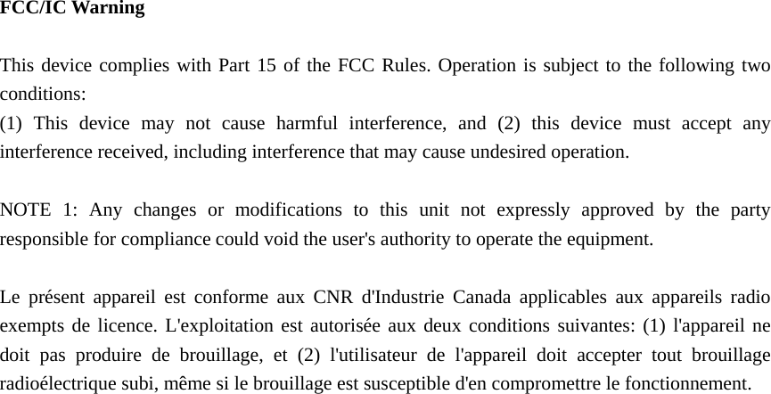   FCC/IC Warning  This device complies with Part 15 of the FCC Rules. Operation is subject to the following two conditions: (1) This device may not cause harmful interference, and (2) this device must accept any interference received, including interference that may cause undesired operation.  NOTE 1: Any changes or modifications to this unit not expressly approved by the party responsible for compliance could void the user&apos;s authority to operate the equipment.  Le présent appareil est conforme aux CNR d&apos;Industrie Canada applicables aux appareils radio exempts de licence. L&apos;exploitation est autorisée aux deux conditions suivantes: (1) l&apos;appareil ne doit pas produire de brouillage, et (2) l&apos;utilisateur de l&apos;appareil doit accepter tout brouillage radioélectrique subi, même si le brouillage est susceptible d&apos;en compromettre le fonctionnement.  
