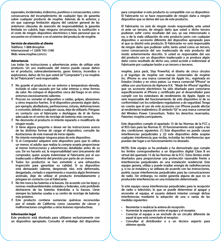 especiales, incidentales, indirectos, punitivos o consecuentes, como consecuencia del incumplimiento de cualquier tipo de garantía sobre cualquier producto de mophie. Además de lo anterior, y sin que suponga limitación alguna del carácter general de las anteriores cláusulas de exención de responsabilidad, la garantía limitada no cubrirá, bajo ninguna circunstancia, la sustitución o el coste de ningún dispositivo electrónico o bien personal que se encuentre en el interior o en el exterior del producto de mophie.Servicio de atención al clienteTeléfono: 1-888-8mophieInternacional: +1 (269) 743-1340Web: www.mophie.com/csAdvertenciaLea todas las instrucciones y advertencias antes de utilizar este producto. Un uso inadecuado del mismo puede causar daños en el producto, sobrecalentamiento, gases tóxicos, incendios o explosiones, daños de los que usted (el “Comprador”) y no mophie llc (el “Fabricante”) será responsable.N  No guarde el producto en un entorno a temperatura elevada, incluido el calor causado por luz solar intensa u otras formas de calor. No coloque el dispositivo cerca del fuego ni en otros entornos excesivamente calientes.N  Procure no someter el dispositivo a caídas, golpes, abrasiones u otros impactos fuertes. Si el dispositivo presenta algún daño, por ejemplo, abolladuras, perforaciones, roturas, deformaciones o corrosión, debido a cualquier causa, deje de utilizarlo. Póngase en contacto con el fabricante o deshágase de él de forma adecuada en el centro de reciclaje de baterías más cercano.N  No desmonte el producto ni intente repararlo o modicarlo de ningún modo.N  Si tiene alguna pregunta o desea ver las instrucciones acerca de las distintas formas de cargar el dispositivo, consulte las ilustraciones de este manual de inicio rápido.N  No intente reemplazar ninguna pieza de este dispositivo.N  Si el Comprador adquiere este dispositivo para que lo utilice un menor, el adulto que realiza la compra acepta proporcionar al menor instrucciones y advertencias detalladas antes de su uso. De no hacerlo así, la responsabilidad será únicamente del comprador, quien acepta indemnizar al Fabricante por el uso inadecuado o diferente del previsto por parte de un menor.N Todos los productos se han sometido a una exhaustiva inspección para garantizar su calidad. Si su dispositivo está demasiado caliente, desprende olor, está deformado, desgastado, cortado o experimenta o muestra algún fenómeno anómalo, deje de utilizar el producto inmediatamente y póngase en contacto con el Fabricante.N  No tire nunca las baterías a la basura. De acuerdo con las leyes y normas medioambientales estatales y federales, está prohibido deshacerse de las baterías tirándolas a la basura. Lleve siempre las baterías usadas a su centro de reciclaje de baterías   más próximo.N Este producto contiene sustancias químicas reconocidas por el estado de California como causantes de cáncer y malformaciones congénitas u otras lesiones reproductivas.Información legalEste producto está diseñado para utilizarse exclusivamente con un dispositivo apropiado. Consulte el embalaje del dispositivo para comprobar si este producto es compatible con su dispositivo. El Fabricante no se hace responsable de ningún daño a ningún dispositivo que se derive del uso de este producto.El Fabricante no será de ningún modo responsable, ante usted ni ante un tercero, de ningún daño que usted o dicho tercero pudieran sufrir como resultado del uso, ya sea intencionado o no, o de la mala utilización de este producto junto con cualquier dispositivo o accesorio diferente del dispositivo apropiado para el que se diseñó este producto. El Fabricante no será responsable de ningún daño que pudieran sufrir, tanto usted como un tercero, como consecuencia del uso inadecuado de este producto del modo anteriormente descrito. Si usted es responsable del uso del producto con un dispositivo inadecuado y se produce algún daño como resultado de dicho uso, usted accede a indemnizar al Fabricante por cualquier lesión a un tercero o terceros.mophie, juice pack, Stay Powerful, el diseño de cinco círculos y el logotipo de mophie son marcas comerciales de mophie inc. iPhone es una marca comercial de Apple Inc., registrada en Estados Unidos y en otros países. La marca comercial “iPhone” se utiliza con una licencia de Aiphone K.K.  “Made for iPhone” signica que un accesorio electrónico ha sido diseñado para conectarse especícamente al iPhone y certicado por el desarrollador para cumplir con los estándares de rendimiento de Apple. Apple no será responsable del funcionamiento de este dispositivo ni de su conformidad con los estándares reguladores y de seguridad. Tenga en cuenta que el uso de este accesorio con iPhone puede afectar al rendimiento inalámbrico. El símbolo “Qi” es una marca comercial del Wireless Power Consortium. Todos los derechos reservados. Patentes: mophie.com/patents.Este dispositivo cumple el apartado 15 de las Normas de la FCC y el RSS-Gen para las Normas IC. El funcionamiento está sujeto a las dos condiciones siguientes: (1) Este dispositivo no puede causar interferencias perjudiciales y (2) este dispositivo debe aceptar cualquier interferencia que reciba, incluidas las interferencias que puedan dar lugar a un funcionamiento no deseado.NOTA: Este equipo se ha probado y ha demostrado que cumple los límites correspondientes a un dispositivo digital Clase B en virtud del apartado 15 de las Normas de la FCC. Estos límites están diseñados para proporcionar una protección razonable frente a interferencias perjudiciales en una instalación residencial. Este equipo genera, utiliza y puede irradiar energía de radiofrecuencia y, si no se instalara y se utilizara de acuerdo con las instrucciones, podría causar interferencias perjudiciales para las comunicaciones de radio. Sin embargo, no existe garantía alguna de que no se producirán interferencias en una instalación determinada.Si este equipo causa interferencias perjudiciales para la recepción de radio o televisión, lo que se puede determinar al apagar y encender el equipo, el usuario deberá intentar corregir dichas interferencias mediante la adopción de una o varias de las medidas siguientes:•  Reorientar o reubicar la antena de recepción.•  Aumentar la separación entre el equipo y el receptor.•  Conectar el equipo a un enchufe de un circuito diferente de aquel al que está conectado el receptor.•  Consultar al distribuidor o a un técnico experto para   obtener ayuda.