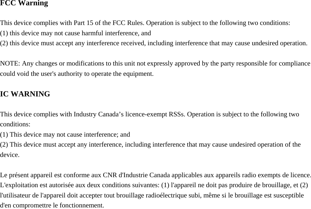   FCC Warning  This device complies with Part 15 of the FCC Rules. Operation is subject to the following two conditions: (1) this device may not cause harmful interference, and   (2) this device must accept any interference received, including interference that may cause undesired operation.  NOTE: Any changes or modifications to this unit not expressly approved by the party responsible for compliance could void the user&apos;s authority to operate the equipment.  IC WARNING  This device complies with Industry Canada’s licence-exempt RSSs. Operation is subject to the following two conditions: (1) This device may not cause interference; and (2) This device must accept any interference, including interference that may cause undesired operation of the device.  Le présent appareil est conforme aux CNR d&apos;Industrie Canada applicables aux appareils radio exempts de licence. L&apos;exploitation est autorisée aux deux conditions suivantes: (1) l&apos;appareil ne doit pas produire de brouillage, et (2) l&apos;utilisateur de l&apos;appareil doit accepter tout brouillage radioélectrique subi, même si le brouillage est susceptible d&apos;en compromettre le fonctionnement. 