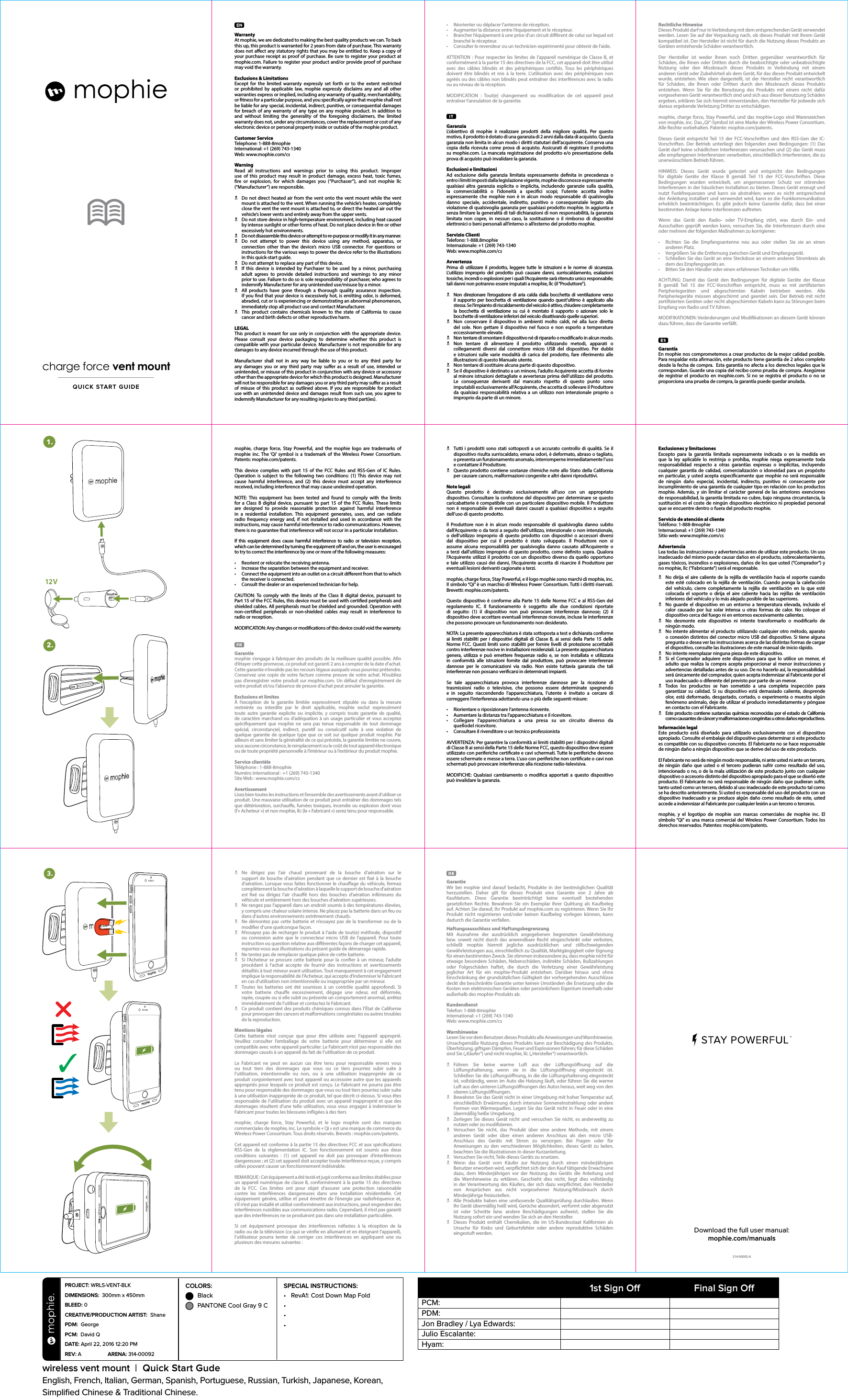 WarrantyAt mophie, we are dedicated to making the best quality products we can. To back this up, this product is warranted for 2 years from date of purchase. This warranty does not aect any statutory rights that you may be entitled to. Keep a copy of your purchase receipt as proof of purchase. Be sure to register your product at mophie.com. Failure to register your product and/or provide proof of purchase may void the warranty.Exclusions &amp; LimitationsExcept for the limited warranty expressly set forth or to the extent restricted or prohibited by applicable law, mophie expressly disclaims any and all other warranties express or implied, including any warranty of quality, merchantability, or tness for a particular purpose, and you specically agree that mophie shall not be liable for any special, incidental, indirect, punitive, or consequential damages for breach of any warranty of any type on any mophie product. In addition to and without limiting the generality of the foregoing disclaimers, the limited warranty does not, under any circumstances, cover the replacement or cost of any electronic device or personal property inside or outside of the mophie product.Customer ServiceTelephone: 1-888-8mophieInternational: +1 (269) 743-1340Web: www.mophie.com/csWarningRead all instructions and warnings prior to using this product. Improper use of this product may result in product damage, excess heat, toxic fumes, re or explosion, for which damages you (“Purchaser”), and not mophie llc (“Manufacturer”) are responsible. NDo not direct heated air from the vent onto the vent mount while the vent mount is attached to the vent. When running the vehicle’s heater, completely close the vent the vent mount is attached to, or direct the heated air out the vehicle’s lower vents and entirely away from the upper vents. NDo not store device in high-temperature environment, including heat caused by intense sunlight or other forms of heat. Do not place device in re or other excessively hot environments. NDo not disassemble this device or attempt to re-purpose or modify it in any manner. NDo not attempt to power this device using any method, apparatus, or connection other than the device’s micro USB connector. For questions or instructions for the various ways to power the device refer to the illustrations in this quick-start guide. NDo not attempt to replace any part of this device. NIf this device is intended by Purchaser to be used by a minor, purchasing adult agrees to provide detailed instructions and warnings to any minor prior to use. Failure to do so is sole responsibility of purchaser, who agrees to indemnify Manufacturer for any unintended use/misuse by a minor. NAll products have gone through a thorough quality assurance inspection. If you nd that your device is excessively hot, is emitting odor, is deformed, abraded, cut or is experiencing or demonstrating an abnormal phenomenon, immediately stop all product use and contact Manufacturer. NThis product contains chemicals known to the state of California to cause cancer and birth defects or other reproductive harm.LEGALThis product is meant for use only in conjunction with the appropriate device. Please consult your device packaging to determine whether this product is compatible with your particular device. Manufacturer is not responsible for any damages to any device incurred through the use of this product.Manufacturer shall not in any way be liable to you or to any third party for any damages you or any third party may suer as a result of use, intended or unintended, or misuse of this product in conjunction with any device or accessory other than the appropriate device for which this product is designed. Manufacturer will not be responsible for any damages you or any third party may suer as a result of misuse of this product as outlined above. If you are responsible for product use with an unintended device and damages result from such use, you agree to indemnify Manufacturer for any resulting injuries to any third part(ies).mophie, charge force, Stay Powerful, and the mophie logo are trademarks of mophie inc. The ‘Qi’ symbol is a trademark of the Wireless Power Consortium.  Patents: mophie.com/patents.This device complies with part 15 of the FCC Rules and RSS-Gen of IC Rules. Operation is subject to the following two conditions: (1) This device may not cause harmful interference, and (2) this device must accept any interference received, including interference that may cause undesired operation.NOTE: This equipment has been tested and found to comply with the limits for a Class B digital device, pursuant to part 15 of the FCC Rules. These limits are designed to provide reasonable protection against harmful interference in a residential installation. This equipment generates, uses, and can radiate radio frequency energy and, if not installed and used in accordance with the instructions, may cause harmful interference to radio communications. However, there is no guarantee that interference will not occur in a particular installation.If this equipment does cause harmful interference to radio or television reception, which can be determined by turning the equipment o and on, the user is encouraged to try to correct the interference by one or more of the following measures:•  Reorient or relocate the receiving antenna.•  Increase the separation between the equipment and receiver.•  Connect the equipment into an outlet on a circuit dierent from that to which the receiver is connected.•  Consult the dealer or an experienced technician for help.CAUTION: To comply with the limits of the Class B digital device, pursuant to Part 15 of the FCC Rules, this device must be used with certied peripherals and shielded cables. All peripherals must be shielded and grounded. Operation with non-certied peripherals or non-shielded cables may result in interference to radio or reception.MODIFICATION: Any changes or modications of this device could void the warranty.Garantie mophie s’engage à fabriquer des produits de la meilleure qualité possible. An d’étayer cette promesse, ce produit est garanti 2 ans à compter de la date d’achat. Cette garantie n’invalide pas les recours légaux auxquels vous pourriez prétendre. Conservez une copie de votre facture comme preuve de votre achat. N’oubliez pas d’enregistrer votre produit sur mophie.com. Un défaut d’enregistrement de votre produit et/ou l’absence de preuve d’achat peut annuler la garantie.Exclusions et limitesÀ l’exception de la garantie limitée expressément stipulée ou dans la mesure restreinte ou interdite par le droit applicable, mophie exclut expressément toute autre garantie explicite ou implicite, y compris toute garantie de qualité, de caractère marchand ou d’adéquation à un usage particulier et vous acceptez spéciquement que mophie ne sera pas tenue responsable de tout dommage spécial, circonstanciel, indirect, punitif ou consécutif suite à une violation de quelque garantie de quelque type que ce soit sur quelque produit mophie. Par ailleurs et sans limiter la généralité de ce qui précède, la garantie limitée ne couvre, sous aucune circonstance, le remplacement ou le coût de tout appareil électronique ou de toute propriété personnelle à l’intérieur ou à l’extérieur du produit mophie.Service clientèle Téléphone : 1-888-8mophieNuméro international : +1 (269) 743-1340Site Web : www.mophie.com/csAvertissementLisez bien toutes les instructions et l’ensemble des avertissements avant d’utiliser ce produit. Une mauvaise utilisation de ce produit peut entraîner des dommages tels que détérioration, surchaue, fumées toxiques, incendie ou explosion dont vous (l’«Acheteur») et non mophie, llc (le «Fabricant») serez tenu pour responsable.•  Réorienter ou déplacer l’antenne de réception.•  Augmenter la distance entre l’équipement et le récepteur.•  Brancher l’équipement à une prise d’un circuit diérent de celui sur lequel est branché le récepteur.•  Consulter le revendeur ou un technicien expérimenté pour obtenir de l’aide.ATTENTION : Pour respecter les limites de l’appareil numérique de ClasseB, et conformément à la partie15 des directives de la FCC, cet appareil doit être utilisé avec des câbles blindés et des périphériques certiés. Tous les périphériques doivent être blindés et mis à la terre. L’utilisation avec des périphériques non agréés ou des câbles non blindés peut entraîner des interférences avec la radio ou au niveau de la réception.MODIFICATION : Tout(e) changement ou modication de cet appareil peut entraîner l’annulation de la garantie.Garanzia L’obiettivo di mophie è realizzare prodotti della migliore qualità. Per questo motivo, il prodotto è dotato di una garanzia di 2 anni dalla data di acquisto. Questa garanzia non limita in alcun modo i diritti statutari dell’acquirente. Conserva una copia della ricevuta come prova di acquisto. Assicurati di registrare il prodotto su mophie.com. La mancata registrazione del prodotto e/o presentazione della prova di acquisto può invalidare la garanzia.Esclusioni e limitazioni Ad esclusione della garanzia limitata espressamente denita in precedenza o entro i limiti imposti dalla legislazione vigente, mophie disconosce espressamente qualsiasi altra garanzia esplicita o implicita, includendo garanzie sulla qualità, la commerciabilità o l’idoneità a specici scopi; l’utente accetta inoltre espressamente che mophie non è in alcun modo responsabile di qualsivoglia danno speciale, accidentale, indiretto, punitivo o consequenziale legato alla violazione di qualsivoglia garanzia per qualsiasi prodotto mophie. In aggiunta e senza limitare la generalità di tali dichiarazioni di non responsabilità, la garanzia limitata non copre, in nessun caso, la sostituzione o il rimborso di dispositivi elettronici o beni personali all’interno o all’esterno del prodotto mophie.Servizio Clienti Telefono: 1-888.8mophieInternazionale: +1 (269) 743-1340Web: www.mophie.com/csAvvertenzaPrima di utilizzare il prodotto, leggere tutte le istruzioni e le norme di sicurezza. L’utilizzo improprio del prodotto può causare danni, surriscaldamento, esalazioni tossiche, incendi o esplosioni per i quali l’Acquirente sarà ritenuto unico responsabile; tali danni non potranno essere imputati a mophie, llc (il “Produttore”). NNon direzionare l’erogazione di aria calda dalla bocchetta di ventilazione verso il supporto per bocchetta di ventilazione quando quest’ultimo è applicato alla stessa. Se l’impianto di riscaldamento del veicolo è attivo, chiudere completamente la bocchetta di ventilazione su cui è montato il supporto o azionare solo le bocchette di ventilazione inferiori del veicolo disattivando quelle superiori. NNon conservare il dispositivo in ambienti molto caldi, né alla luce diretta del sole. Non gettare il dispositivo nel fuoco e non esporlo a temperature eccessivamente elevate. NNon tentare di smontare il dispositivo né di ripararlo o modicarlo in alcun modo. NNon tentare di alimentare il prodotto utilizzando metodi, apparati o collegamenti diversi dal connettore micro USB del dispositivo. Per dubbi e istruzioni sulle varie modalità di carica del prodotto, fare riferimento alle illustrazioni di questo Manuale utente. NNon tentare di sostituire alcuna parte di questo dispositivo. NSe il dispositivo è destinato a un minore, l’adulto Acquirente accetta di fornire al minore istruzioni dettagliate e avvertenze prima dell’utilizzo del prodotto. Le conseguenze derivanti dal mancato rispetto di questo punto sono imputabili esclusivamente all’Acquirente, che accetta di sollevare il Produttore da qualsiasi responsabilità relativa a un utilizzo non intenzionale proprio o improprio da parte di un minore. NTutti i prodotti sono stati sottoposti a un accurato controllo di qualità. Se il dispositivo risulta surriscaldato, emana odori, è deformato, abraso o tagliato, o presenta un funzionamento anomalo, interromperne immediatamente l’uso e contattare il Produttore. NQuesto prodotto contiene sostanze chimiche note allo Stato della California per causare cancro, malformazioni congenite e altri danni riproduttivi.Note legaliQuesto prodotto è destinato esclusivamente all’uso con un appropriato dispositivo. Consultare la confezione del dispositivo per determinare se questo caricabatterie è compatibile con un particolare dispositivo mobile. Il Produttore non è responsabile di eventuali danni causati a qualsiasi dispositivo a seguito dell’uso di questo prodotto.Il Produttore non è in alcun modo responsabile di qualsivoglia danno subito dall’Acquirente o da terzi a seguito dell’utilizzo, intenzionale o non intenzionale, o dell’utilizzo improprio di questo prodotto con dispositivi o accessori diversi dal dispositivo per cui il prodotto è stato sviluppato. Il Produttore non si assume alcuna responsabilità per qualsivoglia danno causato all’Acquirente o a terzi dall’utilizzo improprio di questo prodotto, come denito sopra. Qualora l’Acquirente utilizzi il prodotto con un dispositivo diverso da quello opportuno e tale utilizzo causi dei danni, l’Acquirente accetta di risarcire il Produttore per eventuali lesioni derivanti cagionate a terzi.mophie, charge force, Stay Powerful, e il logo mophie sono marchi di mophie, inc. Il simbolo “Qi” è un marchio di Wireless Power Consortium. Tutti i diritti riservati.Brevetti: mophie.com/patents.Questo dispositivo è conforme alla Parte 15 delle Norme FCC e al RSS-Gen del regolamento IC. Il funzionamento è soggetto alle due condizioni riportate di seguito: (1) il dispositivo non può provocare interferenze dannose; (2) il dispositivo deve accettare eventuali interferenze ricevute, incluse le interferenze che possono provocare un funzionamento non desiderato.NOTA: La presente apparecchiatura è stata sottoposta a test e dichiarata conforme ai limiti stabiliti per i dispositivi digitali di Classe B, ai sensi della Parte 15 delle Norme FCC. Questi limiti sono stabiliti per fornire livelli di protezione accettabili contro interferenze nocive in installazioni residenziali. La presente apparecchiatura genera, utilizza e può emettere frequenze radio e, se non installata e utilizzata in conformità alle istruzioni fornite dal produttore, può provocare interferenze dannose per le comunicazioni via radio. Non esiste tuttavia garanzia che tali interferenze non possano vericarsi in determinati impianti. Se tale apparecchiatura provoca interferenze dannose per la ricezione di trasmissioni radio o televisive, che possono essere determinate spegnendo e in seguito riaccendendo l’apparecchiatura, l’utente è invitato a cercare di correggere l’interferenza adottando una o più delle seguenti misure:•  Riorientare o riposizionare l’antenna ricevente.•  Aumentare la distanza tra l’apparecchiatura e il ricevitore.•  Collegare l’apparecchiatura a una presa su un circuito diverso da  quellodel ricevitore.•  Consultare il rivenditore o un tecnico professionistaAVVERTENZA: Per garantire la conformità ai limiti stabiliti per i dispositivi digitali di Classe B ai sensi della Parte 15 delle Norme FCC, questo dispositivo deve essere utilizzato con periferiche certicate e cavi schermati. Tutte le periferiche devono essere schermate e messe a terra. L’uso con periferiche non certicate o cavi non schermati può provocare interferenze alla ricezione radio-televisiva.MODIFICHE: Qualsiasi cambiamento o modica apportati a questo dispositivo può invalidare la garanzia.charge force vent mountQUICK START GUIDE314-00092-ADownload the full user manual:mophie.com/manualsRechtliche HinweiseDieses Produkt darf nur in Verbindung mit dem entsprechenden Gerät verwendet werden. Lesen Sie auf der Verpackung nach, ob dieses Produkt mit Ihrem Gerät kompatibel ist. Der Hersteller ist nicht für durch die Nutzung dieses Produkts an Geräten entstehende Schäden verantwortlich.Der Hersteller ist weder Ihnen noch Dritten gegenüber verantwortlich für Schäden, die Ihnen oder Dritten durch die beabsichtigte oder unbeabsichtigte Nutzung oder den Missbrauch dieses Produkts in Verbindung mit einem anderen Gerät oder Zubehörteil als dem Gerät, für das dieses Produkt entwickelt wurde, entstehen. Wie oben dargestellt, ist der Hersteller nicht verantwortlich für Schäden, die Ihnen oder Dritten durch den Missbrauch dieses Produkts entstehen. Wenn Sie für die Benutzung des Produkts mit einem nicht dafür vorgesehenen Gerät verantwortlich sind und sich aus dieser Benutzung Schäden ergeben, erklären Sie sich hiermit einverstanden, den Hersteller für jedwede sich daraus ergebende Verletzung Dritter zu entschädigen.mophie, charge force, Stay Powerful, und das mophie-Logo sind Warenzeichen von mophie, inc. Das „Qi“-Symbol ist eine Marke der Wireless Power Consortium. Alle Rechte vorbehalten. Patente: mophie.com/patents.Dieses Gerät entspricht Teil 15 der FCC-Vorschriften und den RSS-Gen der IC-Vorschriften. Der Betrieb unterliegt den folgenden zwei Bedingungen: (1) Das Gerät darf keine schädlichen Interferenzen verursachen und (2) das Gerät muss alle empfangenen Interferenzen verarbeiten, einschließlich Interferenzen, die zu unerwünschtem Betrieb führen.HINWEIS: Dieses Gerät wurde getestet und entspricht den Bedingungen für digitale Geräte der Klasse B gemäß Teil 15 der FCC-Vorschriften. Diese Bedingungen wurden entwickelt, um angemessenen Schutz vor störenden Interferenzen in der häuslichen Installation zu bieten. Dieses Gerät erzeugt und nutzt Funkfrequenzen und kann sie abstrahlen; wenn es nicht entsprechend der Anleitung installiert und verwendet wird, kann es die Funkkommunikation erheblich beeinträchtigen. Es gibt jedoch keine Garantie dafür, dass bei einer bestimmten Anlage keine Interferenzen auftreten. Wenn das Gerät den Radio- oder TV-Empfang stört, was durch Ein- und Ausschalten geprüft werden kann, versuchen Sie, die Interferenzen durch eine oder mehrere der folgenden Maßnahmen zu korrigieren:•  Richten Sie die Empfangsantenne neu aus oder stellen Sie sie an einen anderen Platz.•  Vergrößern Sie die Entfernung zwischen Gerät und Empfangsgerät.•  Schließen Sie das Gerät an eine Steckdose an einem anderen Stromkreis als dem des Empfangsgeräts an.•  Bitten Sie den Händler oder einen erfahrenen Techniker um Hilfe.ACHTUNG: Damit das Gerät den Bedingungen für digitale Geräte der Klasse B gemäß Teil 15 der FCC-Vorschriften entspricht, muss es mit zertizierten Peripheriegeräten und abgeschirmten Kabeln betrieben werden. Alle Peripheriegeräte müssen abgeschirmt und geerdet sein. Der Betrieb mit nicht zertizierten Geräten oder nicht abgeschirmten Kabeln kann zu Störungen beim Empfang von Radio und TV führen.MODIFIKATIONEN: Veränderungen und Modikationen an diesem Gerät können dazu führen, dass die Garantie verfällt.Garantía En mophie nos comprometemos a crear productos de la mejor calidad posible. Para respaldar esta armación, este producto tiene garantía de 2 años completo desde la fecha de compra.  Esta garantía no afecta a los derechos legales que le correspondan. Guarde una copia del recibo como prueba de compra. Asegúrese de registrar el producto en mophie.com. Si no se registra el producto o no se proporciona una prueba de compra, la garantía puede quedar anulada.Exclusiones y limitacionesExcepto para la garantía limitada expresamente indicada o en la medida en que la ley aplicable lo restrinja o prohíba, mophie niega expresamente toda responsabilidad respecto a otras garantías expresas o implícitas, incluyendo cualquier garantía de calidad, comercialización o idoneidad para un propósito en particular, y usted acepta especícamente que mophie no será responsable de ningún daño especial, incidental, indirecto, punitivo ni consecuente por incumplimiento de una garantía de cualquier tipo en relación con los productos mophie. Además, y sin limitar el carácter general de las anteriores exenciones de responsabilidad, la garantía limitada no cubre, bajo ninguna circunstancia, la sustitución ni el coste de ningún dispositivo electrónico ni propiedad personal que se encuentre dentro o fuera del producto mophie.Servicio de atención al clienteTeléfono: 1-888-8mophieInternacional: +1 (269) 743-1340Sitio web: www.mophie.com/csAdvertenciaLea todas las instrucciones y advertencias antes de utilizar este producto. Un uso inadecuado del mismo puede causar daños en el producto, sobrecalentamiento, gases tóxicos, incendios o explosiones, daños de los que usted (“Comprador”) y no mophie, llc (“Fabricante”) será el responsable. NNo dirija el aire caliente de la rejilla de ventilación hacia el soporte cuando este esté colocado en la rejilla de ventilación. Cuando ponga la calefacción del vehículo, cierre completamente la rejilla de ventilación en la que esté colocada el soporte o dirija el aire caliente hacia las rejillas de ventilación inferiores del vehículo y lo más alejado posible de las superiores. NNo guarde el dispositivo en un entorno a temperatura elevada, incluido el calor causado por luz solar intensa u otras formas de calor. No coloque el dispositivo cerca del fuego ni en entornos excesivamente calientes. NNo desmonte este dispositivo ni intente transformarlo o modicarlo de ningún modo. NNo intente alimentar el producto utilizando cualquier otro método, aparato o conexión distintos del conector micro USB del dispositivo. Si tiene alguna pregunta o desea ver las instrucciones acerca de las distintas formas de cargar el dispositivo, consulte las ilustraciones de este manual de inicio rápido. NNo intente reemplazar ninguna pieza de este dispositivo. NSi el Comprador adquiere este dispositivo para que lo utilice un menor, el adulto que realiza la compra acepta proporcionar al menor instrucciones y advertencias detalladas antes de su uso. De no hacerlo así, la responsabilidad será únicamente del comprador, quien acepta indemnizar al Fabricante por el uso inadecuado o diferente del previsto por parte de un menor. NTodos los productos se han sometido a una completa inspección para garantizar su calidad. Si su dispositivo está demasiado caliente, desprende olor, está deformado, desgastado, cortado, o experimenta o muestra algún fenómeno anómalo, deje de utilizar el producto inmediatamente y póngase en contacto con el Fabricante. NEste producto contiene sustancias químicas reconocidas por el estado de California como causantes de cáncer y malformaciones congénitas u otros daños reproductivos.Información legalEste producto está diseñado para utilizarlo exclusivamente con el dispositivo apropiado. Consulte el embalaje del dispositivo para determinar si este producto es compatible con su dispositivo concreto. El Fabricante no se hace responsable de ningún daño a ningún dispositivo que se derive del uso de este producto.El Fabricante no será de ningún modo responsable, ni ante usted ni ante un tercero, de ningún daño que usted o el tercero pudieran sufrir como resultado del uso, intencionado o no, o de la mala utilización de este producto junto con cualquier dispositivo o accesorio distinto del dispositivo apropiado para el que se diseñó este producto. El Fabricante no será responsable de ningún daño que pudieran sufrir, tanto usted como un tercero, debido al uso inadecuado de este producto tal como se ha descrito anteriormente. Si usted es responsable del uso del producto con un dispositivo inadecuado y se produce algún daño como resultado de este, usted accede a indemnizar al Fabricante por cualquier lesión a un tercero o terceros.mophie, y el logotipo de mophie son marcas comerciales de mophie inc. El símbolo “Qi” es una marca comercial del Wireless Power Consortium. Todos los derechos reservados. Patentes: mophie.com/patents. NNe dirigez pas l’air chaud provenant de la bouche d’aération sur le support de bouche d’aération pendant que ce dernier est xé à la bouche d’aération. Lorsque vous faites fonctionner le chauage du véhicule, fermez complètement la bouche d’aération à laquelle le support de bouche d’aération est xé ou dirigez l’air chaué hors des bouches d’aération inférieures du véhicule et entièrement hors des bouches d’aération supérieures. NNe rangez pas l’appareil dans un endroit soumis à des températures élevées, y compris une chaleur solaire intense. Ne placez pas la batterie dans un feu ou dans d’autres environnements extrêmement chauds. NNe démontez pas cette batterie et n’essayez pas de la transformer ou de la modier d’une quelconque façon. NN’essayez pas de recharger le produit à l’aide de tout(e) méthode, dispositif ou connexion autre que le connecteur micro USB de l’appareil. Pour toute instruction ou question relative aux diérentes façons de charger cet appareil, reportez-vous aux illustrations du présent guide de démarrage rapide. NNe tentez pas de remplacer quelque pièce de cette batterie. NSi l’Acheteur se procure cette batterie pour la coner à un mineur, l’adulte procédant à l’achat accepte de fournir des instructions et avertissements détaillés à tout mineur avant utilisation. Tout manquement à cet engagement implique la responsabilité de l’Acheteur, qui accepte d’indemniser le Fabricant en cas d’utilisation non intentionnelle ou inappropriée par un mineur. NToutes les batteries ont été soumises à un contrôle qualité approfondi. Si votre batterie chaue excessivement, dégage une odeur, est déformée, rayée, coupée ou si elle subit ou présente un comportement anormal, arrêtez immédiatement de l’utiliser et contactez le Fabricant. NCe produit contient des produits chimiques connus dans l’État de Californie pour provoquer des cancers et malformations congénitales ou autres troubles de la reproduction.Mentions légalesCette batterie n’est conçue que pour être utilisée avec l’appareil approprié. Veuillez consulter l’emballage de votre batterie pour déterminer si elle est compatible avec votre appareil particulier. Le Fabricant n’est pas responsable des dommages causés à un appareil du fait de l’utilisation de ce produit.Le Fabricant ne peut en aucun cas être tenu pour responsable envers vous ou tout tiers des dommages que vous ou ce tiers pourriez subir suite à l’utilisation, intentionnelle ou non, ou à une utilisation inappropriée de ce produit conjointement avec tout appareil ou accessoire autre que les appareils appropriés pour lesquels ce produit est conçu. Le Fabricant ne pourra pas être tenu pour responsable des dommages que vous ou tout tiers pourriez subir suite à une utilisation inappropriée de ce produit, tel que décrit ci-dessus. Si vous êtes responsable de l’utilisation du produit avec un appareil inapproprié et que des dommages résultent d’une telle utilisation, vous vous engagez à indemniser le Fabricant pour toutes les blessures inigées à des tiersmophie, charge force, Stay Powerful, et le logo mophie sont des marques commerciales de mophie, inc. Le symbole « Qi » est une marque de commerce du Wireless Power Consortium. Tous droits réservés. Brevets: mophie.com/patents.Cet appareil est conforme à la partie15 des directives FCC et aux spécications RSS-Gen de la réglementation IC. Son fonctionnement est soumis aux deux conditions suivantes : (1) cet appareil ne doit pas provoquer d’interférences dangereuses; et (2) cet appareil doit accepter toute interférence reçue, y compris celles pouvant causer un fonctionnement indésirable.REMARQUE: Cet équipement a été testé et jugé conforme aux limites établies pour un appareil numérique de classeB, conformément à la partie15 des directives de la FCC. Ces limites ont pour objet d’assurer une protection raisonnable contre les interférences dangereuses dans une installation résidentielle. Cet équipement génère, utilise et peut émettre de l’énergie par radiofréquence et, s’il n’est pas installé et utilisé conformément aux instructions, peut engendrer des interférences nuisibles aux communications radio. Cependant, il n’est pas garanti que des interférences ne se produiront pas dans une installation particulière.Si cet équipement provoque des interférences néfastes à la réception de la radio ou de la télévision (ce qui se vérie en allumant et en éteignant l’appareil), l’utilisateur pourra tenter de corriger ces interférences en appliquant une ou plusieurs des mesures suivantes :Garantie Wir bei mophie sind darauf bedacht, Produkte in der bestmöglichen Qualität herzustellen. Daher gilt für dieses Produkt eine Garantie von 2 Jahre ab Kaufdatum. Diese Garantie beeinträchtigt keine eventuell bestehenden gesetzlichen Rechte. Bewahren Sie ein Exemplar Ihrer Quittung als Kaufbeleg auf. Achten Sie darauf, Ihr Produkt auf mophie.com zu registrieren. Wenn Sie Ihr Produkt nicht registrieren und/oder keinen Kaufbeleg vorlegen können, kann dadurch die Garantie verfallen.Haftungsausschluss und HaftungsbegrenzungMit Ausnahme der ausdrücklich angegebenen begrenzten Gewährleistung bzw. soweit nicht durch das anwendbare Recht eingeschränkt oder verboten, schließt mophie hiermit jegliche ausdrücklichen und stillschweigenden Gewährleistungen aus, einschließlich zu Qualität, Marktgängigkeit oder Eignung für einen bestimmten Zweck. Sie stimmen insbesondere zu, dass mophie nicht für etwaige besondere Schäden, Nebenschäden, indirekte Schäden, Bußzahlungen oder Folgeschäden haftet, die durch die Verletzung einer Gewährleistung jeglicher Art für ein mophie-Produkt entstehen. Darüber hinaus und ohne Einschränkung der grundsätzlichen Gültigkeit der vorhergehenden Ausschlüsse deckt die beschränkte Garantie unter keinen Umständen die Ersetzung oder die Kosten von elektronischen Geräten oder persönlichem Eigentum innerhalb oder außerhalb des mophie-Produkts ab.KundendienstTelefon: 1-888-8mophieInternational: +1 (269) 743-1340Web: www.mophie.com/csWarnhinweiseLesen Sie vor dem Benutzen dieses Produkts alle Anweisungen und Warnhinweise. Unsachgemäße Nutzung dieses Produkts kann zur Beschädigung des Produkts, Überhitzung, giftigen Dämpfen, Feuer und Explosionen führen; für diese Schäden sind Sie („Käufer“) und nicht mophie, llc („Hersteller“) verantwortlich. NFühren Sie keine warme Luft aus der Lüftungsönung auf die Lüftungshalterung, wenn sie in die Lüftungsönung eingesteckt ist. Schließen Sie die Lüftungsönung, in die die Lüftungshalterung eingesteckt ist, vollständig, wenn im Auto die Heizung läuft, oder führen Sie die warme Luft aus den unteren Lüftungsönungen des Autos heraus, weit weg von den oberen Lüftungsönungen. NBewahren Sie das Gerät nicht in einer Umgebung mit hoher Temperatur auf, einschließlich Erwärmung durch intensive Sonneneinstrahlung oder andere Formen von Wärmequellen. Legen Sie das Gerät nicht in Feuer oder in eine übermäßig heiße Umgebung. NZerlegen Sie dieses Gerät nicht und versuchen Sie nicht, es anderweitig zu nutzen oder zu modizieren. NVersuchen Sie nicht, das Produkt über eine andere Methode, mit einem anderen Gerät oder über einen anderen Anschluss als den micro USB-Anschluss des Geräts mit Strom zu versorgen. Bei Fragen oder für Anweisungen zu den verschiedenen Möglichkeiten, dieses Gerät zu laden, beachten Sie die Illustrationen in dieser Kurzanleitung. NVersuchen Sie nicht, Teile dieses Geräts zu ersetzen. NWenn das Gerät vom Käufer zur Nutzung durch einen minderjährigen Benutzer erworben wird, verpichtet sich der den Kauf tätigende Erwachsene dazu, dem Minderjährigen vor der Nutzung des Geräts die Anleitung und die Warnhinweise zu erklären. Geschieht dies nicht, liegt dies vollständig in der Verantwortung des Käufers, der sich dazu verpichtet, den Hersteller von Ansprüchen aus nicht vorgesehener Nutzung/Missbrauch durch Minderjährige freizustellen. NAlle Produkte haben eine umfassende Qualitätsprüfung durchlaufen. Wenn Ihr Gerät übermäßig heiß wird, Gerüche absondert, verformt oder abgenutzt ist oder Schnitte bzw. andere Beschädigungen aufweist, stellen Sie die Nutzung sofort ein und wenden Sie sich an den Hersteller. NDieses Produkt enthält Chemikalien, die im US-Bundesstaat Kalifornien als Ursache für Krebs und Geburtsfehler oder andere reproduktive Schäden eingestuft werden.3.2.1.12V13212V13212V13212V13212V13212V13212V13212V132• Do not direct heated air from the vent onto the charger while the charger isoperating. When running the vehicle’s heater, completely close the vent thecharger is attached to, or direct the heated air out the vehicle’s lower vents and entirely away from the upper vents.3PCM:PDM:Jon Bradley / Lya Edwards:Julio Escalante: Hyam:1st Sign O Final Sign OPROJECT: WRLS-VENT-BLK DIMENSIONS:  300mm x 450mmBLEED: 0 CREATIVE/PRODUCTION ARTIST:  Shane  PDM:  GeorgePCM:  David Q DATE: April 22, 2016 12:20 PMREV: A   ARENA: 314-00092SPECIAL INSTRUCTIONS: •  RevA1: Cost Down Map Fold• • • COLORS:  Black  PANTONE Cool Gray 9 C wireless vent mount  |  Quick Start Gude English, French, Italian, German, Spanish, Portuguese, Russian, Turkish, Japanese, Korean, Simpliﬁed Chinese &amp; Traditional Chinese.