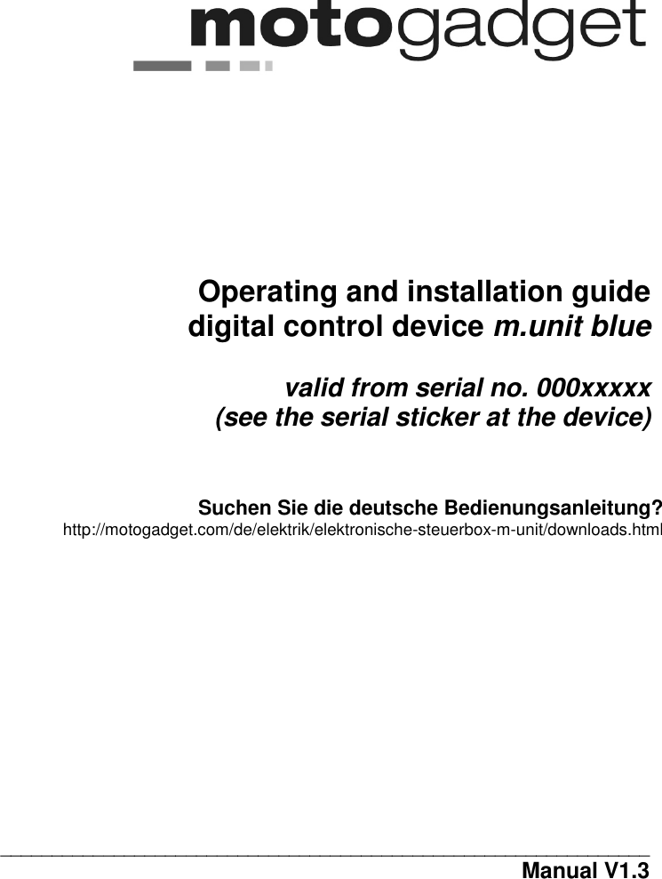 0                                      Operating and installation guide   digital control device m.unit blue  valid from serial no. 000xxxxx  (see the serial sticker at the device)    Suchen Sie die deutsche Bedienungsanleitung? http://motogadget.com/de/elektrik/elektronische-steuerbox-m-unit/downloads.html               _______________________________________________________________                              Manual V1.3  