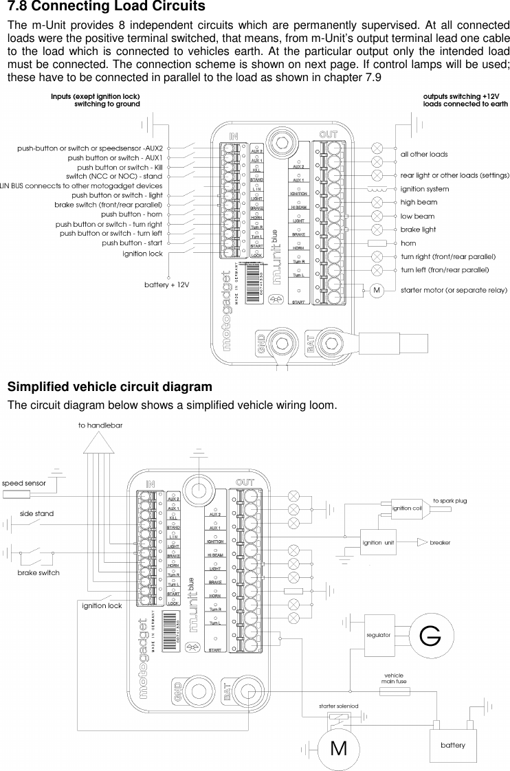 10 7.8 Connecting Load Circuits  The m-Unit provides 8  independent circuits which are permanently supervised. At all connected loads were the positive terminal switched, that means, from m-Unit’s output terminal lead one cable to the  load which is connected to vehicles earth. At the  particular output  only the intended load must be connected. The connection scheme is shown on next page. If control lamps will be used; these have to be connected in parallel to the load as shown in chapter 7.9                Simplified vehicle circuit diagram The circuit diagram below shows a simplified vehicle wiring loom.             
