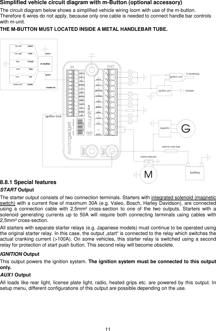 11 Simplified vehicle circuit diagram with m-Button (optional accessory) The circuit diagram below shows a simplified vehicle wiring loom with use of the m-button.  Therefore 6 wires do not apply, because only one cable is needed to connect handle bar controls with m-unit.  THE M-BUTTON MUST LOCATED INSIDE A METAL HANDLEBAR TUBE.                 8.8.1 Special features START Output The starter output consists of two connection terminals. Starters with integrated solenoid (magnetic switch) with a current flow of maximum 30A (e.g. Valeo, Bosch, Harley Davidson), are connected using  a  connection  cable  with  2,5mm²  cross-section  to  one  of  the  two  outputs.  Starters  with  a solenoid generating currents up  to 50A  will require  both connecting  terminals using cables with 2,5mm² cross-section. All starters with separate starter relays (e.g. Japanese models) must continue to be operated using the original starter relay. In this case, the output „start“ is connected to the relay which switches the actual cranking current (&gt;100A). On some vehicles, this starter relay is switched using a second relay for protection of start push button. This second relay will become obsolete. IGNITION Output This output powers the ignition system. The ignition system must be connected to this output only.  AUX1 Output All loads like rear light, license plate light, radio, heated grips etc. are powered by this output. In setup menu, different configurations of this output are possible depending on the use.       