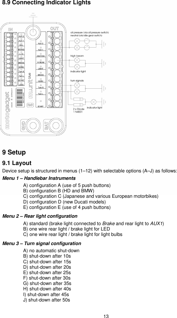 13 8.9 Connecting Indicator Lights                    9 Setup 9.1 Layout  Device setup is structured in menus (1–12) with selectable options (A–J) as follows: Menu 1 – Handlebar Instruments   A) configuration A (use of 5 push buttons)    B) configuration B (HD and BMW)   C) configuration C (Japanese and various European motorbikes)   D) configuration D (new Ducati models)   E) configuration E (use of 4 push buttons) Menu 2 – Rear light configuration   A) standard (brake light connected to Brake and rear light to AUX1)   B) one wire rear light / brake light for LED   C) one wire rear light / brake light for light bulbs Menu 3 – Turn signal configuration   A) no automatic shut-down   B) shut-down after 10s   C) shut-down after 15s   D) shut-down after 20s   E) shut-down after 25s   F) shut-down after 30s   G) shut-down after 35s   H) shut-down after 40s   I) shut-down after 45s   J) shut-down after 50s  