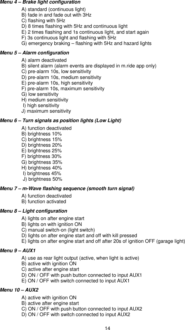 14 Menu 4 – Brake light configuration     A) standard (continuous light)      B) fade in and fade out with 3Hz     C) flashing with 5Hz     D) 8 times flashing with 5Hz and continuous light     E) 2 times flashing and 1s continuous light, and start again     F) 3s continuous light and flashing with 5Hz     G) emergency braking – flashing with 5Hz and hazard lights Menu 5 – Alarm configuration    A) alarm deactivated      B) silent alarm (alarm events are displayed in m.ride app only)   C) pre-alarm 10s, low sensitivity   D) pre-alarm 10s, medium sensitivity   E) pre-alarm 10s, high sensitivity    F) pre-alarm 10s, maximum sensitivity    G) low sensitivity   H) medium sensitivity    I) high sensitivity    J) maximum sensitivity  Menu 6 – Turn signals as position lights (Low Light)   A) function deactivated    B) brightness 10%   C) brightness 15%   D) brightness 20%   E) brightness 25%   F) brightness 30%   G) brightness 35%   H) brightness 40%    I) brightness 45%     J) brightness 50% Menu 7 – m-Wave flashing sequence (smooth turn signal)   A) function deactivated    B) function activated   Menu 8 – Light configuration    A) lights on after engine start    B) lights on with ignition ON   C) manual switch-on (light switch)   D) lights on after engine start and off with kill pressed   E) lights on after engine start and off after 20s of ignition OFF (garage light) Menu 9 – AUX1    A) use as rear light output (active, when light is active)    B) active with ignition ON   C) active after engine start   D) ON / OFF with push button connected to input AUX1   E) ON / OFF with switch connected to input AUX1 Menu 10 – AUX2    A) active with ignition ON   B) active after engine start   C) ON / OFF with push button connected to input AUX2   D) ON / OFF with switch connected to input AUX2 