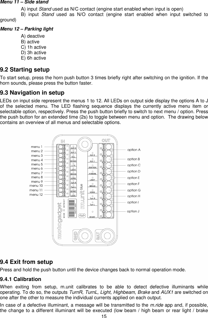 15 Menu 11 – Side stand   A) input Stand used as N/C contact (engine start enabled when input is open)   B)  input  Stand  used  as  N/O  contact  (engine  start  enabled  when  input  switched  to ground)   Menu 12 – Parking light    A) deactive    B) active   C) 1h active   D) 3h active   E) 6h active  9.2 Starting setup To start setup, press the horn push button 3 times briefly right after switching on the ignition. If the horn sounds, please press the button faster.  9.3 Navigation in setup LEDs on input side represent the menus 1 to 12. All LEDs on output side display the options A to J of  the  selected  menu.  The  LED  flashing  sequence  displays  the  currently  active  menu  item  or selectable option, respectively. Press the push button briefly to switch to next menu / option. Press the push button for an extended time (2s) to toggle between menu and option.  The drawing below contains an overview of all menus and selectable options.                       9.4 Exit from setup Press and hold the push button until the device changes back to normal operation mode. 9.4.1 Calibration When  exiting  from  setup,  m.unit  calibrates  to  be  able  to  detect  defective  illuminants  while operating. To do so, the outputs TurnR, TurnL, Light, Highbeam, Brake and AUX1 are switched on one after the other to measure the individual currents applied on each output. In case of a defective illuminant, a message will be transmitted to the m.ride app and, if possible, the change to a different illuminant will be executed (low beam / high beam or rear light / brake 