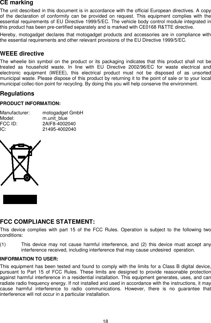 18 CE marking The unit described in this document is in accordance with the official European directives. A copy of  the  declaration  of conformity  can be  provided  on request.  This  equipment complies  with the essential requirements of EU Directive 1999/5/EC. The vehicle body control module integrated in this product has been pre-certified separately and is marked with CE0168 R&amp;TTE directive.  Hereby, motogadget declares that motogadget products and accessories are in compliance with the essential requirements and other relevant provisions of the EU Directive 1999/5/EC.  WEEE directive  The wheelie bin  symbol on  the product or  its packaging indicates that  this product shall  not  be treated  as  household  waste.  In  line  with  EU  Directive  2002/96/EC  for  waste  electrical  and electronic  equipment  (WEEE),  this  electrical  product  must  not  be  disposed  of  as  unsorted municipal waste. Please dispose of this product by returning it to the point of sale or to your local municipal collec-tion point for recycling. By doing this you will help conserve the environment.  Regulations PRODUCT INFORMATION: Manufacturer:   motogadget GmbH  Model:     m.unit_blue FCC ID:     2AIF8-4002040 IC:      21495-4002040          FCC COMPLIANCE STATEMENT: This  device  complies  with  part  15  of  the  FCC  Rules.  Operation  is  subject  to  the  following  two conditions:  (1)  This  device  may  not cause  harmful interference, and  (2)  this  device must  accept  any   interference received, including interference that may cause undesired  operation. INFORMATION TO USER: This equipment has been tested and found to comply with the limits for a Class B digital device, pursuant  to  Part  15  of  FCC  Rules.  These  limits  are  designed  to  provide  reasonable  protection against harmful interference in a residential installation. This equipment generates, uses, and can radiate radio frequency energy. If not installed and used in accordance with the instructions, it may cause  harmful  interference  to  radio  communications.  However,  there  is  no  guarantee  that interference will not occur in a particular installation.  