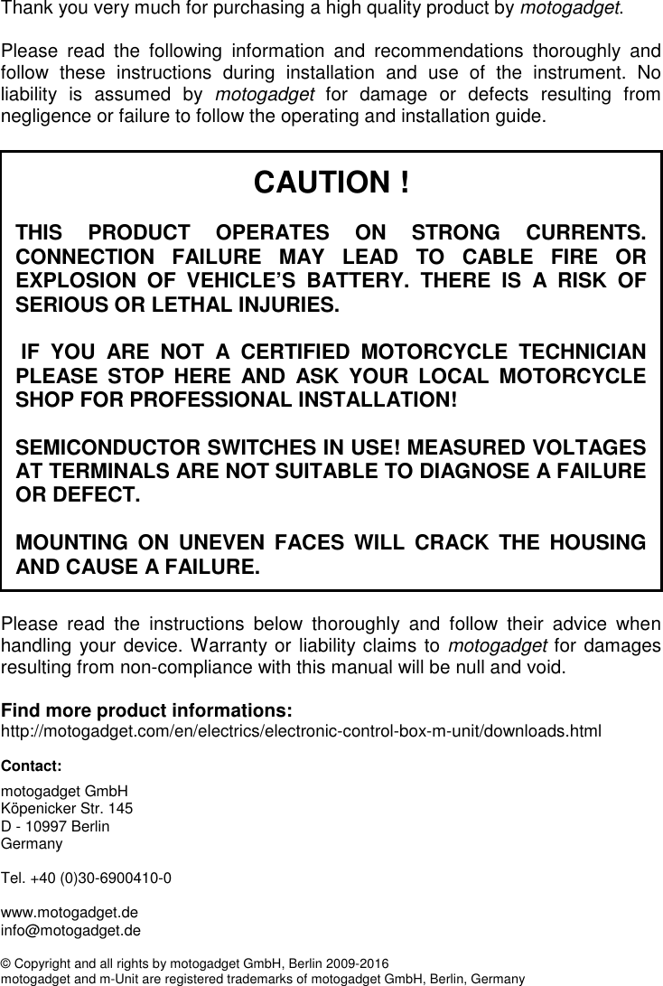 1 CAUTION !  THIS  PRODUCT  OPERATES  ON  STRONG  CURRENTS. CONNECTION  FAILURE  MAY  LEAD  TO  CABLE  FIRE  OR EXPLOSION  OF  VEHICLE’S  BATTERY.  THERE  IS  A  RISK  OF SERIOUS OR LETHAL INJURIES.   IF  YOU  ARE  NOT  A  CERTIFIED  MOTORCYCLE  TECHNICIAN PLEASE  STOP  HERE  AND  ASK  YOUR  LOCAL  MOTORCYCLE SHOP FOR PROFESSIONAL INSTALLATION!  SEMICONDUCTOR SWITCHES IN USE! MEASURED VOLTAGES AT TERMINALS ARE NOT SUITABLE TO DIAGNOSE A FAILURE OR DEFECT.  MOUNTING  ON  UNEVEN  FACES  WILL  CRACK  THE HOUSING AND CAUSE A FAILURE. Thank you very much for purchasing a high quality product by motogadget.  Please  read  the  following  information  and  recommendations  thoroughly  and follow  these  instructions  during  installation  and  use  of  the  instrument.  No liability  is  assumed  by  motogadget  for  damage  or  defects  resulting  from negligence or failure to follow the operating and installation guide.   Please  read  the  instructions  below  thoroughly  and  follow  their  advice  when handling your device. Warranty or liability claims to motogadget for damages resulting from non-compliance with this manual will be null and void.  Find more product informations:  http://motogadget.com/en/electrics/electronic-control-box-m-unit/downloads.html  Contact: motogadget GmbH Köpenicker Str. 145 D - 10997 Berlin Germany  Tel. +40 (0)30-6900410-0  www.motogadget.de info@motogadget.de  © Copyright and all rights by motogadget GmbH, Berlin 2009-2016 motogadget and m-Unit are registered trademarks of motogadget GmbH, Berlin, Germany     