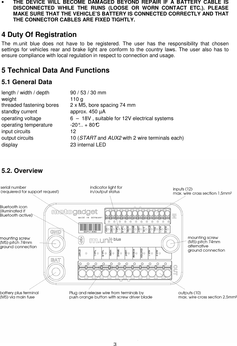 3 • THE  DEVICE  WILL  BECOME  DAMAGED  BEYOND  REPAIR  IF  A  BATTERY  CABLE  IS DISCONNECTED  WHILE  THE  RUNS  (LOOSE  OR  WORN  CONTACT  ETC.).  PLEASE MAKE SURE THAT THE VEHICLE’S BATTERY IS CONNECTED CORRECTLY AND THAT THE CONNECTOR CABLES ARE FIXED TIGHTLY. 4 Duty Of Registration The  m.unit  blue  does  not  have  to  be  registered.  The  user  has  the  responsibility  that  chosen settings for vehicles rear and brake light are conform to the country laws. The user  also has to ensure compliance with local regulation in respect to connection and usage. 5 Technical Data And Functions 5.1 General Data length / width / depth  90 / 53 / 30 mm weight        110 g  threaded fastening bores  2 x M5, bore spacing 74 mm standby current     approx. 450 µA    operating voltage     6  –  18V , suitable for 12V electrical systems operating temperature  -20°... + 80°C input circuits    12 output circuits    10 (START and AUX2 with 2 wire terminals each) display       23 internal LED   5.2. Overview                    