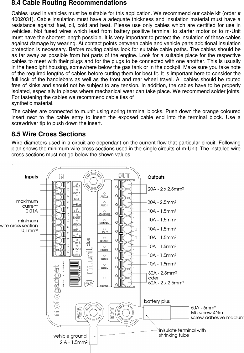 8 8.4 Cable Routing Recommendations Cables used in vehicles must be suitable for this application. We recommend our cable kit (order # 4002031). Cable insulation must have a adequate thickness and insulation material must have a resistance against fuel, oil, cold and heat. Please use  only cables which are certified for  use in vehicles. Not fused wires which lead from battery positive terminal to starter motor  or to m-Unit must have the shortest length possible. It is very important to protect the insulation of these cables against damage by wearing. At contact points between cable and vehicle parts additional insulation protection is necessary. Before routing cables look for suitable cable paths. The cables should be as far away as possible from hot parts of the engine. Look for a suitable place for the respective cables to meet with their plugs and for the plugs to be connected with one another. This is usually in the headlight housing, somewhere below the gas tank or in the cockpit. Make sure you take note of the required lengths of cables before cutting them for best fit. It is important here to consider the full lock of the handlebars as well as the front and rear wheel travel. All cables should be routed free of kinks and should not be subject to any tension. In addition, the cables have to be properly isolated, especially in places where mechanical wear can take place. We recommend solder joints. For fastening the cables we recommend cable ties of  synthetic material. The cables are connected to m.unit using spring terminal blocks. Push down the orange coloured insert  next  to  the  cable  entry  to  insert  the  exposed  cable  end  into  the  terminal  block.  Use  a screwdriver tip to push down the insert. 8.5 Wire Cross Sections Wire diameters used in a circuit are dependant on the current flow that particular circuit. Following plan shows the minimum wire cross sections used in the single circuits of m-Unit. The installed wire cross sections must not go below the shown values.  .                      