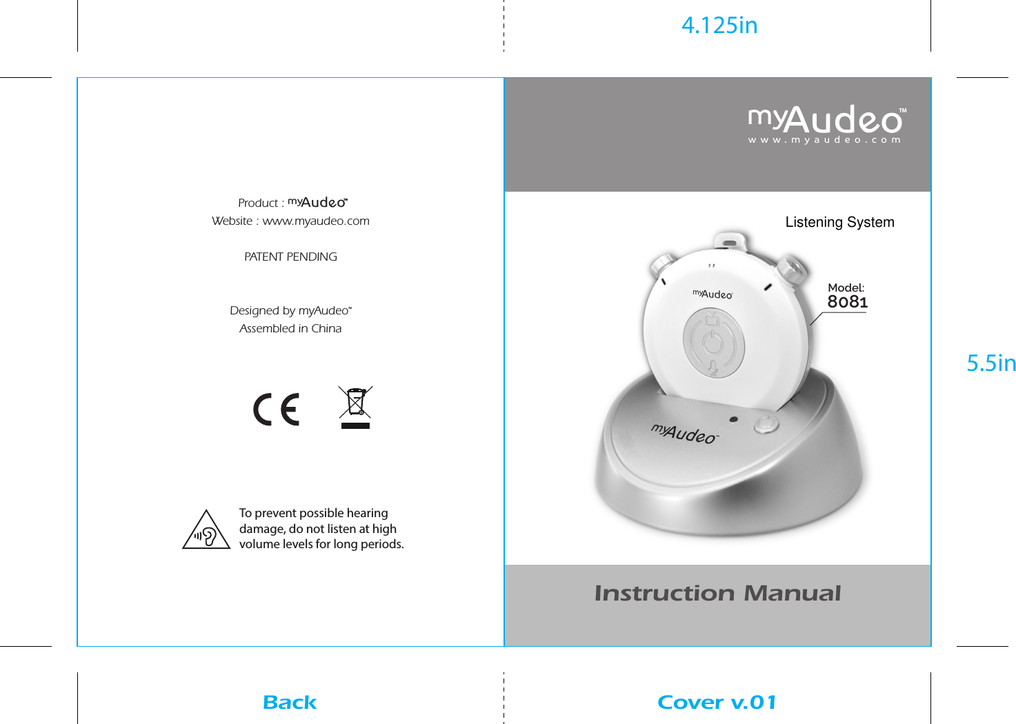 Product : Website : www.myaudeo.comPATENT PENDINGDesigned by myAudeoTMAssembled in ChinaInstruction Manualwww.myaudeo.comModel: 8081Cover v.01Back4.125in5.5inTMAudmyeoTMTo prevent possible hearing damage, do not listen at high volume levels for long periods.Listening System