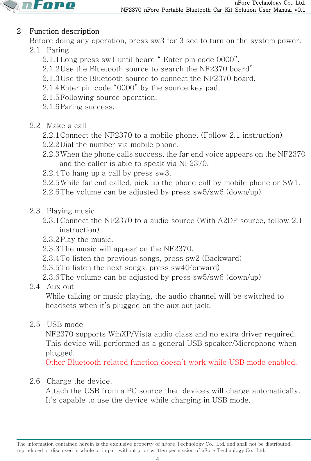 nFore Technology Co., Ltd. NF2370  nFore  Portable  Bluetooth  Car  Kit  Solution  User  Manual  v0.1 The information contained herein is the exclusive property of nFore Technology Co., Ltd. and shall not be distributed, reproduced or disclosed in whole or in part without prior written permission of nFore Technology Co., Ltd. 4 2 Function description Before doing any operation, press sw3 for 3 sec to turn on the system power. 2.1 Paring 2.1.1 Long press sw1 until heard &ldquo; Enter pin code 0000&rdquo;. 2.1.2 Use the Bluetooth source to search the NF2370 board&rdquo; 2.1.3 Use the Bluetooth source to connect the NF2370 board. 2.1.4 Enter pin code &ldquo;0000&rdquo; by the source key pad. 2.1.5 Following source operation. 2.1.6 Paring success.  2.2 Make a call 2.2.1 Connect the NF2370 to a mobile phone. (Follow 2.1 instruction) 2.2.2 Dial the number via mobile phone. 2.2.3 When the phone calls success, the far end voice appears on the NF2370 and the caller is able to speak via NF2370. 2.2.4 To hang up a call by press sw3. 2.2.5 While far end called, pick up the phone call by mobile phone or SW1. 2.2.6 The volume can be adjusted by press sw5/sw6 (down/up)   2.3 Playing music 2.3.1 Connect the NF2370 to a audio source (With A2DP source, follow 2.1 instruction) 2.3.2 Play the music. 2.3.3 The music will appear on the NF2370. 2.3.4 To listen the previous songs, press sw2 (Backward) 2.3.5 To listen the next songs, press sw4(Forward) 2.3.6 The volume can be adjusted by press sw5/sw6 (down/up) 2.4 Aux out While talking or music playing, the audio channel will be switched to headsets when it&rsquo;s plugged on the aux out jack.   2.5 USB mode NF2370 supports WinXP/Vista audio class and no extra driver required. This device will performed as a general USB speaker/Microphone when plugged.   Other Bluetooth related function doesn&rsquo;t work while USB mode enabled.  2.6 Charge the device. Attach the USB from a PC source then devices will charge automatically. It&rsquo;s capable to use the device while charging in USB mode.   