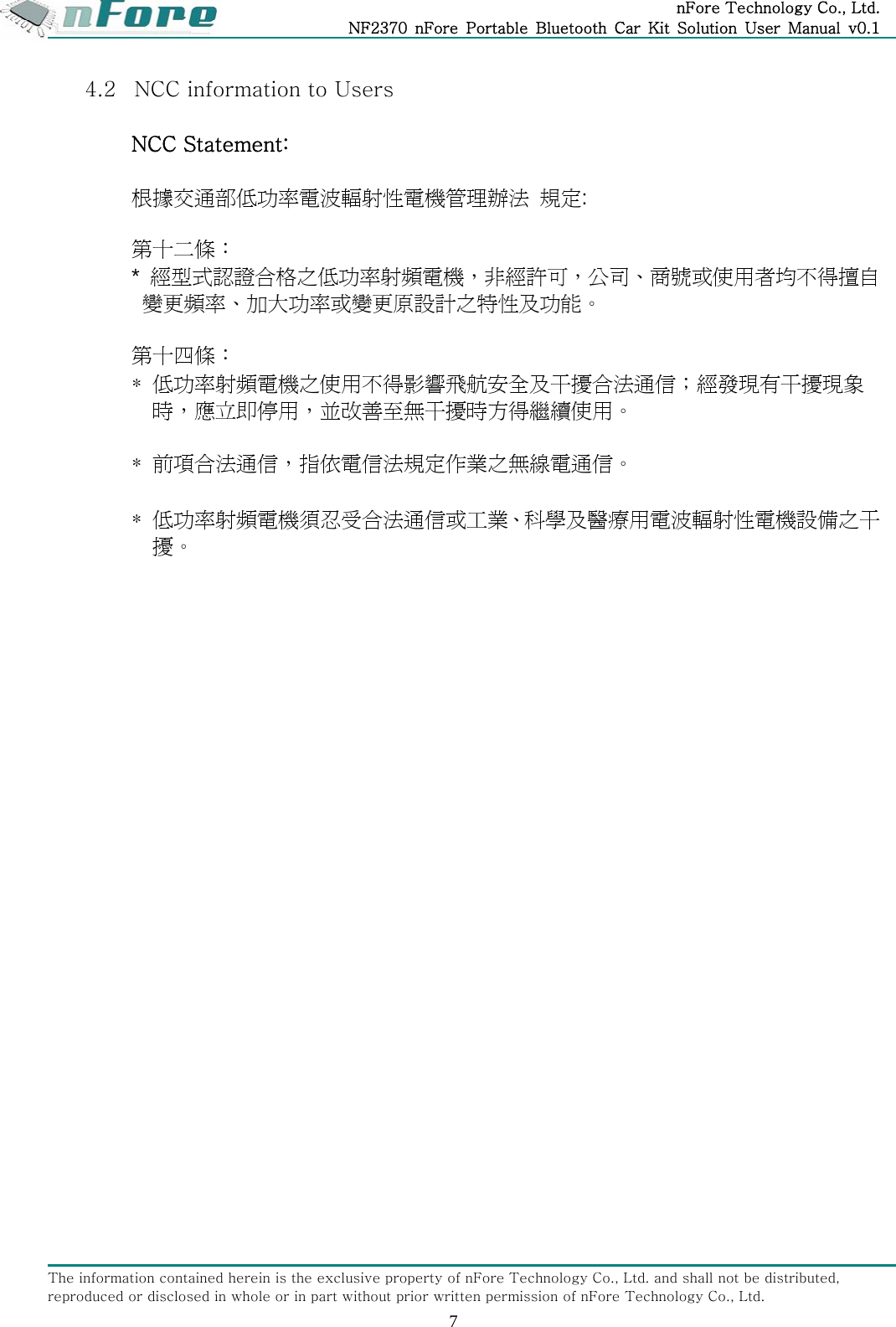 nFore Technology Co., Ltd. NF2370  nFore  Portable  Bluetooth  Car  Kit  Solution  User  Manual  v0.1 The information contained herein is the exclusive property of nFore Technology Co., Ltd. and shall not be distributed, reproduced or disclosed in whole or in part without prior written permission of nFore Technology Co., Ltd. 7 4.2 NCC information to Users  NCC Statement:  根據交通部低功率電波輻射性電機管理辦法 規定:  第十二條： *  經型式認證合格之低功率射頻電機，非經許可，公司、商號或使用者均不得擅自變更頻率、加大功率或變更原設計之特性及功能。  第十四條： *  低功率射頻電機之使用不得影響飛航安全及干擾合法通信；經發現有干擾現象時，應立即停用，並改善至無干擾時方得繼續使用。  * 前項合法通信，指依電信法規定作業之無線電通信。  * 低功率射頻電機須忍受合法通信或工業、科學及醫療用電波輻射性電機設備之干擾。   
