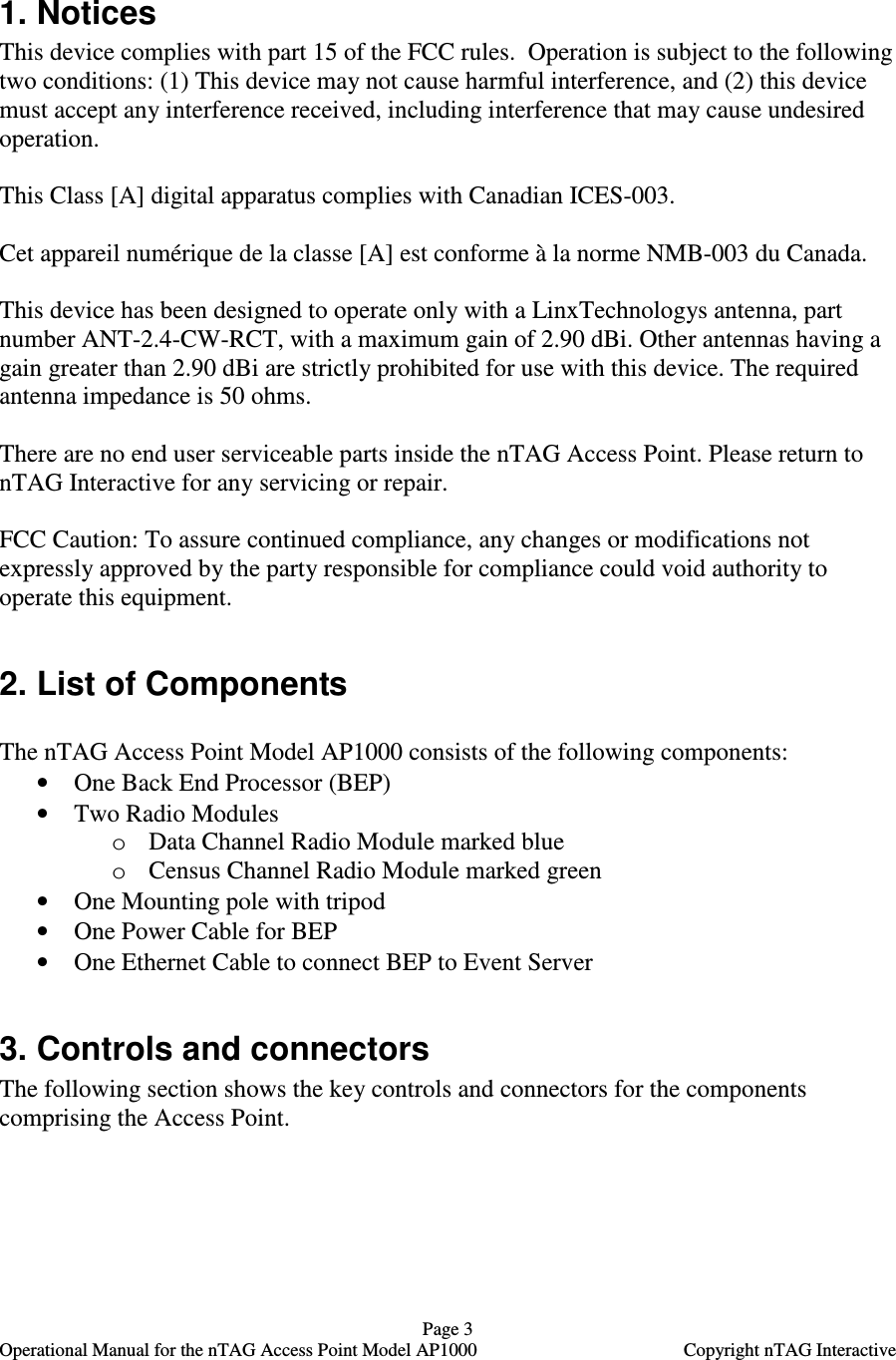   Page 3   Operational Manual for the nTAG Access Point Model AP1000  Copyright nTAG Interactive  1. Notices This device complies with part 15 of the FCC rules.  Operation is subject to the following two conditions: (1) This device may not cause harmful interference, and (2) this device must accept any interference received, including interference that may cause undesired operation.   This Class [A] digital apparatus complies with Canadian ICES-003.  Cet appareil num&eacute;rique de la classe [A] est conforme &agrave; la norme NMB-003 du Canada.  This device has been designed to operate only with a LinxTechnologys antenna, part number ANT-2.4-CW-RCT, with a maximum gain of 2.90 dBi. Other antennas having a gain greater than 2.90 dBi are strictly prohibited for use with this device. The required antenna impedance is 50 ohms.  There are no end user serviceable parts inside the nTAG Access Point. Please return to nTAG Interactive for any servicing or repair.   FCC Caution: To assure continued compliance, any changes or modifications not expressly approved by the party responsible for compliance could void authority to operate this equipment.  2. List of Components  The nTAG Access Point Model AP1000 consists of the following components: &bull; One Back End Processor (BEP) &bull; Two Radio Modules o Data Channel Radio Module marked blue o Census Channel Radio Module marked green &bull; One Mounting pole with tripod &bull; One Power Cable for BEP &bull; One Ethernet Cable to connect BEP to Event Server  3. Controls and connectors The following section shows the key controls and connectors for the components comprising the Access Point.  