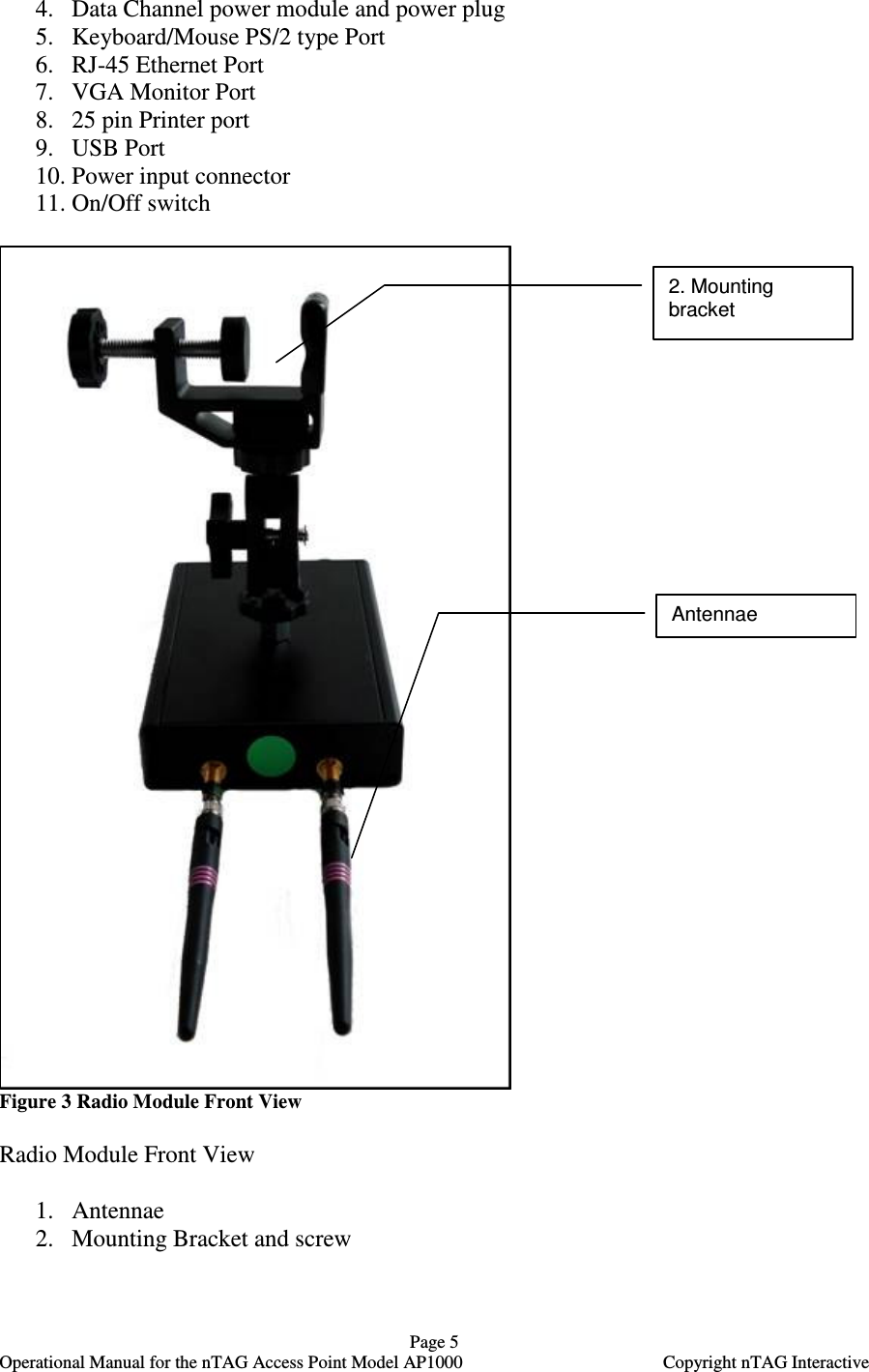   Page 5   Operational Manual for the nTAG Access Point Model AP1000  Copyright nTAG Interactive 4. Data Channel power module and power plug 5. Keyboard/Mouse PS/2 type Port 6. RJ-45 Ethernet Port 7. VGA Monitor Port 8. 25 pin Printer port 9. USB Port  10. Power input connector 11. On/Off switch   Figure 3 Radio Module Front View  Radio Module Front View  1. Antennae 2. Mounting Bracket and screw  2. Mounting bracket  Antennae 