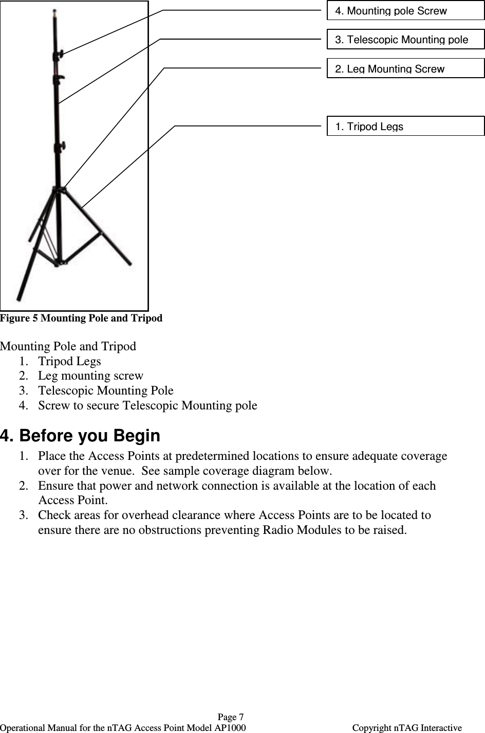   Page 7   Operational Manual for the nTAG Access Point Model AP1000  Copyright nTAG Interactive    Figure 5 Mounting Pole and Tripod  Mounting Pole and Tripod 1. Tripod Legs 2. Leg mounting screw 3. Telescopic Mounting Pole  4. Screw to secure Telescopic Mounting pole 4. Before you Begin 1. Place the Access Points at predetermined locations to ensure adequate coverage over for the venue.  See sample coverage diagram below.  2. Ensure that power and network connection is available at the location of each Access Point. 3. Check areas for overhead clearance where Access Points are to be located to ensure there are no obstructions preventing Radio Modules to be raised.  4. Mounting pole Screw  3. Telescopic Mounting pole 2. Leg Mounting Screw 1. Tripod Legs 