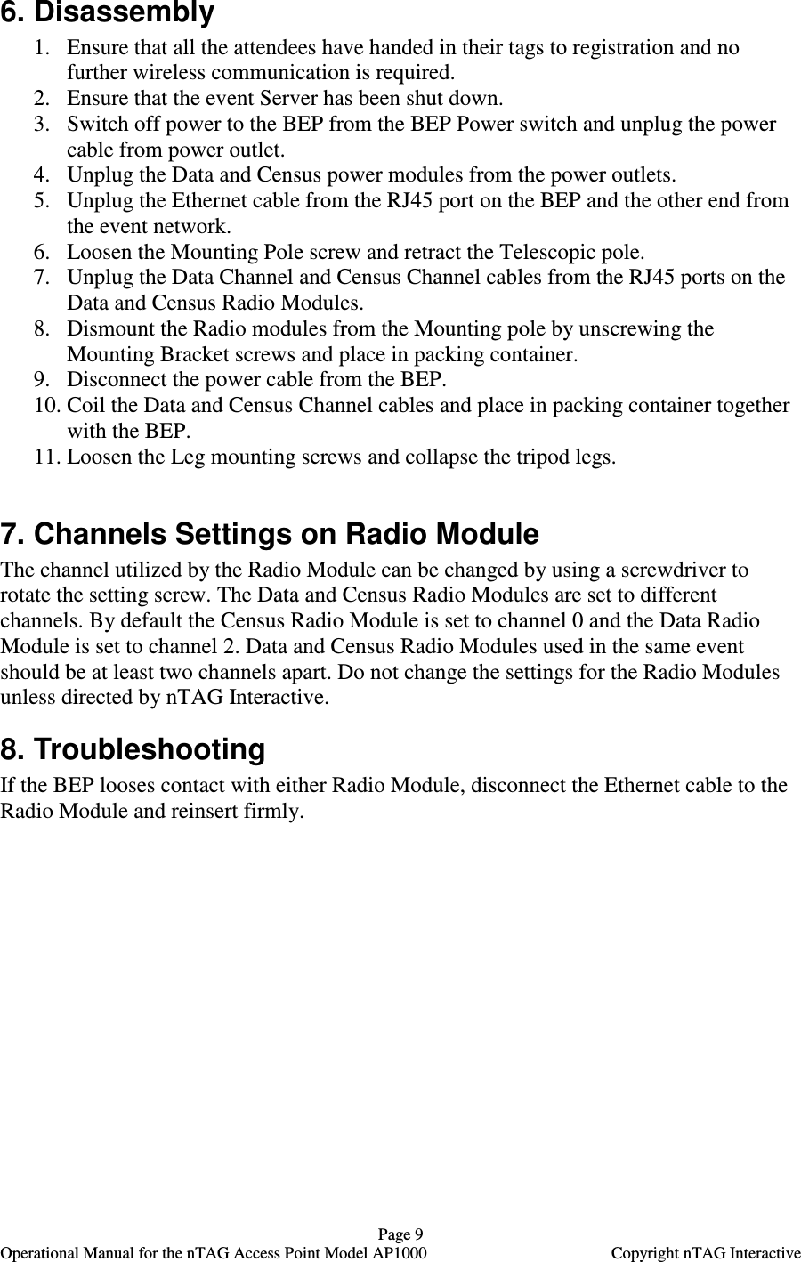   Page 9   Operational Manual for the nTAG Access Point Model AP1000  Copyright nTAG Interactive 6. Disassembly 1. Ensure that all the attendees have handed in their tags to registration and no further wireless communication is required. 2. Ensure that the event Server has been shut down.  3. Switch off power to the BEP from the BEP Power switch and unplug the power cable from power outlet. 4. Unplug the Data and Census power modules from the power outlets. 5. Unplug the Ethernet cable from the RJ45 port on the BEP and the other end from the event network. 6. Loosen the Mounting Pole screw and retract the Telescopic pole.  7. Unplug the Data Channel and Census Channel cables from the RJ45 ports on the Data and Census Radio Modules. 8. Dismount the Radio modules from the Mounting pole by unscrewing the Mounting Bracket screws and place in packing container. 9. Disconnect the power cable from the BEP. 10. Coil the Data and Census Channel cables and place in packing container together with the BEP. 11. Loosen the Leg mounting screws and collapse the tripod legs.  7. Channels Settings on Radio Module The channel utilized by the Radio Module can be changed by using a screwdriver to rotate the setting screw. The Data and Census Radio Modules are set to different channels. By default the Census Radio Module is set to channel 0 and the Data Radio Module is set to channel 2. Data and Census Radio Modules used in the same event should be at least two channels apart. Do not change the settings for the Radio Modules unless directed by nTAG Interactive. 8. Troubleshooting If the BEP looses contact with either Radio Module, disconnect the Ethernet cable to the Radio Module and reinsert firmly.  