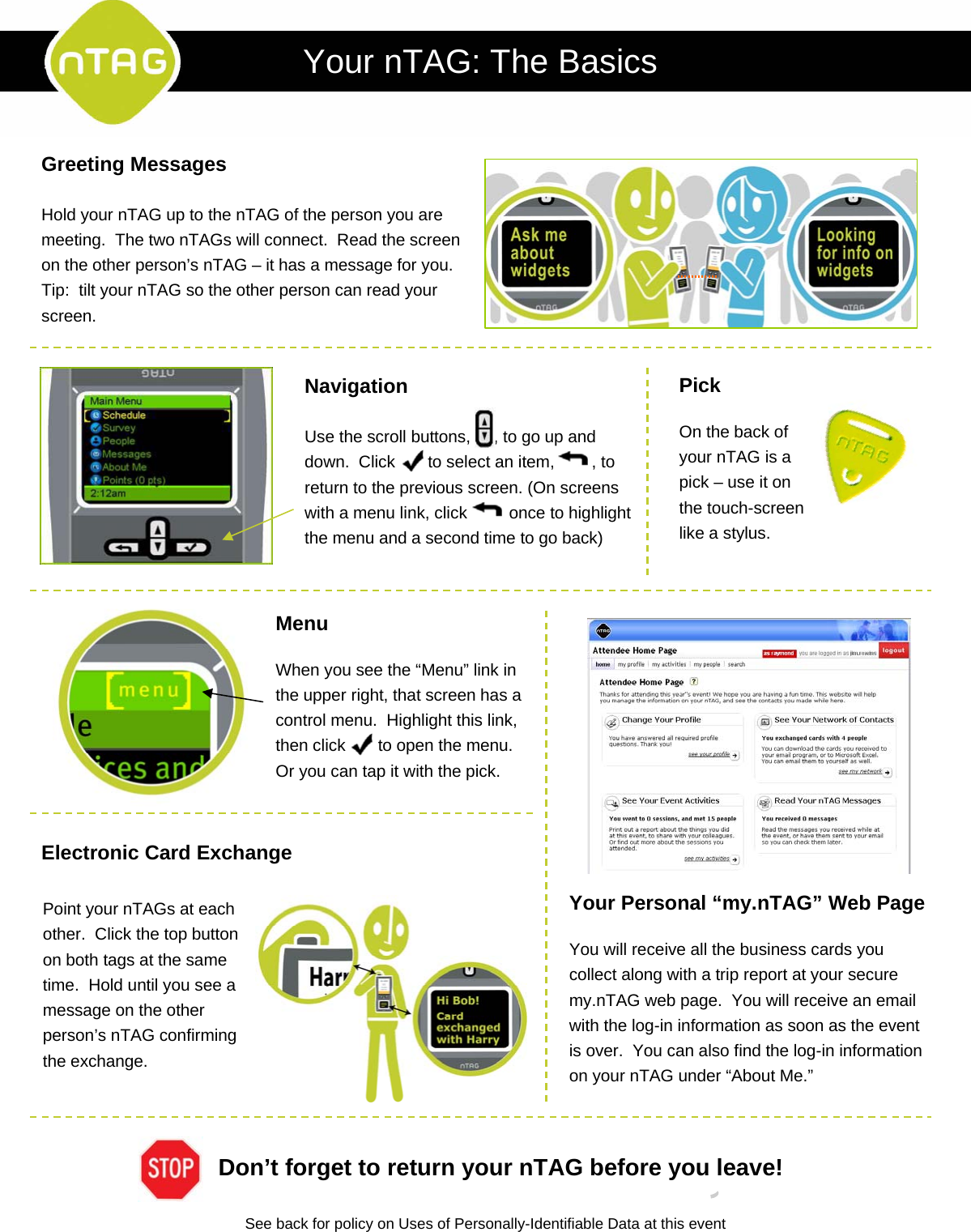 Greeting MessagesHold your nTAG up to the nTAG of the person you are meeting.  The two nTAGs will connect.  Read the screen on the other person’s nTAG – it has a message for you.  Tip:  tilt your nTAG so the other person can read your screen.NavigationUse the scroll buttons,     , to go up and down.  Click  to select an item,        , to return to the previous screen. (On screens with a menu link, click         once to highlight the menu and a second time to go back)PickOn the back of your nTAG is a pick – use it on the touch-screen like a stylus.MenuWhen you see the “Menu” link in the upper right, that screen has a control menu.  Highlight this link, then click  to open the menu. Or you can tap it with the pick. 9Point your nTAGs at each other.  Click the top button on both tags at the same time.  Hold until you see a message on the other person’s nTAG confirming the exchange.Your Personal “my.nTAG” Web PageYou will receive all the business cards you collect along with a trip report at your secure my.nTAG web page.  You will receive an email with the log-in information as soon as the event is over.  You can also find the log-in information on your nTAG under “About Me.”See back for policy on Uses of Personally-Identifiable Data at this eventDon’t forget to return your nTAG before you leave!Your nTAG: The BasicsElectronic Card Exchange